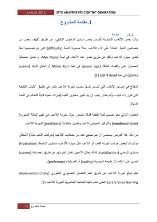 June 24, 2012 [STYX ADAPTIVE FPS CONTENT GENERATION]
12 ‫مقدمة‬‫المشروع‬
1.‫يمذ‬‫انًششٔع‬ ‫يح‬
1.1.‫يمذيح‬
‫من‬ ‫بعض‬ ‫تكٌٌؾ‬ ‫طرٌق‬ ‫عن‬ ،ً‫التكٌف‬ ‫المحتوى‬ ‫مبادئ‬ ‫بعض‬ ‫تتضمن‬ ‫التجارٌة‬ ‫األلعاب‬ ‫بعض‬ ‫بدأت‬
( ‫اللعبة‬ ‫صعوبة‬ ‫مثال‬ .‫الالعب‬ ‫أداء‬ ‫على‬ ‫اعتمادا‬ ‫اللعبة‬ ‫خصابص‬difficulty‫تبعا‬ ‫تصمٌمها‬ ‫ٌتم‬ ً‫الت‬ )
‫لعبة‬ ً‫ف‬ ‫األعداء‬ ‫عدد‬ ‫تعدٌل‬ ‫طرٌق‬ ‫عن‬ ‫وذلك‬ ‫الالعب‬ ‫مهارة‬ ‫لتقدٌر‬Max Payne،‫احتمالٌة‬ ‫تعدٌل‬ ‫أو‬
( ‫الطاقة‬ ‫رافعات‬ ‫على‬ ‫الحصول‬power ups‫لعبة‬ ً‫ف‬ )Mario Kart( ‫التولد‬ ‫أماكن‬ ‫أو‬spawn
points‫لعبة‬ ً‫ف‬ )Left 4 Dead[1].
‫التكٌفٌة‬ ‫اآللٌات‬ ‫تطبٌق‬ ً‫ف‬ ‫ٌكمن‬ ‫الالعب‬ ‫تجربة‬ ‫بحسب‬ ‫نفسها‬ ‫تصمم‬ ً‫الت‬ ‫األلعاب‬ ‫تصمٌم‬ ً‫ف‬ ‫المفتاح‬
‫تقرر‬ ً‫الت‬‫مقدار‬ ‫وكم‬ ،‫كٌؾ‬ ،‫إذا‬ٌ‫تؽٌٌر‬ ‫ٌتم‬ ‫أن‬ ‫جب‬‫محتوى‬‫اللعبة‬ ً‫ف‬ ‫للتحكم‬ ‫قابلة‬ ‫معٌنة‬ ‫(مٌزات‬ ‫اللعبة‬
.)‫نفسها‬
‫الشعورٌة‬ ‫الحالة‬ ‫تقٌٌم‬ ً‫ه‬ ‫الالعب‬ ‫تجربة‬ ‫حول‬ ‫تتمحور‬ ‫َّالة‬‫ع‬‫ف‬ ‫تكٌفٌة‬ ‫لعبة‬ ‫تصمٌم‬ ‫نحو‬ ‫األولى‬ ‫الخطوة‬
(emotional stateّ‫ت‬‫وال‬ )ً‫المعرف‬ ‫ركٌز‬( ‫متنببات‬ ‫وتطوٌر‬ ‫لالعب‬predictors.‫الالعب‬ ‫لتجربة‬ )
‫أج‬ ‫من‬‫الشتقاق‬ )‫مثال‬ ‫اللعب‬ ‫(حركات‬ ‫الالعب‬ ‫مدخالت‬ ‫من‬ ‫عدد‬ ‫تجمٌع‬ ‫ٌتم‬ ‫أن‬ ‫ٌستحسن‬ ‫الؽرض‬ ‫هذا‬ ‫ل‬
ّ‫الال‬ ‫مهارة‬ ‫مثل‬ ‫الالعب‬ ‫أو‬ ‫اللعب‬ ‫تجربة‬ ‫جوانب‬ ‫لبعض‬ ‫مؤشرات‬( ‫االحباط‬ ‫مستوى‬ ،‫عب‬frustration)
( ‫الرضى‬ ‫مستوى‬satisfaction( ‫إحصابٌة‬ ‫طرٌق‬ ‫عن‬ ‫تجربتهم‬ ‫إخبار‬ ‫لالعبٌن‬ ‫ٌمكن‬ ‫كذلك‬ .)survey)
‫تحو‬( ‫تحجٌمٌة‬ ‫طبٌعة‬ ‫ذات‬ ‫أسبلة‬ ‫على‬ ‫ي‬scaling( ‫تفضٌلٌة‬ ‫أو‬ )preference.)
( ‫التطوري‬ ً‫العصبون‬ ‫التفضٌل‬ ‫تعلم‬ ‫طرٌق‬ ‫عن‬ ‫الالعب‬ ‫تجربة‬ ‫توقع‬ ‫تعلم‬neuro-evolutionary
preference learning‫الالعب‬ ‫لتجربة‬ ‫الحاسوبٌة‬ ‫للنمذجة‬ ‫دقٌقة‬ ‫نتابج‬ ‫أعطى‬ )[1].
 