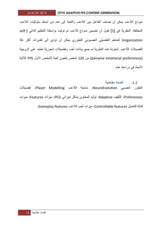 June 24, 2012 [STYX ADAPTIVE FPS CONTENT GENERATION]
13 ‫كلمات‬‫مفتاحٌة‬
‫ب‬ ‫التفاعل‬ ‫ٌصنؾ‬ ‫أن‬ ‫ٌمكن‬ ‫الالعب‬ ‫نموذج‬‫الالعب‬ ‫سلوكٌات‬ ‫أنماط‬ ‫من‬ ‫عدد‬ ‫إلى‬ ‫واللعبة‬ ‫الالعب‬ ‫ٌن‬
ً‫ف‬ ‫النظرٌة‬ .‫المختلفة‬[1]ّ‫لال‬ ‫نموذج‬ ‫تضمٌن‬ ‫أن‬ ‫تقول‬( ً‫الذات‬ ‫التنظٌم‬ ‫بواسطة‬ ‫تولٌده‬ ‫تم‬ ‫عب‬self-
organization‫دقة‬ ‫أكثر‬ ‫تقدٌرات‬ ‫إلى‬ ‫تؤدي‬ ‫أن‬ ‫ٌمكن‬ ‫التطوري‬ ً‫العصبون‬ ً‫التفضٌل‬ ‫للمتعلم‬ )
‫النظر‬ ‫هذه‬ ‫لتجربة‬ .‫عب‬ ّ‫الال‬ ‫لتفضٌالت‬‫بٌانات‬ ‫جمع‬ ‫تم‬ ‫ٌة‬‫الزوجٌة‬ ‫على‬ ‫تعتمد‬ ‫ّة‬ٌ‫شعور‬ ‫وتفضٌالت‬ ‫لعب‬
(pairwise emotional preferences‫من‬ )112‫لعبة‬ ‫ٌلعبون‬ ‫شخص‬‫األول‬ ‫الشخص‬FPS‫ثالثٌة‬
.‫هذه‬ ‫دراستنا‬ ً‫ف‬ ‫األبعاد‬
1.1.‫يفراحٛح‬ ‫كهًاخ‬
ً‫العصب‬ ‫التطور‬NeuroEvolution،‫الالعب‬ ‫نمذجة‬Player Modelling،‫تفضٌالت‬
Preferences،‫ا‬‫كٌؾ‬ّ‫ت‬‫ل‬Adaptive،ً‫إجراب‬ ‫بشكل‬ ‫المحتوى‬ ‫تولٌد‬PCG،‫مٌزات‬Features،‫مٌزات‬
‫للتعدٌل‬ ‫قابلة‬Controllable features،‫الالعب‬ ‫لعب‬ ‫مٌزات‬Gameplay features.
 