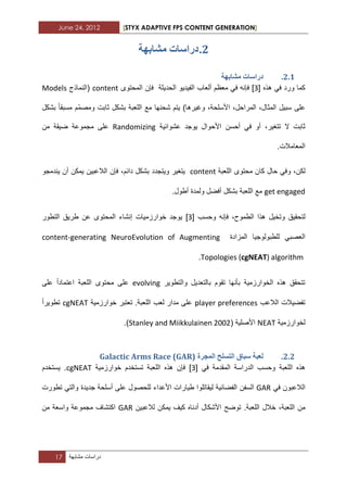 June 24, 2012 [STYX ADAPTIVE FPS CONTENT GENERATION]
17 ‫دراسات‬‫مشابهة‬
1.‫يشاتٓح‬ ‫دساساخ‬
1.1.‫يشاتٓح‬ ‫دساساخ‬
‫هذه‬ ً‫ف‬ ‫ورد‬ ‫كما‬[1]‫معظم‬ ً‫ف‬ ‫فإنه‬‫ألعا‬‫ب‬‫الفٌدٌو‬‫الحدٌثة‬‫فإن‬‫المحتوى‬content(‫النماذج‬Models
‫على‬‫سبٌل‬،‫المثال‬،‫المراحل‬،‫األسلحة‬‫وؼٌرها‬)‫ٌتم‬‫شحنها‬‫مع‬‫اللعبة‬‫مسبقا‬ ‫ّم‬‫م‬‫ومص‬ ‫ثابت‬ ‫بشكل‬‫بشكل‬
‫ال‬ ‫ثابت‬،‫تتؽٌر‬‫أو‬ً‫ف‬‫أحسن‬‫عشوابٌة‬ ‫ٌوجد‬ ‫األحوال‬Randomizing‫على‬‫مجموعة‬‫من‬ ‫ضٌقة‬
.‫المعامالت‬
،‫لكن‬‫محت‬ ‫كان‬ ‫حال‬ ً‫وف‬‫اللعبة‬ ‫وى‬content‫ٌندمجو‬ ‫أن‬ ‫ٌمكن‬ ‫الالعبٌن‬ ‫فإن‬ ،‫دابم‬ ‫بشكل‬ ‫وٌتجدد‬ ‫ٌتؽٌر‬
get engaged.‫أطول‬ ‫ولمدة‬ ‫أفضل‬ ‫بشكل‬ ‫اللعبة‬ ‫مع‬
‫لتحقٌق‬‫هذا‬ ‫وتخٌل‬،‫الطموح‬‫وحسب‬ ‫فإنه‬[1]‫التطور‬ ‫طرٌق‬ ‫عن‬ ‫المحتوى‬ ‫إنشاء‬ ‫خوارزمٌات‬ ‫ٌوجد‬
ً‫العصب‬‫المزادة‬ ‫للطبولوجٌا‬content-generating NeuroEvolution of Augmenting
Topologies (cgNEAT) algorithm.
‫والتطوٌر‬ ‫بالتعدٌل‬ ‫تقوم‬ ‫بأنها‬ ‫الخوارزمٌة‬ ‫هذه‬ ‫تتحقق‬evolving‫على‬ ‫اعتمادا‬ ‫اللعبة‬ ‫محتوى‬ ‫على‬
‫الالعب‬ ‫تفضٌالت‬player preferences‫خوارزمٌة‬ ‫تعتبر‬ .‫اللعبة‬ ‫لعب‬ ‫مدار‬ ‫على‬cgNEAT‫تطوٌرا‬
‫لخوارزمٌة‬NEAT‫األصلٌة‬(Stanley and Miikkulainen 2002).
1.1.‫سثاق‬ ‫نؼثح‬‫انرسهح‬‫انًدشج‬Galactic Arms Race (GAR)
‫اللعبة‬ ‫هذه‬ً‫ف‬ ‫المقدمة‬ ‫الدراسة‬ ‫وحسب‬[1]‫اللعبة‬ ‫هذه‬ ‫فإن‬‫خوارزمٌة‬ ‫تستخدم‬cgNEAT.‫ٌستخدم‬
‫الالعبون‬ً‫ف‬GAR‫السفن‬‫األعداء‬ ‫طٌارات‬ ‫لٌقاتلوا‬ ‫الفضابٌة‬‫للحصول‬‫على‬‫أسلحة‬‫جدٌدة‬ً‫والت‬‫تطورت‬
‫من‬،‫اللعبة‬‫اللعبة‬ ‫خالل‬.‫ٌمكن‬ ‫كٌؾ‬ ‫أدناه‬ ‫األشكال‬ ‫توضح‬‫لالعبٌن‬GAR‫اكتشاؾ‬‫مجموعة‬‫واسعة‬‫من‬
 