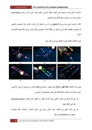 June 24, 2012 [STYX ADAPTIVE FPS CONTENT GENERATION]
18 ‫لعبة‬‫سباق‬‫التسلح‬‫المجرة‬ Galactic Arms Race (GAR)
،ً‫أساس‬ ‫بشكل‬ ‫اللعبة‬ ً‫ف‬ ‫موجودة‬ ‫لٌست‬ ً‫والت‬ ‫األسلحة‬‫ولكن‬‫أٌضا‬‫على‬‫أساس‬‫وتمدٌد‬extending
‫محتوى‬ ‫من‬ ‫جدٌد‬ ‫محتوى‬ً‫ف‬ ‫ٍّل‬‫ض‬ُ‫ف‬ ‫سابق‬ً‫الماض‬.
‫اآلثار‬‫المترتبة‬‫خوارزمٌة‬ ‫على‬cgNEAT‫هو‬‫أنه‬‫من‬‫الممك‬‫ن‬‫إنشاء‬ ‫اآلن‬‫ألعاب‬‫تولد‬‫المحتوى‬‫الخاص‬
،‫بنفسها‬ ‫بها‬‫حد‬ ‫إلى‬ ‫بذلك‬ ‫ضة‬ّ‫ف‬‫مخ‬‫كبٌر‬‫من‬‫تكلفة‬‫إنشاء‬‫بحد‬ ‫اللعبة‬ ‫قٌمة‬ ‫بذلك‬ ‫ُزٌدة‬‫م‬ ،‫ثابت‬ ‫بشكل‬ ‫المحتوى‬
‫ذاتها‬.
.‫منها‬ ‫كل‬ ‫شرح‬ ‫مع‬ ‫المفاهٌم‬ ‫بعض‬ ‫التالٌة‬ ‫األشكال‬ ‫تبٌن‬
‫األشكال‬ ‫هذه‬ ‫تبٌن‬‫أمثلة‬‫تطور‬‫السالح‬.‫كما‬‫تتطور‬‫أسلحة‬ً‫ف‬GAR،‫الالعبون‬ ‫ٌعثر‬ ‫أن‬ ‫المرجح‬ ‫من‬ ‫فإنه‬
‫على‬‫أسلحة‬‫ذات‬‫صفات‬‫مماثلة‬‫لتلك‬‫بتفضٌلها‬ ‫قاموا‬ ً‫الت‬ً‫ف‬ً‫الماض‬.
ً‫ف‬‫هذا‬‫المثال‬‫من‬‫اللعب‬‫الالعب‬ ‫فإن‬ ،ً‫الفعل‬‫كثٌرا‬‫ما‬‫أطلق‬‫سالح‬‫انتشار‬Spread weapon
‫الشكل‬ ً‫ف‬ ‫كما‬(a.)
ً‫ف‬‫وقت‬،‫اللعبة‬ ‫من‬ ‫الحق‬‫تطور‬ ‫حدث‬‫جدٌد‬‫حدثت‬ُ‫وأ‬ ‫االنتشار‬ ‫سالح‬ ً‫ف‬‫تعدٌالت‬ ‫علٌه‬
‫وتؽٌٌرات‬variations(b, c.)
 