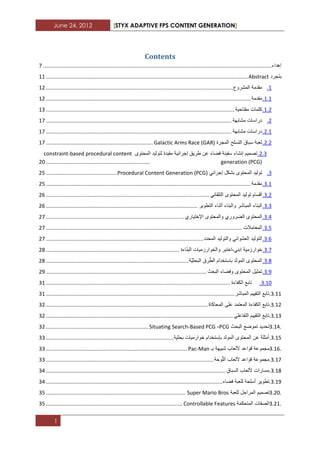 June 24, 2012 [STYX ADAPTIVE FPS CONTENT GENERATION]
1
Contents
‫إهداء‬..........................................................................................................................................................7
‫بتجرد‬Abstract........................................................................................................................................11
1.‫مقدمة‬‫المشروع‬..............................................................................................................................11
1.1.‫مقدمة‬..........................................................................................................................................11
1.1.‫كلمات‬‫مفتاحٌة‬...............................................................................................................................11
1.‫دراسات‬‫مشابهة‬.............................................................................................................................17
1.1.‫دراسات‬‫مشابهة‬.............................................................................................................................17
1.1.‫لعبة‬‫سباق‬‫التسلح‬‫المجرة‬Galactic Arms Race (GAR)........................................................................17
1.1.‫تصمٌم‬‫إنشاء‬‫سفٌنة‬‫فضاء‬‫عن‬‫طرٌق‬‫إج‬‫رابٌة‬‫مقٌدة‬‫لتولٌد‬‫المحتوى‬based procedural content-constraint
generation (PCG)......................................................................12
1.‫تولٌد‬‫المحتوى‬‫بشكل‬ً‫إجراب‬Procedural Content Generation (PCG)................................................12
1.1.‫مقدمة‬..........................................................................................................................................12
1.1.‫أقسام‬‫تولٌد‬‫المحتوى‬ً‫التلقاب‬..............................................................................................................12
1.1.‫البناء‬‫المباشر‬‫والبناء‬‫أثناء‬‫التطوٌر‬......................................................................................................12
1.3.‫المحتوى‬‫الضروري‬‫والمحتوى‬‫اإلختٌاري‬.............................................................................................17
1.2.‫المعامالت‬....................................................................................................................................17
1.2.‫التولٌد‬ً‫العشواب‬‫والتولٌد‬‫المحدد‬..........................................................................................................17
1.7.‫خوارزمٌة‬ً‫ابن‬-‫اختبر‬‫والخوارزمٌات‬‫اءة‬ّ‫ن‬‫الب‬..........................................................................................12
1.2.‫المحتوى‬‫المولد‬‫باستخدام‬‫رق‬ّ‫الط‬‫ّة‬ٌ‫البحث‬................................................................................................12
1.3.‫تمثٌل‬‫المحتوى‬‫وفضاء‬‫البحث‬............................................................................................................13
1.12.‫تابع‬‫الكفاءة‬............................................................................................................................11
1.11.‫تابع‬‫التقٌٌم‬‫المباشر‬...............................................................................................................................11
1.11.‫تابع‬‫الكفاءة‬‫المعتمد‬‫على‬‫المحاكاة‬.............................................................................................................11
1.11.‫تابع‬‫التقٌٌم‬ً‫التفاعل‬..............................................................................................................................11
3.14.‫تحدٌد‬‫تموضع‬‫البحث‬PCG-Situating Search-Based PCG.....................................................................11
1.12.‫أمثلة‬‫عن‬‫المحتوى‬‫المولد‬‫بإستخدام‬‫خوارمٌات‬‫بحثٌة‬......................................................................................11
3.16.‫مجموعة‬‫قواعد‬‫أللعاب‬‫شبٌهة‬‫بـ‬Pac-Man...............................................................................................11
1.17.‫مجموعة‬‫قواعد‬‫أللعاب‬‫وحة‬ّ‫ل‬‫ال‬.................................................................................................................11
1.12.‫مسارات‬‫أللعاب‬‫السباق‬.........................................................................................................................13
1.13.‫تطوٌر‬‫أسلحة‬‫للعبة‬‫فضاء‬.......................................................................................................................13
3.20.‫تصمٌم‬‫المراحل‬‫للعبة‬Super Mario Bros..............................................................................................12
3.21.‫الصفات‬‫المتحكمة‬Controllable Features............................................................................................12
 