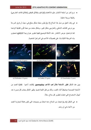 June 24, 2012 [STYX ADAPTIVE FPS CONTENT GENERATION]
19 ‫لعبة‬‫سباق‬‫التسلح‬‫المجرة‬ Galactic Arms Race (GAR)
‫مثٌرة‬ ‫االنتشار‬ ‫أسلحة‬ ‫من‬ ‫آخر‬ ‫نوع‬‫لالهتمام‬(d)‫قذٌفتٌن‬ ‫بإطالق‬ ‫تقوم‬‫(إطالق‬‫قذابؾ‬)ً‫الخارج‬
‫وقذٌفة‬‫سرٌعة‬‫داخلٌة‬.
ً‫ف‬‫وقت‬‫الحق‬‫من‬‫نسل‬‫هذا‬‫السالح‬(e, f)‫مبالػ‬ ‫بشكل‬ ‫نمطه‬ ‫ٌكون‬‫حٌث‬ ،ً‫ف‬‫أن‬‫فرق‬‫السرعة‬
‫بٌن‬ً‫الداخل‬ ‫القذابؾ‬ ً‫نوع‬‫و‬،‫كبٌر‬ ‫بشكل‬ ً‫الخارج‬‫نمط‬ ‫من‬ ‫متعدد‬ ‫وبشكل‬ّ‫ل‬‫ال‬‫الواحدة‬ ‫للقذٌفة‬ ‫ون‬
‫تعدٌل‬ ّ‫م‬‫ت‬ ‫كما‬‫عرض‬‫االنتشار‬.‫هذه‬‫األمثلة‬‫لتوضٌح‬‫كٌفٌة‬‫خوارزمٌة‬ ‫تطوٌر‬cgNEAT‫ل‬‫محتوى‬
‫بناء‬ ‫التالٌة‬ ‫المرحلة‬ ‫بناء‬‫على‬‫تفضٌالت‬‫المراحل‬ ً‫ف‬ ‫الالعب‬‫الماضٌة‬.
‫الشكل‬ ‫هذه‬ ‫ٌبٌن‬‫تطور‬‫األسلحة‬‫خالل‬‫الالعب‬ ‫لعب‬gameplay.‫العبوا‬ ‫ٌكتشؾ‬GAR‫من‬ ‫العدٌد‬
‫األسلحة‬‫قبل‬ ‫من‬ ‫وذلك‬ ،‫اللعب‬ ‫أثناء‬ ‫دٌنامٌكٌا‬ ‫المصممة‬‫نفسها‬ ‫اللعبة‬.‫ٌظهر‬‫عدد‬ ‫صورة‬ ‫كل‬ ‫بجانب‬ ‫الشكل‬
‫أجٌال‬‫االستنساخ‬ً‫الت‬‫اتخذت‬‫لتطوٌر‬‫كل‬‫سالح‬.‫مثال‬:
‫الشكل‬ ً‫ف‬(a, b)‫تنبعث‬‫السالح‬ ‫من‬‫انماط‬ ‫عدة‬‫جسٌمات‬ ‫من‬‫تكون‬ ً‫الن‬‫فعالة‬‫لمحا‬‫ربة‬‫العدٌد‬
‫من‬‫األعداء‬ً‫ف‬‫آن‬‫واحد‬.
 