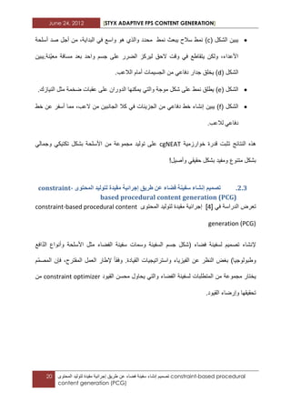 June 24, 2012 [STYX ADAPTIVE FPS CONTENT GENERATION]
20 ‫تصمٌم‬‫إنشاء‬‫سفٌنة‬‫فضاء‬‫عن‬‫طرٌق‬‫إجرابٌة‬‫مقٌدة‬‫لتولٌد‬‫المحتوى‬ constraint-based procedural
content generation (PCG)
‫الشكل‬ ‫ٌبٌن‬(c)‫هو‬ ‫والذي‬ ‫محدد‬ ‫نمط‬ ‫ٌبعث‬ ‫سالح‬ ‫نمط‬‫واسع‬ً‫ف‬،‫البداٌة‬‫من‬‫أجل‬‫أسلحة‬ ‫صد‬
،‫األعداء‬‫ولكن‬‫ٌتقاطع‬ً‫ف‬‫وقت‬‫الحق‬‫لٌركز‬‫ّنة‬ٌ‫مع‬ ‫مسافة‬ ‫بعد‬ ‫واحد‬ ‫جسم‬ ‫على‬ ‫الضرر‬.‫ٌبٌن‬
‫الشكل‬(d)‫ٌخلق‬‫جدار‬ً‫دفاع‬‫من‬‫الجسٌمات‬‫أمام‬‫الالعب‬.
‫الشكل‬(e)ً‫والت‬ ‫موجة‬ ‫شكل‬ ‫على‬ ‫نمط‬ ‫ٌطلق‬‫ٌمكنها‬‫الدوران‬‫عقبات‬ ‫على‬‫ضخمة‬‫مثل‬‫النٌازك‬.
‫الشكل‬(f)‫ٌبٌن‬‫إنشاء‬‫خط‬ً‫دفاع‬‫من‬‫الجزٌبات‬ً‫ف‬‫كال‬‫الجانبٌن‬‫من‬،‫العب‬‫مما‬‫أسفر‬‫عن‬‫خط‬
ً‫دفاع‬‫لالعب‬.
‫هذه‬‫النتابج‬‫تثبت‬‫خوارزمٌة‬ ‫قدرة‬cgNEAT‫مجموعة‬ ‫تولٌد‬ ‫على‬‫من‬‫األسلحة‬ً‫وجمال‬ ً‫تكتٌك‬ ‫بشكل‬
‫بشكل‬‫متنوع‬‫ومفٌد‬!‫وأصٌل‬ ً‫حقٌق‬ ‫بشكل‬
1.2.ٖٕ‫انًحر‬ ‫نرٕنٛذ‬ ‫يمٛذج‬ ‫إخشائٛح‬ ‫طشٚك‬ ٍ‫ػ‬ ‫فضاء‬ ‫سفُٛح‬ ‫إَشاء‬ ‫ذظًٛى‬constraint-
based procedural content generation (PCG)
ً‫ف‬ ‫الدراسة‬ ‫تعرض‬[3]‫المحتوى‬ ‫لتولٌد‬ ‫مقٌدة‬ ‫إجرابٌة‬constraint-based procedural content
generation (PCG)
‫إلنشاء‬‫تص‬‫مٌم‬‫لسفٌنة‬‫فضاء‬(‫السفٌنة‬ ‫جسم‬ ‫شكل‬‫وسمات‬‫سفٌنة‬‫الفضاء‬‫مثل‬‫األسلحة‬‫وأنواع‬‫افع‬ّ‫د‬‫ال‬
‫وطبولوجٌا‬)‫بؽض‬‫النظر‬‫عن‬‫الفٌزٌاء‬‫واستراتٌجٌات‬‫القٌادة‬.‫وفقا‬‫إلطار‬‫العمل‬،‫المقترح‬‫فإن‬ّ‫م‬‫المص‬‫م‬
‫ٌختار‬‫مجموعة‬‫من‬‫المتطلبات‬‫لسفٌنة‬‫محسن‬ ‫ٌحاول‬ ً‫والت‬ ‫الفضاء‬‫القٌود‬constraint optimizer‫من‬
‫القٌود‬ ‫وإرضاء‬ ‫تحقٌقها‬.
 