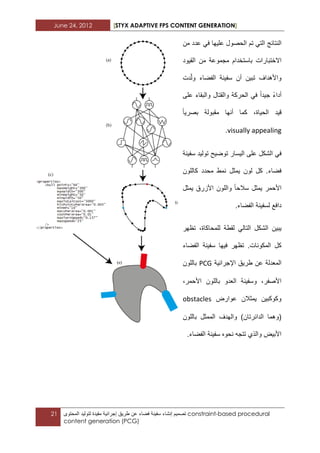 June 24, 2012 [STYX ADAPTIVE FPS CONTENT GENERATION]
21 ‫تصمٌم‬‫إنشاء‬‫سفٌنة‬‫فضاء‬‫عن‬‫طرٌق‬‫إجرابٌة‬‫مقٌدة‬‫لتولٌد‬‫المحتوى‬ constraint-based procedural
content generation (PCG)
‫النتابج‬ً‫الت‬‫تم‬‫الحصول‬‫علٌها‬ً‫ف‬‫من‬ ‫عدد‬
‫االختبارات‬‫باستخدام‬‫مجموعة‬‫من‬‫القٌود‬
‫تبٌن‬ ‫واألهداؾ‬‫أن‬‫سفٌنة‬‫الفضاء‬‫دت‬ّ‫ل‬‫و‬
‫أداء‬‫جٌدا‬ً‫ف‬‫الحركة‬‫والقتال‬‫والبقاء‬‫على‬
‫قٌد‬،‫الحٌاة‬‫كما‬‫أنها‬‫بصرٌا‬ ‫مقبولة‬
visually appealing.
‫ال‬ ً‫ف‬‫شكل‬‫الٌسا‬ ‫على‬‫ت‬ ‫ر‬‫وض‬ٌ‫سفٌنة‬ ‫تولٌد‬ ‫ح‬
‫كاللون‬ ‫محدد‬ ‫نمط‬ ‫ٌمثل‬ ‫لون‬ ‫كل‬ .‫فضاء‬
‫ٌمثل‬ ‫األزرق‬ ‫واللون‬ ‫سالحا‬ ‫ٌمثل‬ ‫األحمر‬
.‫الفضاء‬ ‫لسفٌنة‬ ‫دافع‬
ً‫التال‬ ‫الشكل‬ ‫ٌبٌن‬‫تظهر‬ ،‫للمحاكاة‬ ‫لقطة‬
‫الفضاء‬ ‫سفٌنة‬ ‫فٌها‬ ‫تظهر‬ .‫المكونات‬ ‫كل‬
‫اإلجرابٌة‬ ‫طرٌق‬ ‫عن‬ ‫المعدلة‬PCG‫باللون‬
‫األحم‬ ‫باللون‬ ‫العدو‬ ‫وسفٌنة‬ ،‫األصفر‬،‫ر‬
‫عوارض‬ ‫ٌمثالن‬ ‫وكوكبٌن‬obstacles
‫باللون‬ ‫الممثل‬ ‫والهدؾ‬ )‫الدابرتان‬ ‫(وهما‬
.‫الفضاء‬ ‫سفٌنة‬ ‫نحوه‬ ‫تتجه‬ ‫والذي‬ ‫األبٌض‬
 