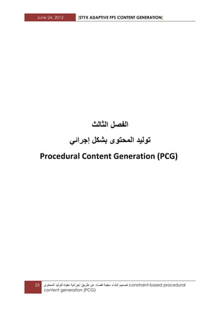 June 24, 2012 [STYX ADAPTIVE FPS CONTENT GENERATION]
23 ‫تصمٌم‬‫إنشاء‬‫سفٌنة‬‫فضاء‬‫عن‬‫طرٌق‬‫إجرابٌة‬‫مقٌدة‬‫لتولٌد‬‫المحتوى‬ constraint-based procedural
content generation (PCG)
‫الفصل‬‫الثالث‬
ً‫إجرائ‬ ‫بشكل‬ ‫المحتوى‬ ‫تولٌد‬
Procedural Content Generation (PCG)
 