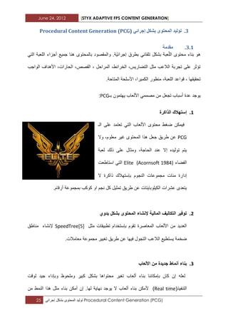 June 24, 2012 [STYX ADAPTIVE FPS CONTENT GENERATION]
25 ‫تولٌد‬‫المحتوى‬‫بشكل‬ً‫إجراب‬ Procedural Content Generation (PCG)
2.ٙ‫إخشائ‬ ‫تشكم‬ ٖٕ‫انًحر‬ ‫ذٕنٛذ‬Procedural Content Generation (PCG)
2.1.‫يمذيح‬
‫ال‬ ‫محتوى‬ ‫بناء‬ ‫هو‬‫تل‬ ‫بشكل‬ ‫عبة‬ّ‫ل‬‫ق‬‫ا‬‫بطرق‬ ً‫ب‬ٌّ‫إجراب‬‫ة‬ً‫الت‬ ‫اللعبة‬ ‫أجزاء‬ ‫جمٌع‬ ‫هنا‬ ‫بالمحتوى‬ ‫والمقصود‬ .
‫الواجب‬ ‫األهداؾ‬ ،‫الحارات‬ ،‫القصص‬ ، ‫المراحل‬ ،‫الخرابط‬ ،‫التضارٌس‬ ‫مثل‬ ‫الالعب‬ ‫تجربة‬ ‫على‬ ‫تؤثر‬
‫الكمٌرا‬ ‫منظور‬ ،‫اللعبة‬ ‫قواعد‬ ، ‫تحقٌقها‬،.‫المتاحة‬ ‫األسلحة‬
‫عدة‬ ‫ٌوجد‬‫األلعاب‬ ً‫مصمم‬ ‫من‬ ‫تجعل‬ ‫أسباب‬‫ٌهتمون‬‫بـ‬PCG:
1.‫الذاكرة‬ ‫إستهالك‬
‫الـ‬ ‫على‬ ‫تعتمد‬ ً‫الت‬ ‫األلعاب‬ ‫محتوى‬ ‫ضؽط‬ ‫فٌمكن‬
PCG‫وال‬ ،‫معلوم‬ ‫ؼٌر‬ ‫المحتوى‬ ‫هذا‬ ‫جعل‬ ‫طرٌق‬ ‫عن‬
‫لعبة‬ ‫ذلك‬ ‫على‬ ‫ومثال‬ ،‫الحاجة‬ ‫عند‬ ‫إال‬ ‫تولٌده‬ ‫ٌتم‬
‫الفضاء‬Elite (Acornsoft 1984)‫استاطعت‬ ً‫الت‬
‫ا‬ ‫مجموعات‬ ‫مبات‬ ‫إدارة‬‫ال‬ ‫ذاكرة‬ ‫بإستهالك‬ ‫لنجوم‬
.‫أرقام‬ ‫بمجموعة‬ ‫كوكب‬ ‫او‬ ‫نجم‬ ‫كل‬ ‫تمثٌل‬ ‫طرٌق‬ ‫عن‬ ‫الكٌلوباٌتات‬ ‫عشرات‬ ‫ٌتعدى‬
2.‫ا‬ ‫التكالٌف‬ ‫توفٌر‬‫ٌدوي‬ ‫بشكل‬ ‫المحتوى‬ ‫إلنشاء‬ ‫لمالٌة‬
‫مثل‬ ‫تطبٌقات‬ ‫بإستخدام‬ ‫تقوم‬ ‫المعاصرة‬ ‫األلعاب‬ ‫من‬ ‫العدٌد‬SpeedTree[5]‫إلنشاء‬‫مناطق‬
‫ع‬ ‫فٌها‬ ‫التجول‬ ‫الالعب‬ ‫ٌستطٌع‬ ‫ضخمة‬.‫معامالت‬ ‫مجموعة‬ ‫تؽٌٌر‬ ‫طرٌق‬ ‫ن‬
3.‫األلعاب‬ ‫من‬ ‫جدٌدة‬ ‫أنماط‬ ‫بناء‬
‫تؽٌر‬ ‫ألعاب‬ ‫بناء‬ ‫بإمكاننا‬ ‫كان‬ ‫إن‬ ‫لعله‬‫وبإداء‬ ‫وملحوظ‬ ‫كبٌر‬ ‫بشكل‬ ‫محتواها‬‫ل‬ ‫جٌد‬‫وقت‬
(‫التنفٌذ‬Real time)‫من‬ ‫النمط‬ ‫هذا‬ ‫مثل‬ ‫بناء‬ ‫أمكن‬ ‫إن‬ .‫لها‬ ‫نهاٌة‬ ‫ٌوجد‬ ‫ال‬ ‫ألعاب‬ ‫بناء‬ ‫ألمكن‬
 
