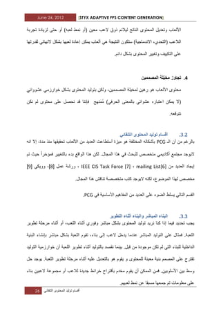 June 24, 2012 [STYX ADAPTIVE FPS CONTENT GENERATION]
26 ‫أقسام‬‫تولٌد‬‫المحتوى‬ً‫التلقاب‬
‫لٌال‬ ‫الناتج‬ ‫المحتوى‬ ‫وتعدٌل‬ ‫األلعاب‬‫معٌن‬ ‫العب‬ ‫ذوق‬ ‫بم‬)‫لعبه‬ ‫نمط‬ ‫(أو‬‫تجربة‬ ‫لزٌادة‬ ‫حتى‬ ‫أو‬
،‫(التحدي‬ ‫الالعب‬‫اال‬‫النتٌجة‬ ‫ستكون‬ )‫ندماجٌة‬ً‫ه‬‫لقدرتها‬ ً‫النهاب‬ ‫بشكل‬ ‫لعبها‬ ‫إعادة‬ ‫ٌمكن‬ ‫ألعاب‬
‫المحتوى‬ ‫وتؽٌٌر‬ ‫التكٌٌؾ‬ ‫على‬‫دابم‬ ‫بشكل‬.
4.ٌ‫مخ‬ ‫تجاوز‬‫المصممٌن‬ ‫لة‬
‫الم‬ ‫بتولٌد‬ ‫ولكن‬ ،‫المصممٌن‬ ‫لمخٌلة‬ ‫رهٌن‬ ‫هو‬ ‫األلعاب‬ ‫محتوى‬ً‫عشوواب‬ ً‫خوارزم‬ ‫بشكل‬ ‫حتوى‬
)ً‫الحرف‬ ‫بالمعنى‬ ً‫عشواب‬ ‫اعتباره‬ ‫ٌمكن‬ ‫(ال‬ُ‫م‬َ‫م‬‫نهج‬‫فإننا‬‫نكن‬ ‫لم‬ ‫محتوى‬ ‫على‬ ‫نحصل‬ ‫قد‬
.‫نتوقعه‬
2.1.ٙ‫انرهمائ‬ ٖٕ‫انًحر‬ ‫ذٕنٛذ‬ ‫ألساو‬
‫الـ‬ ‫أن‬ ‫من‬ ‫بالرؼم‬PCG‫انه‬ ‫إال‬ ،‫مدة‬ ‫منذ‬ ‫تحقٌقها‬ ‫األلعاب‬ ‫من‬ ‫العدٌد‬ ‫أستطاعت‬ ‫مٌزة‬ ‫هو‬ ‫المختلفة‬ ‫بأشكاله‬
‫أكا‬ ‫مجتمع‬ ‫الٌوجد‬‫فمؤخرا‬ ‫بالتؽٌٌر‬ ‫بدء‬ ‫الواقع‬ ‫هذا‬ ‫لكن‬ .‫المجال‬ ‫هذا‬ ً‫ف‬ ‫للبحث‬ ‫متخصص‬ ً‫دٌم‬‫حٌث‬‫تم‬
‫من‬ ‫العدٌد‬ ‫إٌجاد‬mailing List[6]،IEEE CIS Task Force [7]‫عمل‬ ‫ورشة‬ ،[2]ً‫ووٌك‬ ،[3]
،‫الموضوع‬ ‫لهذا‬ ‫مخصص‬.‫المجال‬ ‫هذا‬ ‫تناقش‬ ‫متخصصة‬ ‫كتب‬ ‫الٌوجد‬ ‫لكنه‬
‫من‬ ‫العدٌد‬ ‫على‬ ‫الضوء‬ ‫ٌسلط‬ ً‫التال‬ ‫القسم‬ً‫ف‬ ‫األساسٌة‬ ‫المفاهٌم‬PCG.
2.2.‫انرطٕٚش‬ ‫أثُاء‬ ‫ٔانثُاء‬ ‫انًثاشش‬ ‫انثُاء‬
‫تطوٌر‬ ‫مرحلة‬ ‫أثناء‬ ‫أو‬ ،‫اللعب‬ ‫أثناء‬ ‫وفوري‬ ‫مباشر‬ ‫بشكل‬ ‫المحتوى‬ ‫تولٌد‬ ‫نرٌد‬ ‫كنا‬ ‫إذا‬ ‫فٌما‬ ‫تحدٌد‬ ‫ٌجب‬
‫البنٌة‬ ‫بإنشاء‬ ‫مباشر‬ ‫بشكل‬ ‫اللعبة‬ ‫تقوم‬ ،‫بناء‬ ‫إلى‬ ‫العب‬ ‫ٌدخل‬ ‫عندما‬ ‫المباشر‬ ‫التولٌد‬ ‫على‬ ‫فمثال‬ .‫اللعبة‬
‫ال‬‫التولٌد‬ ‫خوارزمٌة‬ ‫أن‬ ‫اللعبة‬ ‫تطوٌر‬ ‫أثناء‬ ‫بالتولٌد‬ ‫نقصد‬ ‫بٌنما‬ .‫قبل‬ ‫من‬ ‫موجودة‬ ‫تكن‬ ‫لم‬ ً‫الت‬ ‫للبناء‬ ‫داخلٌة‬
‫حل‬ ‫ٌوجد‬ .‫اللعبة‬ ‫تطوٌر‬ ‫مرحلة‬ ‫أثناء‬ ‫علٌه‬ ‫بالتعدٌل‬ ‫هو‬ ‫ٌقوم‬ ‫و‬ ‫للمحتوى‬ ‫معٌنة‬ ‫بنٌة‬ ‫المصمم‬ ‫على‬ ‫تقترح‬
‫أن‬ ‫الممكن‬ ‫فمن‬ .‫األسلوبٌن‬ ‫بٌن‬ ‫وسط‬ٌ‫جدٌدة‬ ‫خرابط‬ ‫بأقتراح‬ ‫مخدم‬ ‫قوم‬‫بناء‬ ‫العبٌن‬ ‫مجموعة‬ ‫أو‬ ‫لالعب‬
.‫لعبهم‬ ‫نمط‬ ‫عن‬ ‫مسبقا‬ ‫جمعها‬ ‫تم‬ ‫معلومات‬ ‫على‬
 