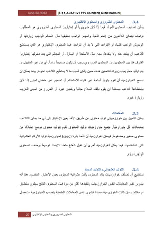 June 24, 2012 [STYX ADAPTIVE FPS CONTENT GENERATION]
27 ‫المحتوى‬‫الضروري‬‫والمحتوى‬‫اإلختٌاري‬
2.3.٘‫اإلخرٛاس‬ ٖٕ‫ٔانًحر‬ ٘‫انضشٔس‬ ٖٕ‫انًحر‬
‫ضرورٌا‬ ‫كان‬ ‫إذا‬ ‫فٌما‬ ‫المولد‬ ‫المحتوى‬ ‫تصنٌؾ‬ ‫ٌمكن‬‫إختٌارٌا‬ ‫أو‬‫المطلوب‬ ‫هو‬ ‫الضروري‬ ‫المحتوى‬ .
‫م‬ ‫تحقٌقها‬ ‫الواجب‬ ‫والمهام‬ ‫اللعبة‬ ‫إتمام‬ ‫من‬ ‫الالعبون‬ ‫لٌتمكن‬ ‫تواجده‬‫أو‬ ‫زٌارتها‬ ‫الواجب‬ ‫المعالم‬ ‫ثل‬
‫ٌستطٌع‬ ‫الذي‬ ‫هو‬ ‫اإلختٌاري‬ ‫المحتوى‬ ‫فٌما‬ .‫تتواجد‬ ‫أن‬ ‫بد‬ ‫ال‬ ً‫الت‬ ‫القواعد‬ ‫أو‬ ،‫قتلها‬ ‫الواجب‬ ‫الوحوش‬
ّ‫الال‬‫إختٌارٌا‬ ‫دخولها‬ ‫ٌعد‬ ً‫الت‬ ‫المعالم‬ ‫أو‬ ‫المنازل‬ ‫او‬ ‫األسلحة‬ ‫مثل‬ .‫معه‬ ‫ٌتفاعل‬ ‫وال‬ ‫عنه‬ ‫ٌبتعد‬ ‫أن‬ ‫عب‬.
‫ا‬ ‫المحتوى‬ ‫أن‬ ‫المحتوٌٌن‬ ‫بٌن‬ ‫هنا‬ ‫الفارق‬‫صحٌحا‬ ‫ٌكون‬ ‫أن‬ ‫ٌجب‬ ‫لضروري‬‫دابما‬‫أن‬ ‫المقبول‬ ‫ؼٌر‬ ‫من‬ ‫أي‬ .
‫أن‬ ‫ٌمكن‬ ‫بٌنما‬ .‫دخوله‬ ‫الالعب‬ ‫ٌستطٌع‬ ‫ال‬ ‫ما‬ ‫لسبب‬ ‫ولكن‬ ‫معٌن‬ ‫هدؾ‬ ‫لتتحقٌق‬ ‫زٌارته‬ ‫ٌجب‬ ‫معلم‬ ‫تولٌد‬ ‫ٌتم‬
‫كان‬ ‫إذا‬ ‫لمبنى‬ ً‫منطق‬ ‫ؼٌر‬ ‫تصمٌم‬ ‫أو‬ ‫لالستخدام‬ ‫قابلة‬ ‫ؼٌر‬ ‫أسلحة‬ ‫بتولٌد‬ ‫تقوم‬ ‫أن‬ ‫للخوارزمٌة‬ ‫نسمح‬
‫ب‬ ‫الالعب‬ ‫بإستطاعة‬‫جانبا‬ ‫السالح‬ ‫بإلقاء‬ ‫ٌقوم‬ ‫أن‬ ‫بساطة‬‫الؽرٌب‬ ‫المبنى‬ ‫من‬ ‫الخروج‬ ‫أو‬ ‫ؼٌره‬ ‫وإختٌار‬
.‫ؼٌره‬ ‫وزٌارة‬
2.4.‫انًؼايالخ‬
‫حد‬ ‫أي‬ ‫إلى‬ ‫اإلعتبار‬ ‫بعٌن‬ ‫األخذ‬ ‫طرٌق‬ ‫عن‬ ‫محتوى‬ ‫تولٌد‬ ً‫خوارزمٌٌت‬ ‫بٌن‬ ‫التمٌٌز‬ ‫ٌمكن‬‫التالعب‬ ‫ٌمكن‬
‫خوراز‬ ‫كل‬ ‫بمعامالت‬‫م‬ٌّ‫محت‬ ‫بتولٌد‬ ‫تقوم‬ ‫المحتوى‬ ‫تولٌد‬ ‫خوارزمٌات‬ ‫جمٌع‬ .‫ة‬‫إنطالقا‬ ‫موسع‬ ‫وى‬‫من‬
‫بذرة‬ ‫تأخذ‬ ‫أن‬ ‫لخوارزمٌة‬ ‫فٌمكن‬ .‫ومضؽوط‬ ‫صؽٌر‬ ‫محتوى‬(seed)‫العشوابٌة‬ ‫األرقام‬ ‫تولٌد‬ ‫لخوارزمٌة‬
‫المحتوى‬ ‫ٌوصؾ‬ ‫كوسٌط‬ ‫األبعاد‬ ‫متعدد‬ ‫شعاع‬ ‫تقبل‬ ‫أن‬ ‫أخرى‬ ‫لخوارزمٌة‬ ‫ٌمكن‬ ‫فٌما‬ ،‫تستخدمها‬ ً‫الت‬
.‫بناؤه‬ ‫الواجب‬
2.5.‫انًحذد‬ ‫ٔانرٕنٛذ‬ ٙ‫انؼشٕائ‬ ‫انرٕنٛذ‬
ّ‫ن‬‫نص‬ ‫أن‬ ‫نستطٌع‬‫أنه‬ ‫هنا‬ ‫المقصود‬ .‫األعتبار‬ ‫بعٌن‬ ‫المحتوى‬ ‫عشوابٌة‬ ‫بأخذ‬ ‫المحتوى‬ ‫بناء‬ ‫خوارزمٌات‬ ‫ؾ‬
‫متطابق‬ ‫سٌكون‬ ‫الناتج‬ ‫المحتوى‬ ‫فهل‬ ‫مرة‬ ‫من‬ ‫اكثر‬ ‫وتنفٌذها‬ ‫الخوارزمٌات‬ ‫لنفس‬ ‫المعامالت‬ ‫نفس‬ ‫بتمرٌر‬
‫المتعلق‬ ‫المعامالت‬ ‫نفس‬ ‫فبتمرٌر‬ ‫محددة‬ ‫الخوازرمٌة‬ ‫كانت‬ ‫فإن‬ .‫مختلؾ‬ ‫أم‬‫الخوارزمٌة‬ ‫بتصمٌم‬ ‫ة‬‫سنح‬‫صل‬
 