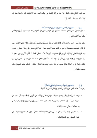 June 24, 2012 [STYX ADAPTIVE FPS CONTENT GENERATION]
28 ‫خوارزمٌة‬ً‫ابن‬-‫اختبر‬‫والخوارزمٌات‬‫اءة‬ّ‫ن‬‫الب‬
‫عش‬ ‫الخوارزمٌة‬ ‫كانت‬ ‫إذا‬ ‫فٌما‬ ‫الحال‬ ‫عكس‬ ‫عى‬ ‫التنفٌذ‬ ‫مرات‬ ‫عدد‬ ‫عن‬ ‫النظر‬ ‫بؽض‬ ‫الناتج‬ ‫نفس‬ ‫على‬‫وابٌة‬
)‫الجٌنٌة‬ ‫الخوارزمٌات‬ ‫(مثل‬.
2.6.ُٙ‫ات‬ ‫خٕاسصيٛح‬-ُ‫انث‬ ‫ٔانخٕاسصيٛاخ‬ ‫اخرثش‬‫اءج‬
‫ا‬ ‫والخوارزمٌة‬ ،‫البناءة‬ ‫الخوارزمٌة‬ ‫هو‬ ‫خوارزمٌتٌن‬ ‫بٌن‬ ‫للتمٌز‬ ‫استخدامه‬ ‫ٌمكن‬ ‫الذي‬ ‫األخٌر‬ ‫المعٌار‬ً‫لت‬
ً‫ابن‬ ‫مبدأ‬ ‫تعتمد‬-.‫اختبر‬
‫فٌما‬ ‫التحقق‬ ‫علٌها‬ ‫ولكن‬ .‫ذلك‬ ‫عند‬ ً‫وتنته‬ ‫المحتوى‬ ‫بتولٌد‬ ‫تقوم‬ ‫كانت‬ ‫إذا‬ ‫بناءة‬ ‫ما‬ ‫خوارزمٌة‬ ‫بأن‬ ‫نعتبر‬
‫صحٌح‬ ‫المحتوى‬ ‫كان‬ ‫إذا‬‫ا‬‫مقبوال‬ ‫أو‬ً‫ابن‬ ‫خوارزمٌة‬ .‫البناء‬ ‫عملٌة‬ ‫أثناء‬-‫معٌن‬ ‫محتوى‬ ‫ببناء‬ ‫تقوم‬ ‫إختبر‬،
‫بالتحق‬ ‫تقوم‬ ‫وثم‬‫ٌوافق‬ ‫كان‬ ‫إذا‬ ‫فٌما‬ ‫ق‬‫ما‬ ‫معلم‬ ‫بٌن‬ ‫الطرٌق‬ ‫كان‬ ‫إذا‬ ‫فٌما‬ ‫تتحقق‬ ‫فمثال‬ ‫شروط‬ ‫مجموعة‬
.‫معطى‬ ‫مجال‬ ‫ضمن‬ ‫صفات‬ ‫تحقق‬ ‫األشجار‬ ‫كانت‬ ‫إذا‬ ‫فٌما‬ ‫أو‬ ،‫معٌن‬ ‫بطول‬ ‫والمخرج‬ ‫والمدخل‬ً‫ف‬‫حال‬
‫الفش‬‫أ‬ ‫جمٌع‬ ‫تولٌد‬ ‫بإعادة‬ ‫تقوم‬ ‫فإنها‬ ‫ل‬‫على‬ ‫نحصل‬ ‫حتى‬ ‫العملٌة‬ ‫وتكرر‬ ً‫الحال‬ ‫المحتوى‬ ‫من‬ ‫جزء‬ ‫و‬
.‫مقبول‬ ‫محتوى‬
2.7.‫انًٕنذ‬ ٖٕ‫انًحر‬‫انط‬ ‫تاسرخذاو‬ٛ‫انثحث‬ ‫شق‬‫ح‬
ً‫ابن‬ ‫طرٌقة‬ ‫من‬ ‫خاصة‬ ‫حالة‬ ‫وهو‬-‫التالٌة‬ ‫الشروط‬ ‫وٌحقق‬ ‫اختبر‬:
‫إخ‬ ‫تابع‬ ‫ٌوجد‬‫ت‬‫من‬ ‫شعاع‬ ‫أو‬ ‫وحٌدة‬ ‫قٌمة‬ ‫طرٌق‬ ‫عن‬ ‫وذلك‬ .‫معطى‬ ‫محتوى‬ ‫جودة‬ ‫بتحدٌد‬ ‫ٌقوم‬ ‫بار‬
‫الكفاءة‬ ‫تابع‬ ‫بـ‬ ‫بالعادة‬ ‫ٌدعى‬ ‫التابع‬ ‫هذا‬ ‫مثل‬ .‫الحقٌقٌة‬ ‫القٌم‬(Fitness Function)‫الذي‬ ‫والرقم‬
‫ٌم‬‫بالكفاءة‬ ‫اسمه‬ ‫معطى‬ ‫لحل‬ ‫نحه‬.
‫إلى‬ ‫تهدؾ‬ ‫الطرٌقة‬ ‫هذه‬ .‫سابق‬ ‫لحل‬ ‫المعطاة‬ ‫الكفاءة‬ ‫على‬ ً‫أساس‬ ‫بشكل‬ ‫ٌعتمد‬ ‫جدٌد‬ ‫محتوى‬ ‫بناء‬
.‫العالٌة‬ ‫كفاءة‬ ‫ذو‬ ‫المحتوى‬ ‫إنشاء‬
 