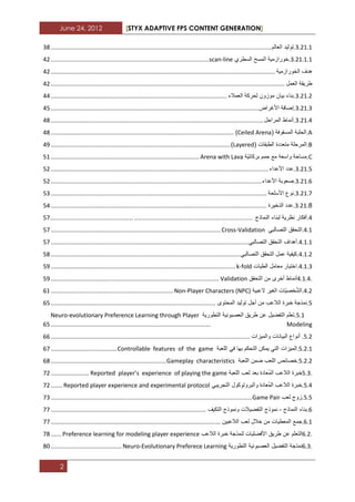 June 24, 2012 [STYX ADAPTIVE FPS CONTENT GENERATION]
2
1.11.1.‫تولٌد‬‫العالم‬......................................................................................................................................12
1.11.1.1.‫خورازمٌة‬‫المسح‬‫السطري‬scan-line................................................................................................31
‫هدؾ‬‫الخورازمٌة‬........................................................................................................................................31
‫طرٌقة‬‫العمل‬..............................................................................................................................................31
1.11.1.‫بناء‬‫بٌان‬‫موزون‬‫لحركة‬‫العمالء‬...........................................................................................................33
1.11.1.‫إضافة‬‫األؼراض‬..............................................................................................................................32
1.11.3.‫أنماط‬‫المراحل‬.................................................................................................................................32
A.‫الحلبة‬‫المسقوفة‬(Ceiled Arena)...............................................................................................................32
B.‫المرحلة‬‫متعددة‬‫الطبقات‬(Layered).............................................................................................................33
C.‫مساحة‬‫واسعة‬‫مع‬‫حمم‬‫ّة‬ٌ‫بركان‬Arena with Lava..........................................................................................21
1.11.2.‫ع‬‫دد‬‫األعداء‬....................................................................................................................................21
1.11.2.‫صعوبة‬‫األعداء‬................................................................................................................................21
1.11.7.‫نوع‬‫األسلحة‬...................................................................................................................................21
1.11.8.‫عدد‬‫الذخٌرة‬...................................................................................................................................23
3.‫أفكار‬‫نظرٌة‬‫لبناء‬‫النماذج‬.............................................................................................................27
3.1.‫التحقق‬ً‫التصالب‬Cross-Validation.......................................................................................................27
3.1.1.‫أهداؾ‬‫التحقق‬ً‫التصالب‬........................................................................................................................27
3.1.1.‫كٌفٌة‬‫عمل‬‫التحقق‬ً‫التصالب‬...................................................................................................................22
3.1.1.‫اختٌار‬‫معامل‬‫الطٌات‬k-fold................................................................................................................23
4.1.4.‫أنماط‬‫أخرى‬‫من‬‫التحقق‬Validation......................................................................................................23
3.1.‫ّات‬ٌ‫خص‬ّ‫ش‬‫ال‬‫الؽٌر‬‫العبٌة‬Non-Player Characters (NPC)..........................................................................21
2.‫نمذجة‬‫خبرة‬‫الالعب‬‫من‬‫أجل‬‫تولٌد‬‫المحتوى‬....................................................................................................22
2.1.‫تعلم‬‫التفضٌل‬‫عن‬‫طرٌق‬‫العصبونٌة‬‫التطورٌة‬Neuro-evolutionary Preference Learning through Player
Modeling.................................................................................................22
2.1.‫أنواع‬‫البٌانات‬‫والمٌزات‬.........................................................................................................................22
2.1.1.‫المٌزات‬ً‫الت‬‫ٌمكن‬‫التحكم‬‫بها‬ً‫ف‬‫اللعبة‬Controllable features of the game........................................27
2.1.1.‫خصابص‬‫اللعب‬‫ضمن‬‫اللعبة‬Gameplay characteristics......................................................................22
5.3.‫خبرة‬‫الالعب‬‫ُعادة‬‫م‬‫ال‬‫بعد‬‫لعب‬‫اللعبة‬Reported player’s experience of playing the game.......................71
2.3.‫خبرة‬‫الالعب‬‫ُعادة‬‫م‬‫ال‬‫والبروتوكول‬ً‫التجرٌب‬Reported player experience and experimental protocol.......71
2.2.‫زوج‬‫لعب‬Game Pair..........................................................................................................................71
2.‫بناء‬‫النماذج‬-‫نموذج‬‫التفضٌالت‬‫ونموذج‬‫التكٌؾ‬..............................................................................................77
2.1.‫جمع‬‫المعطٌات‬‫من‬‫خالل‬‫لعب‬‫الالعبٌن‬.......................................................................................................77
6.2.‫التعلم‬‫عن‬‫طرٌق‬‫األفضلٌات‬‫لنمذجة‬‫خبرة‬‫الالعب‬Preference learning for modeling player experience......72
6.3.‫نمذجة‬‫التفضٌل‬‫العصبونٌة‬‫التطورٌة‬Neuro-Evolutionary Preferece Learning...........................................22
 