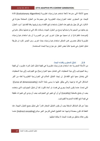 June 24, 2012 [STYX ADAPTIVE FPS CONTENT GENERATION]
29 ‫تمثٌل‬‫المحتوى‬‫وفضاء‬‫البحث‬
‫تطوٌرٌة‬ ‫خوارزمٌات‬ ‫تستخدم‬ ‫الحقا‬ ‫سنردها‬ ً‫الت‬ ‫األمثلة‬ ‫جمٌع‬(Evolutionary Algorithm‫كأداة‬ )
‫ا‬ ‫تعتمد‬ .‫المحتوى‬ ‫عن‬ ‫للبحث‬ً‫ف‬ ‫مخزنة‬ ‫المحتملة‬ ‫الحلول‬ ‫من‬ ‫مجموعة‬ ‫على‬ ‫التطوٌرٌة‬ ‫لخوارزمٌات‬
‫الحلول‬ ‫أسوء‬ .‫لكفاءتها‬ ‫وفقا‬ ‫ترٌتٌبها‬ ‫وٌتم‬ ‫الكفاءة‬ ‫تابع‬ ‫باستخدام‬ ‫الحلول‬ ‫هذه‬ ‫تقٌٌم‬ ‫ٌتم‬ ‫جٌل‬ ‫كل‬ ً‫ف‬ .‫الذاكرة‬
‫عشو‬ ‫بشكل‬ ‫تعدٌلها‬ ‫تم‬ ً‫الت‬ ‫تلك‬ ‫باستثناء‬ ،‫الجٌدة‬ ‫الحلول‬ ‫من‬ ‫بنسخ‬ ‫واستبدالها‬ ‫المجموعة‬ ‫من‬ ‫حذفها‬ ‫ٌتم‬ً‫اب‬
‫خوارزمٌات‬ ‫استخدام‬ ‫ٌتم‬ ‫أن‬ ‫الضرورة‬ ‫من‬ ‫لٌس‬ .‫اخرى‬ ‫حلول‬ ‫مع‬ ‫دمجها‬ ‫تم‬ ‫او‬ )‫لطفرات‬ ‫(تعرضت‬
‫طرٌقة‬ ‫ان‬ ‫ذكره‬ ‫الجدٌر‬ ‫ومن‬ .‫اخرى‬ ‫بحث‬ ‫خوارزمٌات‬ ‫إستخدام‬ ‫الممكن‬ ‫فمن‬ .‫حصري‬ ‫بشكل‬ ‫تطوٌرٌة‬
‫ؼالبا‬ ‫نفسها‬ ً‫ه‬ ‫الحلول‬ ‫تمثٌل‬‫المستخدمة‬ ‫البحث‬ ‫خوارزمٌة‬ ‫عن‬ ‫النظر‬ ‫بؽض‬.
2.8.‫ٔفضاء‬ ٖٕ‫انًحر‬ ‫ذًثٛم‬‫انثحث‬
‫المحور‬ ‫األسبلة‬ ‫من‬ٌ‫تطوٌرٌة‬ ‫خوارزمٌات‬ ‫استخدام‬ ‫عند‬ ‫ة‬ً‫ه‬.‫تطوٌره‬ ‫المراد‬ ‫الحل‬ ‫تمثٌل‬ ‫كٌفٌة‬‫كٌفٌة‬ ‫أي‬
‫المعطٌات‬ ‫بنٌة‬ ‫(أي‬ ‫الفٌنوتاٌب‬ ‫مع‬ )‫الخوارزمٌة‬ ‫معها‬ ‫تتعامل‬ ً‫الت‬ ‫المعطٌات‬ ‫بنٌة‬ ‫(أي‬ ‫الجٌنوتاٌب‬ ‫ربط‬
‫ا‬ ً‫ف‬ ‫المالبم‬ ‫التمثٌل‬ ‫إٌجاد‬ ‫إن‬ .)‫الكفاءة‬ ‫تابع‬ ‫معها‬ ‫ٌتعامل‬ ً‫الت‬‫لعل‬ ‫التطوٌرٌة‬ ‫لخوارزمٌة‬‫أ‬ ‫من‬ ‫ه‬‫كبر‬
‫تواجهنا‬ ‫قد‬ ً‫الت‬ ‫المشاكل‬‫ب‬ ‫ٌسمى‬ ‫ما‬ ‫علٌها‬ ‫ٌطلق‬ ً‫والت‬( ‫األبعاد‬ ‫لعنة‬Curse of dimensionality)
.‫كثٌرة‬ ‫أبعاد‬ ‫ذو‬ ‫فضاء‬ ً‫ف‬ ‫ٌجري‬ ‫البحث‬ ‫ٌكون‬ ‫عندما‬ ‫تحدث‬ ً‫الت‬‫سنعتمده‬ ‫الذي‬ ‫الجٌنوتاٌب‬ ‫تمثٌل‬ ‫أن‬ ‫كما‬
‫بالمحلٌة‬ ‫ٌتمتع‬ ‫ان‬ ‫ٌجب‬(Locality‫أ‬ ‫أن‬ ‫أي‬ )‫طفٌفة‬ ‫تؽٌٌرات‬ ‫إلى‬ ‫ٌؤدي‬ ‫أن‬ ‫ٌجب‬ ‫الجٌنوتاٌب‬ ً‫ف‬ ‫تؽٌٌر‬ ‫ي‬
.‫للفٌنوتاٌب‬ ‫الممنوحة‬ ‫الكفاءة‬ ‫تابع‬ ‫قٌمة‬ ً‫ف‬
‫بعٌدا‬‫قادرا‬ ‫المختار‬ ‫التمثٌل‬ ‫ٌكون‬ ‫أن‬ ‫ٌجب‬ ‫السابقة‬ ‫المشاكل‬ ‫كل‬ ‫عن‬‫هذه‬ .‫المهمة‬ ‫الحلول‬ ‫جمٌع‬ ‫تمثٌل‬ ‫على‬
‫مب‬ ‫الؽٌر‬ ‫للترمٌز‬ ً‫العمل‬ ‫التطبٌق‬ ‫عند‬ ‫تواجهنا‬ ‫معضلة‬ ‫تكون‬ ‫قد‬ ‫النقطة‬(‫اشر‬Indirect encoding‫عندما‬ )
.‫تمثٌلها‬ ‫ٌمكننا‬ ‫ال‬ ‫البحث‬ ‫فضاء‬ ‫من‬ ‫مناطق‬ ‫هناك‬ ‫ٌكون‬
 
