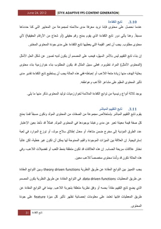 June 24, 2012 [STYX ADAPTIVE FPS CONTENT GENERATION]
31 ‫تابع‬‫الكفاءة‬
2.13.‫انكفاءج‬ ‫ذاتغ‬
‫مح‬ ‫على‬ ‫نحصل‬ ‫عندما‬‫حددناها‬ ‫كنا‬ ً‫الت‬ ‫المعاٌٌر‬ ‫من‬ ‫لمجموعة‬ ‫مالبمته‬ ‫مدى‬ ‫معرفة‬ ‫نرٌد‬ ‫فإننا‬ ‫توى‬
‫مسبقا‬ً‫حقٌق‬ ‫رقم‬ ‫بمنح‬ ‫ٌقوم‬ ‫الذي‬ ‫الكفاءة‬ ‫تابع‬ ‫دور‬ ً‫ٌأت‬ ‫وهنا‬ .(‫ألي‬ )‫الحقٌقٌة‬ ‫األرقام‬ ‫من‬ ‫شعاع‬ ‫أو‬
.‫المختبر‬ ‫المحتوى‬ ‫جودة‬ ‫مدى‬ ‫على‬ ‫الكفاءة‬ ‫تابع‬ ‫ٌعطٌها‬ ً‫الت‬ ‫القٌمة‬ ‫تعبر‬ ‫أن‬ ‫ٌجب‬ .‫مطلوب‬ ‫محتوى‬
‫بن‬ ‫إن‬‫األمثل‬ ‫الحل‬ ‫شكل‬ ‫عن‬ ‫تصور‬ ‫لدٌه‬ ‫ٌكون‬ ‫أن‬ ‫المصمم‬ ‫على‬ ‫فٌحب‬ ،‫السهل‬ ‫باألمر‬ ‫لٌس‬ ‫التقٌٌم‬ ‫تابع‬ ‫اء‬
‫(الم‬‫فعلى‬ .‫تطوٌره‬ ‫المراد‬ )‫األمثل‬ ‫حتوى‬‫محتوى‬ ‫بناء‬ ‫خوارزمٌة‬ ‫بناء‬ ‫المطلوب‬ ‫ٌكون‬ ‫قد‬ ‫المثال‬ ‫سبٌل‬
‫تابع‬ ‫ٌستطٌع‬ ‫أن‬ ‫ٌجب‬ ‫الحالة‬ ‫هذه‬ ً‫فف‬ ‫إحباطه‬ ‫أو‬ ‫الالعب‬ ‫متعة‬ ‫زٌادة‬ ‫منها‬ ‫الهدؾ‬ ‫بحثٌة‬‫الكفا‬‫مدى‬ ‫تقدٌر‬ ‫ءة‬
‫المق‬ ‫المحتوى‬ ‫تأثٌر‬ٌّّ‫الال‬ ‫مشاعر‬ ‫على‬ ‫م‬.‫وعواطفه‬ ‫عب‬
‫منها‬ ‫نذكر‬ ‫المحتوى‬ ‫تولٌد‬ ‫لخوارزمٌات‬ ‫المالبمة‬ ‫الكفاءة‬ ‫توابع‬ ‫من‬ ‫ربٌسٌة‬ ‫أنواع‬ ‫ثالثة‬ ‫ٌوجد‬.ً‫ٌل‬ ‫ما‬
2.11.‫انًثاشش‬ ‫انرمٛٛى‬ ‫ذاتغ‬
‫ونكون‬ ‫المولد‬ ‫المحتوى‬ ‫من‬ ‫الصفات‬ ‫من‬ ‫مجموعة‬ ‫بإستخالص‬ ‫المباشر‬ ‫التقٌٌم‬ ‫تابع‬ ‫ٌقوم‬‫مسبقا‬‫بمنح‬ ‫قمنا‬
‫فمثال‬ .‫المولد‬ ‫المحتوى‬ ً‫ف‬ ‫بوجودها‬ ‫رؼبتنا‬ ‫مدى‬ ‫عن‬ ‫تعبر‬ ‫معٌنة‬ ‫قٌمة‬ ‫صفة‬ ‫كل‬‫اإلعتبار‬ ‫بعٌن‬ ‫نأخذ‬ ‫قد‬
‫لعبة‬ ً‫ف‬ ‫الموارد‬ ‫توزع‬ ‫أو‬ ،‫مولد‬ ‫سالح‬ ‫إطالق‬ ‫معدل‬ ‫أو‬ ،‫متاهة‬ ‫ضمن‬ ‫مخرج‬ ‫إلى‬ ‫المؤدٌة‬ ‫الطرق‬ ‫عدد‬
‫الممنوح‬ ‫والقٌم‬ ‫الموجودة‬ ‫المٌزات‬ ‫بٌن‬ ‫العالقة‬ ‫إن‬ .‫إستراتٌجٌة‬‫ؼالبا‬ ‫لكن‬ ،‫خطٌة‬ ‫ؼٌر‬ ‫تكون‬ ‫أن‬ ‫ٌمكن‬ ‫لها‬ ‫ة‬
ً‫وف‬ ،‫الالعب‬ ‫تفضٌالت‬ ‫أو‬ ‫اللعب‬ ‫بنمط‬ ‫متعلقة‬ ‫تكون‬ ‫قد‬ ‫العالقات‬ ‫هذه‬ ‫إن‬ .‫الحساب‬ ‫سرٌعة‬ ‫عالقات‬ ‫نختار‬
‫نكون‬ ‫الحالة‬ ‫هذه‬‫دنا‬ّ‫ل‬‫و‬ ‫قد‬‫مخصص‬ ‫محتوى‬‫ا‬.‫معٌن‬ ‫لالعب‬
‫بٌن‬ ‫التمٌٌز‬ ‫ٌجب‬‫التوابع‬‫النظرٌة‬ ‫طرٌق‬ ‫عن‬ ‫المقادة‬theory driven functions‫و‬‫المقادة‬ ‫التوابع‬ ‫بٌن‬
‫المعطٌات‬ ‫طرٌق‬ ‫عن‬data driven functions.ً‫ف‬‫التوابع‬‫النظرٌة‬ ‫طرٌق‬ ‫عن‬ ‫المقادة‬‫المصمم‬ ‫ٌكون‬
‫مقادا‬ ‫التقٌٌم‬ ‫تابع‬ ‫ٌضع‬ ‫الذي‬‫بٌنما‬ .‫الالعب‬ ‫بتجربة‬ ‫متعلقة‬ ‫نظرٌة‬ ‫وفق‬ ‫أو‬ ‫بحسه‬‫عن‬ ‫المقادة‬ ‫التوابع‬ ً‫ف‬
‫فإنها‬ ‫المعطٌات‬ ‫طرٌق‬‫ت‬ ‫تظهر‬ ‫إحصابٌة‬ ‫معلومات‬ ‫على‬ ‫تعتمد‬‫كل‬ ‫أثٌر‬‫مٌزة‬feature‫جودة‬ ‫على‬
.‫المحتوى‬
 