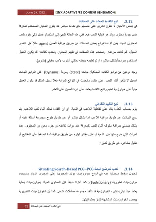 June 24, 2012 [STYX ADAPTIVE FPS CONTENT GENERATION]
32 ‫تابع‬‫الكفاءة‬‫المعتمد‬‫على‬‫المحاكاة‬
2.11.‫انًحاكاج‬ ٗ‫ػه‬ ‫انًؼرًذ‬ ‫انكفاءج‬ ‫ذاتغ‬
‫لمعرفة‬ ‫المستخدم‬ ‫المعٌار‬ ‫ٌكون‬ ‫فقد‬ ‫مباشر‬ ‫كفاءة‬ ‫تابع‬ ‫تصمٌم‬ ‫على‬ ‫قادرٌن‬ ‫نكون‬ ‫ال‬ ‫األحٌان‬ ‫بعض‬ ً‫ف‬
‫بلعب‬ ‫ٌقوم‬ ً‫ذك‬ ‫عمٌل‬ ‫استخدام‬ ‫إلى‬ ‫نلجا‬ ‫الحالة‬ ‫هذه‬ ً‫فف‬ .‫فٌه‬ ‫اللعب‬ ‫قابلٌة‬ ‫هو‬ ‫مولد‬ ‫محتوى‬ ‫جودة‬ ‫مدى‬
‫ا‬‫و‬ ‫المولد‬ ‫لمحتوى‬‫من‬ّ‫م‬‫ث‬‫العمٌل‬ ‫مراقبة‬ ‫طرٌق‬ ‫عن‬ ‫الصفات‬ ‫بعض‬ ‫نستخراج‬agent‫مثال‬ .‫انتصر‬ ‫هل‬
‫العمٌل‬ ‫ٌكون‬ ‫قد‬ .‫كفاءته‬ ‫وتحدٌد‬ ‫المحتوى‬ ‫تقٌٌم‬ ً‫ف‬ ‫الصفات‬ ‫هذه‬ ‫ونستخدم‬ .‫سرعته‬ ‫كانت‬ ‫كم‬ ،‫العمٌل‬
‫مبرمجا‬ ‫المستخدم‬ً‫حقٌق‬ ‫العب‬ ‫أسلوب‬ ً‫ٌحاك‬ ‫بجعله‬ ‫تعلٌمه‬ ‫تم‬ ‫او‬ ،‫مباشر‬ ‫بشكل‬.)‫(بشري‬
‫ٌوج‬‫جامدة‬ :‫المحاكٌة‬ ‫الكفاءة‬ ‫توابع‬ ‫من‬ ‫نوعٌن‬ ‫د‬(Static)‫و‬‫مرنة‬(Dynamic)‫الجامدة‬ ‫التوابع‬ ً‫فف‬
‫العمٌل‬ ‫ٌكون‬ ‫قد‬ ‫المثال‬ ‫سبٌل‬ ‫فعال‬ .‫المرنة‬ ‫التوابع‬ ً‫ف‬ ‫ماٌحدث‬ ‫عكس‬ ‫على‬ .‫اللعب‬ ‫أثناء‬ ‫ٌتؽٌر‬ ‫ال‬ ‫العمٌل‬
‫مبنٌا‬ٌ ‫الكفاءة‬ ‫وتابع‬ ‫تعلٌم‬ ‫خوارزمٌة‬ ‫على‬.‫التعلم‬ ‫على‬ ‫العمٌل‬ ‫قدرة‬ ‫على‬ ‫عتمد‬
2.12.ٙ‫انرفاػه‬ ‫انرمٛٛى‬ ‫ذاتغ‬
ّ‫د‬‫تح‬ ‫الكفاءة‬ ‫أن‬ ‫أي‬ ،‫اللعبة‬ ً‫ف‬ ‫الالعب‬ ‫تفاعلٌة‬ ‫على‬ ‫بناء‬ ‫الكفاءة‬ ‫بحساب‬ ‫ٌقوم‬‫ٌتم‬ .‫الالعب‬ ‫لعب‬ ‫أثناء‬ ‫د‬
‫مباشر‬ ‫بشكل‬ ‫إما‬ ‫الالعب‬ ‫مراقبة‬ ‫طرٌق‬ ‫عن‬ ‫البٌانات‬ ‫جمع‬‫أو‬‫أو‬ ‫علٌه‬ ‫أسبلة‬ ‫مجموعة‬ ‫طرح‬ ‫طرٌق‬ ‫عن‬
‫مرات‬ ‫عدد‬ ‫كمعرفة‬ ‫اللعب‬ ‫أثناء‬ ‫سلوكه‬ ‫بمراقبة‬ ً‫ضمن‬ ‫بشكل‬‫عدد‬ ،‫المحتوى‬ ‫من‬ ‫معٌن‬ ‫جزء‬ ‫من‬ ‫تفاعله‬
‫أو‬ ‫المفاتٌح‬ ‫على‬ ‫الضؽط‬ ‫شدة‬ ‫مراقبة‬ ‫طرٌق‬ ‫عن‬ ‫توتره‬ ‫مقدار‬ ‫حتى‬ ‫او‬ ‫اللعبة‬ ‫من‬ ‫منها‬ ‫خرج‬ ً‫الت‬ ‫المرات‬
.‫كمٌرا‬ ‫طرٌق‬ ‫عن‬ ‫مشاعره‬ ‫تحلٌل‬
2.13.‫انثحث‬ ‫ذًٕضغ‬ ‫ذحذٚذ‬PCG-Situating Search-Based PCG
ٌ‫تول‬ ‫خوارزمٌات‬ ‫أنواع‬ ً‫ف‬ ‫عنه‬ ‫ماتحدثنا‬ ‫إسقاط‬ ‫لنحاول‬‫باستخدام‬ ‫المولد‬ ‫المحتوى‬ ‫على‬ ،‫المحتوى‬ ‫د‬
‫تطوٌرٌة‬ ‫خوارزمٌات‬(Evolutionary‫سابقا‬ ‫ذكرنا‬ ‫كما‬ .)‫بحثٌة‬ ‫بخوارزمٌات‬ ‫المولد‬ ‫المحتوى‬ ‫فإن‬
ً‫إبن‬ ‫مبدأ‬ ‫ٌعتمد‬-‫التطوٌرٌة‬ ‫الخوارزمٌات‬ ‫أن‬ ‫كما‬ .‫كدخل‬ ‫معامالت‬ ‫مجموعة‬ ‫تأخذ‬ ‫قد‬ ‫الخوارزمٌة‬ ،‫اختبر‬
‫بعشواب‬ ‫تتمٌز‬ ‫المشابهة‬ ‫الخوارزمٌات‬ ‫وبعض‬.‫ٌتها‬
 