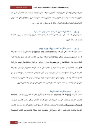 June 24, 2012 [STYX ADAPTIVE FPS CONTENT GENERATION]
33 ‫أمثلة‬‫عن‬‫المحتوى‬‫المولد‬‫بإستخدام‬‫خوارمٌات‬‫بحثٌة‬
ّ‫ت‬‫ال‬ ‫الخوارزمٌات‬ ‫أن‬ ‫ٌؤكد‬ ‫برهان‬ ‫الٌوجد‬‫حل‬ ‫حتى‬ ‫أو‬ ‫األمثل‬ ‫الحل‬ ‫بإٌجاد‬ ‫وتقوم‬ ‫تتقارب‬ ‫سوؾ‬ ‫طوٌرٌة‬
‫محتوى‬ ‫لتولٌد‬ ‫مالبمة‬ ‫التطوٌرٌة‬ ‫الخوارزمٌات‬ ‫تجعل‬ ‫السابقة‬ ‫األسباب‬ .‫مقبول‬offline‫سنرى‬ ‫كما‬ ‫لكن‬ .
‫الحقا‬.‫ضروري‬ ‫ؼٌر‬ ‫محتوى‬ ‫لتولٌد‬ ‫الخوارزمٌات‬ ‫هذه‬ ‫مثل‬ ‫إستخدام‬ ‫ٌمكن‬
2.14.‫أيث‬‫تحثٛح‬ ‫خٕاسيٛاخ‬ ‫تإسرخذاو‬ ‫انًٕنذ‬ ٖٕ‫انًحر‬ ٍ‫ػ‬ ‫هح‬
ّ‫ل‬‫المو‬ ‫األمثلة‬ ‫من‬ ‫مجموعة‬ ‫إلى‬ ‫القسم‬ ‫هذا‬ ً‫ف‬ ‫سنتعرض‬‫د‬‫ة‬‫ما‬ ‫إسقاط‬ ‫ونحاول‬ ‫بحثٌة‬ ‫خوارزمٌات‬ ‫بإستخدام‬
‫سابقا‬ ‫عنه‬ ‫تحدثنا‬.‫علٌها‬
2.15.‫تـ‬ ‫شثٛٓح‬ ‫ألنؼاب‬ ‫لٕاػذ‬ ‫يدًٕػح‬Pac-Man
ً‫ف‬ ‫المقدمة‬ ‫الدراسة‬ ‫حسب‬[3]‫قام‬ .(Togelius and Schmidhbuer)‫تجربة‬ ‫ببناء‬.‫مجموعة‬ ‫بناء‬ ‫تم‬
‫قواعد‬‫بشكل‬ )‫ضروري‬ ‫(محتوى‬Offline‫تشبه‬ ‫بطرٌقة‬ ‫عمٌل‬ ‫بتحرٌك‬ ‫الالعب‬ ‫ٌقم‬ ‫حٌث‬ .‫شبكة‬ ‫للعبة‬
‫لعبة‬Pac-Man‫تح‬ ‫الشبكة‬ .‫أ‬ ‫من‬ ‫وأؼراض‬ ‫جدران‬ ‫مجموعة‬ ‫على‬ ‫توي‬‫أنها‬ ‫على‬ ‫فهمها‬ ‫ٌمكن‬ ‫مختلفة‬ ‫لوان‬
‫الق‬ ‫حسب‬ ‫على‬ ‫معادٌة‬ ‫أو‬ ‫صدٌقة‬ ‫شخصٌات‬ ‫أو‬ ،‫التقاطها‬ ‫ٌجب‬ ‫قطع‬ّ‫م‬‫ت‬ .‫المطورة‬ ‫واعد‬‫مجموعة‬ ‫تمثٌل‬
‫مع‬ ‫أو‬ ‫بعضها‬ ‫مع‬ ‫تتصادم‬ ‫عندما‬ ‫األؼراض‬ ‫تأثٌر‬ ‫ٌمثل‬ ‫ثابت‬ ‫حجم‬ ‫ذو‬ ‫معامالت‬ ‫شعاع‬ ‫شكل‬ ‫على‬ ‫القواعد‬
ّ‫ص‬‫ٌو‬ ‫أنه‬ ‫كما‬ ‫العمٌل‬‫الجٌنوتاٌب‬ .‫الطرٌقة‬ ‫هذا‬ ‫بمثل‬ ‫األلعاب‬ ‫من‬ ‫جٌدة‬ ‫مجموعة‬ ‫تمثٌل‬ ‫ٌمكن‬ .‫سلوكها‬ ‫ؾ‬
ّ‫ت‬‫ال‬ ‫باستثناء‬ ‫المحدد‬ ‫النوع‬ ‫من‬ ‫كان‬‫اإلبت‬ ‫موضعات‬‫المرن‬ ً‫المحاك‬ ‫النوع‬ ‫من‬ ‫كان‬ ‫التقٌٌم‬ ‫تابع‬ .‫دابٌة‬.
2.16.‫انه‬ ‫ألنؼاب‬ ‫لٕاػذ‬ ‫يدًٕػح‬‫ٕحح‬
‫الدراسة‬ ‫حسب‬[12]‫قام‬ ‫فقد‬Browne‫بشكل‬ ‫الضرورٌة‬ ‫القواعد‬ ‫لتطوٌر‬ ‫نظام‬ ‫ببناء‬ ‫قام‬Offline
‫تعبٌرات‬ ‫كأشجار‬ ‫مباشر‬ ‫بشكل‬ ‫األلعاب‬ ‫قواعد‬ ‫تمثٌل‬ ‫تم‬ .‫الجٌنٌة‬ ‫البرمجة‬ ‫باستخدام‬ ‫اللوحٌة‬ ‫لأللعاب‬
(Expression Treesٌّ‫الوصف‬ ‫اللؽة‬ ‫هذه‬ .‫وصفٌة‬ ‫لؽة‬ ‫باستخدام‬ )‫األلعاب‬ ‫من‬ ‫لعدد‬ ‫القواعد‬ ‫بتمثٌل‬ ‫تسمح‬ ‫ة‬
ّ‫ل‬‫ال‬‫بما‬ ‫وحٌة‬‫المنخفضة‬ ‫الكفاءة‬ ‫ذوو‬ ‫فاألبناء‬ ،‫معدلة‬ ‫كانت‬ ‫استخدمها‬ ً‫الت‬ ‫الخوارزمٌة‬ .‫شهٌرة‬ ‫ألعاب‬ ‫فٌها‬
 