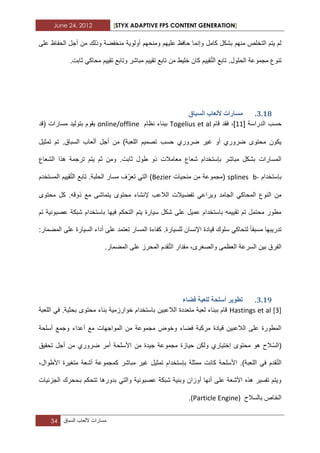 June 24, 2012 [STYX ADAPTIVE FPS CONTENT GENERATION]
34 ‫مسارات‬‫أللعاب‬‫السباق‬
‫و‬ ‫منخفضة‬ ‫أولوٌة‬ ‫ومنحهم‬ ‫علٌهم‬ ‫حافظ‬ ‫وإنما‬ ‫كامل‬ ‫بشكل‬ ‫منهم‬ ‫التخلص‬ ‫ٌتم‬ ‫لم‬‫على‬ ‫الحفاظ‬ ‫أجل‬ ‫من‬ ‫ذلك‬
ّ‫ت‬‫ال‬ ‫تابع‬ .‫الحلول‬ ‫مجموعة‬ ‫تنوع‬.‫ثابت‬ ً‫محاك‬ ‫تقٌٌم‬ ‫وتابع‬ ‫مباشر‬ ‫تقٌٌم‬ ‫تابع‬ ‫من‬ ‫خلٌط‬ ‫كان‬ ‫قٌٌم‬
2.17.‫انسثاق‬ ‫ألنؼاب‬ ‫يساساخ‬
‫الدراسة‬ ‫حسب‬[11]‫قام‬ ‫فقد‬ ،Togelius et al‫نظام‬ ‫ببناء‬online/offline‫مسارات‬ ‫بتولٌد‬ ‫ٌقوم‬‫(قد‬
‫حسب‬ ‫ضروري‬ ‫ؼٌر‬ ‫أو‬ ‫ضروري‬ ‫محتوى‬ ‫ٌكون‬‫تمثٌل‬ ‫تم‬ .‫السباق‬ ‫ألعاب‬ ‫أجل‬ ‫من‬ )‫اللعبة‬ ‫تصمٌم‬
‫الشعاع‬ ‫هذا‬ ‫ترجمة‬ ‫ٌتم‬ ‫ثم‬ ‫ومن‬ .‫ثابت‬ ‫طول‬ ‫ذو‬ ‫معامالت‬ ‫شعاع‬ ‫بإستخدام‬ ‫مباشر‬ ‫بشكل‬ ‫المسارات‬
‫بإستخدام‬b-splines‫منحٌات‬ ‫من‬ ‫(مجموعة‬Bezier)ّ‫تعر‬ ً‫الت‬ّ‫ت‬‫ال‬ ‫تابع‬ .‫الحلبة‬ ‫مسار‬ ‫ؾ‬‫المستخدم‬ ‫قٌٌم‬
‫تفض‬ ً‫وٌراع‬ ‫الجامد‬ ً‫المحاك‬ ‫النوع‬ ‫من‬.‫ذوقه‬ ‫مع‬ ‫ٌتماشى‬ ‫محتوى‬ ‫إلنشاء‬ ‫الالعب‬ ‫ٌالت‬‫محتوى‬ ‫كل‬
‫تم‬ ‫عصبونٌة‬ ‫شبكة‬ ‫باستخدام‬ ‫فٌها‬ ‫التحكم‬ ‫ٌتم‬ ‫سٌارة‬ ‫شكل‬ ‫على‬ ‫عمٌل‬ ‫باستخدام‬ ‫تقٌٌمه‬ ‫تم‬ ‫محتمل‬ ‫مطور‬
‫مسبقا‬ ‫تدرٌبها‬.‫للسٌارة‬ ‫اإلنسان‬ ‫قٌادة‬ ‫سلوك‬ ً‫لتحاك‬:‫المضمار‬ ‫على‬ ‫السٌارة‬ ‫أداء‬ ‫على‬ ‫تعتمد‬ ‫المسار‬ ‫كفاءة‬
‫السرعة‬ ‫بٌن‬ ‫الفرق‬ّ‫ت‬‫ال‬ ‫مقدار‬ ،‫والصؽرى‬ ‫العظمى‬.‫المضمار‬ ‫على‬ ‫المحرز‬ ‫قدم‬
2.18.‫فضاء‬ ‫نهؼثح‬ ‫أسهحح‬ ‫ذطٕٚش‬
Hastings et al [3]‫اللعبة‬ ً‫ف‬ .‫بحثٌة‬ ‫محتوى‬ ‫بناء‬ ‫خوارزمٌة‬ ‫باستخدام‬ ‫الالعبٌن‬ ‫متعددة‬ ‫لعبة‬ ‫ببناء‬ ‫قام‬
‫أسلحة‬ ‫وجمع‬ ‫أعداء‬ ‫مع‬ ‫المواجهات‬ ‫من‬ ‫مجموعة‬ ‫وخوض‬ ‫فضاء‬ ‫مركبة‬ ‫قٌادة‬ ‫الالعبٌن‬ ‫على‬ ‫المطورة‬
‫(ال‬ّ‫س‬‫مجموع‬ ‫حٌازة‬ ‫ولكن‬ ‫إختٌاري‬ ‫محتوى‬ ‫هو‬ ‫الح‬‫أ‬ ‫من‬ ‫ضروري‬ ‫أمر‬ ‫األسلحة‬ ‫من‬ ‫جٌدة‬ ‫ة‬‫تحقٌق‬ ‫جل‬
ّ‫ت‬‫ال‬،‫األطوال‬ ‫متؽٌرة‬ ‫أشعة‬ ‫كمجموعة‬ ‫مباشر‬ ‫ؼٌر‬ ‫تمثٌل‬ ‫بإستخدام‬ ‫ممثلة‬ ‫كانت‬ ‫األسلحة‬ .)‫اللعبة‬ ً‫ف‬ ‫قدم‬
‫ا‬ ‫بـمحرك‬ ‫تتحكم‬ ‫بدورها‬ ً‫والت‬ ‫عصبونٌة‬ ‫شبكة‬ ‫وبنٌة‬ ‫أوزان‬ ‫أنها‬ ‫على‬ ‫األشعة‬ ‫هذه‬ ‫تفسٌر‬ ‫وٌتم‬‫لجزبٌات‬
‫بالسالح‬ ‫الخاص‬(Particle Engine).
 