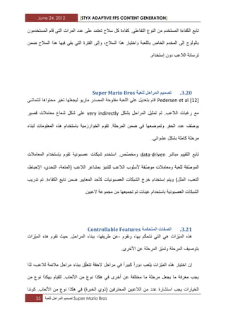 June 24, 2012 [STYX ADAPTIVE FPS CONTENT GENERATION]
35 ‫تصمٌم‬‫المراحل‬‫للعبة‬ Super Mario Bros
.ً‫التفاعل‬ ‫النوع‬ ‫من‬ ‫المستخدم‬ ‫الكفاءة‬ ‫تابع‬‫المرات‬ ‫عدد‬ ‫على‬ ‫تعتمد‬ ‫سالح‬ ‫كل‬ ‫كفاءة‬‫المستخدمون‬ ‫قام‬ ً‫الت‬
‫وإلى‬ ،‫السالح‬ ‫هذا‬ ‫واختٌار‬ ‫باللعبة‬ ‫الخاص‬ ‫المخدم‬ ‫إلى‬ ‫بالولوج‬‫ضمن‬ ‫السالح‬ ‫هذا‬ ‫فٌها‬ ً‫بق‬ ً‫الت‬ ‫الفترة‬
‫إستخدا‬ ‫دون‬ ‫الالعب‬ ‫ترسانة‬.‫م‬
2.13.‫نهؼثح‬ ‫انًشاحم‬ ‫ذظًٛى‬Super Mario Bros
Pedersen et al [12]‫لتتماشى‬ ‫محتواها‬ ‫تؽٌر‬ ‫لٌجعلها‬ ‫مارٌو‬ ‫المصدر‬ ‫مفتوحة‬ ‫اللعبة‬ ‫على‬ ‫بتعدٌل‬ ‫قام‬
‫بشكل‬ ‫المراحل‬ ‫تمثٌل‬ ‫تم‬ .‫الالعب‬ ‫رؼبات‬ ‫مع‬very indirectly‫قصٌر‬ ‫معامالت‬ ‫شعاع‬ ‫شكل‬ ‫على‬
ّ‫ص‬‫ٌو‬‫عدد‬ ‫ؾ‬.‫المرحلة‬ ‫ضمن‬ ً‫ف‬ ‫وتموضعها‬ ‫الحفر‬‫تق‬‫لبناء‬ ‫المعلومات‬ ‫هذه‬ ‫باستخدام‬ ‫الخوارزمٌة‬ ‫وم‬
.ً‫عشواب‬ ‫بشكل‬ ‫كاملة‬ ‫مرحلة‬
‫مباشر‬ ‫التقٌٌم‬ ‫تابع‬data-drivenّ‫ص‬‫ومخ‬‫المعامالت‬ ‫بإستخدام‬ ‫تقوم‬ ‫عصبونٌة‬ ‫شبكات‬ ‫استخدم‬ .‫ص‬
ّ‫ص‬‫المو‬ّ‫ص‬‫مو‬ ‫ومعامالت‬ ‫للعبة‬ ‫فة‬،‫اإلحباط‬ ،‫التحدي‬ ،‫(المتعة‬ ‫الالعب‬ ‫بمشاعر‬ ‫للتنبؤ‬ ‫الالعب‬ ‫ألسلوب‬ ‫فة‬
‫الملل‬ ،‫التعب‬‫تدرٌب‬ ‫تم‬ .‫الكفاءة‬ ‫تابع‬ ‫ضمن‬ ‫المعاٌٌر‬ ‫كأحد‬ ‫العصبونٌات‬ ‫الشبكات‬ ‫خرج‬ ‫إستخدام‬ ‫وٌتم‬ )
.‫العبٌن‬ ‫مجموعة‬ ‫من‬ ‫تجمٌعها‬ ‫تم‬ ‫عٌنات‬ ‫باستحدام‬ ‫العصبونٌة‬ ‫الشبكات‬
2.11.‫انًرحكًح‬ ‫انظفاخ‬Controllable Features
‫ونقوم‬ ،‫بها‬ ‫م‬ّ‫ك‬‫نتح‬ ً‫الت‬ ً‫ه‬ ‫ّزات‬ٌ‫الم‬ ‫هذه‬-‫طرٌقها‬ ‫عن‬-‫ه‬ ‫تقوم‬ ‫حٌث‬ .‫المراحل‬ ‫ببناء‬‫ّزات‬ٌ‫الم‬ ‫ذه‬
.‫األخرى‬ ‫عن‬ ‫المرحلة‬ ‫ّز‬ٌ‫وتم‬ ‫المرحلة‬ ‫بتوصٌؾ‬
‫لذا‬ ،‫لالعب‬ ‫مالبمة‬ ‫مراحل‬ ‫ببناء‬ ‫ق‬ّ‫ل‬‫تتع‬ ‫الحقة‬ ‫مراحل‬ ً‫ف‬ ‫كبٌرا‬ ‫دورا‬ ‫ٌلعب‬ ‫ّزات‬ٌ‫الم‬ ‫هذه‬ ‫اختٌار‬ ‫إن‬
‫من‬ ‫نوع‬ ‫بهكذا‬ ‫للقٌام‬ .‫األلعاب‬ ‫من‬ ‫نوع‬ ‫هكذا‬ ً‫ف‬ ‫أخرى‬ ‫عن‬ ‫مختلفة‬ ‫ما‬ ‫مرحلة‬ ‫ٌجعل‬ ‫ما‬ ‫معرفة‬ ‫ٌجب‬
‫عدد‬ ‫استشارة‬ ‫ٌجب‬ ‫الخٌارات‬‫كوننا‬ .‫األلعاب‬ ‫من‬ ‫نوع‬ ‫هكذا‬ ً‫ف‬ )‫الخبرة‬ ‫(ذوي‬ ‫المحترفٌن‬ ‫الالعبٌن‬ ‫من‬
 