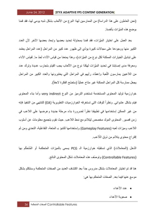 June 24, 2012 [STYX ADAPTIVE FPS CONTENT GENERATION]
36 ‫الصفات‬‫المتحكمة‬ Controllable Features
‫قمنا‬ ‫فقد‬ ،‫لها‬ ً‫ٌوم‬ ‫شبه‬ ‫بشكل‬ ‫األلعاب‬ ‫من‬ ‫النوع‬ ‫لهذا‬ ‫الممارسٌن‬ ‫من‬ )‫الدراسة‬ ‫هذا‬ ‫على‬ ‫العاملون‬ ‫(نحن‬
.‫بأنفسنا‬ ‫ّزات‬ٌ‫الم‬ ‫هذه‬ ‫بوضع‬
‫بع‬ ‫وإبعاد‬ ‫بعضها‬ ‫تحدٌد‬ ‫بمحاولة‬ ‫قمنا‬ ‫فقد‬ ،‫ّزات‬ٌ‫الم‬ ‫اختٌار‬ ‫على‬ ‫العمل‬ ‫بعد‬‫العدد‬ ‫ألن‬ ‫اآلخر‬ ‫ضها‬
‫ٌعتمد‬ ‫المراحل‬ ‫(عدد‬ ‫المراحل‬ ‫من‬ ‫كبٌر‬ ‫عدد‬ ‫ظهور‬ ‫إلى‬ ‫ي‬ّ‫د‬‫ٌؤ‬ ‫كبٌرة‬ ‫مجاالت‬ ‫على‬ ‫ووجودها‬ ‫منها‬ ‫الكبٌر‬
‫األداء‬ ‫لقٌاس‬ .‫ما‬ ّ‫د‬‫لح‬ ‫األداء‬ ‫قٌاس‬ ‫من‬ ‫ٌمنعنا‬ ‫وهذا‬ ،)‫ّزات‬ٌ‫الم‬ ‫من‬ ‫نوع‬ ‫لكل‬ ‫الممكنة‬ ‫الخٌارات‬ ‫تبادٌل‬ ‫على‬
‫نوع‬ ‫لهكذا‬ ‫ّزات‬ٌ‫الم‬ ‫تحدٌد‬ ً‫ف‬ ‫إصابتنا‬ ‫مدى‬ ‫ومعرفة‬‫عدد‬ ‫وترك‬ ‫عدٌدة‬ ‫بتجارب‬ ‫القٌام‬ ‫ٌجب‬ ‫األلعاب‬ ‫من‬
‫المراحل‬ ‫من‬ ‫الكبٌر‬ ‫والعدد‬ ‫ٌختبرونها‬ ً‫الت‬ ‫المراحل‬ ً‫ف‬ ‫رأٌهم‬ ‫وإعطاء‬ ‫عبة‬ّ‫ل‬‫ال‬ ‫ٌمارسون‬ ‫الالعبٌن‬ ‫من‬
.)‫الحقا‬ ‫الفكرة‬ ‫ّح‬‫ض‬‫(ست‬ ‫ّا‬ٌ‫عمل‬ ‫متاح‬ ‫ؼٌر‬ ‫الممكنة‬ ‫المراحل‬ ‫كل‬ ‫ممارسة‬ ‫ٌجعل‬
‫الترمٌز‬ ‫تستخدم‬ ‫المستخدمة‬ ‫المحتوى‬ ‫تولٌد‬ ‫خوارزمٌة‬‫النوع‬ ‫من‬very indirect‫المحتوى‬ ‫بناء‬ ‫وأما‬
‫ونظرا‬ .ً‫عشواب‬ ‫بشكل‬ ‫فٌتم‬‫التطوٌرٌة‬ ‫الخوارزمٌات‬ ‫تستؽرقه‬ ً‫الت‬ ‫للوقت‬(EA‫فإنه‬ ‫التنفٌذ‬ ‫من‬ ً‫للتنته‬ )
‫نظرا‬ ‫تطبٌقنا‬ ً‫ف‬ ‫إستخدامها‬ ‫الممكن‬ ‫ؼٌر‬ ‫من‬ً‫ف‬ ‫الالعب‬ ‫على‬ ‫وعرضها‬ ‫جدٌدة‬ ‫مرحلة‬ ‫بناء‬ ‫لضرورة‬
‫لٌتال‬ ‫مخصص‬ ‫المولد‬ ‫المحتوى‬ .‫قصٌر‬ ‫زمن‬‫أسلوب‬ ‫عن‬ ‫معلومات‬ ‫بتجمٌع‬ ‫نقوم‬ ‫حٌث‬ .‫الالعب‬ ‫نمط‬ ‫مع‬ ‫بم‬
‫الالعب‬‫لعبه‬ ‫ومٌزات‬(Gameplay Features)‫ثم‬ ‫ومن‬ ‫التحدي‬ ،‫التفاعلٌة‬ ،‫المتعة‬ ‫بـ‬ ‫للتنبؤ‬ ‫وإستخدامها‬
ّ‫الال‬ ‫ذوق‬ ‫من‬ ‫ٌتالبم‬ ‫محتوى‬ ‫إقتراح‬.‫عب‬
ّ‫د‬‫ال‬‫الـ‬ ‫خوارزمٌة‬ ‫تستقبله‬ ‫الذي‬ )‫(المعامالت‬ ‫خل‬PCG‫ٌسمى‬‫بالمٌزات‬‫المتحكمة‬‫أو‬‫بها‬ ‫م‬ّ‫ك‬‫ح‬َ‫ت‬ُ‫م‬‫ال‬
(Controllable Featuresّ‫ص‬‫وتو‬ )‫ه‬ ‫ؾ‬.‫الناتج‬ ‫المحتوى‬ ‫شكل‬ ‫المعامالت‬ ‫ذه‬
‫وسنتكلم‬ ‫المتحكمة‬ ‫الصفات‬ ‫من‬ ‫العدٌد‬ ‫اكتشاؾ‬ ‫بعد‬ ‫جدا‬ ‫مدروس‬ ‫بشكل‬ ‫المعامالت‬ ‫اختٌار‬ ‫تم‬ ‫قد‬ ‫هنا‬‫بشكل‬
‫بعد‬ ‫فٌما‬ ‫عنها‬ ‫موسع‬‫بها‬ ‫المتحكم‬ ‫الصفات‬ .:ً‫ه‬
‫األعداء‬ ‫عدد‬
‫األعداء‬ ‫صعوبة‬
 