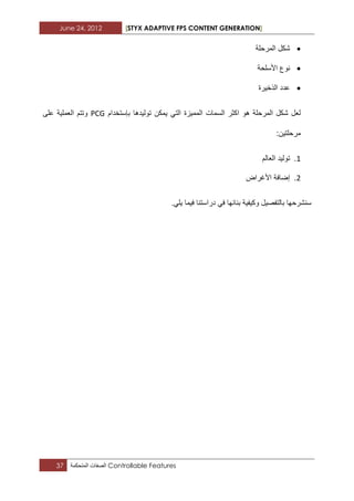 June 24, 2012 [STYX ADAPTIVE FPS CONTENT GENERATION]
37 ‫الصفات‬‫المتحكمة‬ Controllable Features
‫المرحلة‬ ‫شكل‬
‫نو‬‫األسلحة‬ ‫ع‬
‫الذخٌرة‬ ‫عدد‬
‫بإستخدام‬ ‫تولٌدها‬ ‫ٌمكن‬ ً‫الت‬ ‫الممٌزة‬ ‫السمات‬ ‫اكثر‬ ‫هو‬ ‫المرحلة‬ ‫شكل‬ ‫لعل‬PCG‫على‬ ‫العملٌة‬ ‫وتتم‬
:‫مرحلتٌن‬
1.‫العالم‬ ‫تولٌد‬
1.‫األؼراض‬ ‫إضافة‬
.ً‫ٌل‬ ‫فٌما‬ ‫دراستنا‬ ً‫ف‬ ‫بنابها‬ ‫وكٌفٌة‬ ‫بالتفصٌل‬ ‫سنشرحها‬
 