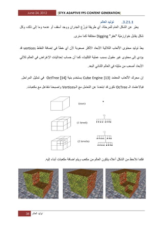 June 24, 2012 [STYX ADAPTIVE FPS CONTENT GENERATION]
38 ‫تولٌد‬‫العالم‬
2.11.1.‫انؼانى‬ ‫ذٕنٛذ‬
‫ع‬ّ‫توز‬ ‫طرٌقة‬ ‫أي‬ ،‫للمرحلة‬ ‫العام‬ ‫الشكل‬ ‫عن‬ ‫ّر‬‫ب‬‫ٌع‬‫وكل‬ ،‫ذلك‬ ‫إلى‬ ‫وما‬ ‫عدمه‬ ‫أو‬ ‫أسقؾ‬ ‫ووجد‬ ‫الجدران‬
"‫"حفر‬ ‫ّة‬ٌ‫خوارزم‬ ‫ٌقابل‬ ‫شكل‬Digging.‫سنرى‬ ‫كما‬ ‫مختلفة‬
ّ‫د‬‫ٌع‬‫مح‬ ‫تولٌد‬‫أ‬ ‫ألن‬ ‫صعوبة‬ ‫األكثر‬ ‫األبعاد‬ ‫الثالثٌة‬ ‫األلعاب‬ ‫توى‬‫خط‬ ‫ي‬‫أ‬‫النقاط‬ ‫إضافة‬ ً‫ف‬vertices‫قد‬
‫ا‬ ‫إحداثٌات‬ ‫حساب‬ ‫أن‬ ‫كما‬ ،‫التثلٌث‬ ‫عملٌة‬ ‫بسبب‬ ‫مقبول‬ ‫ؼٌر‬ ‫محتوى‬ ‫إلى‬ ‫ٌؤدي‬ً‫ثالث‬ ‫العالم‬ ً‫ف‬ ‫إلؼراض‬
‫أ‬ ‫األبعاد‬‫العالم‬ ً‫ف‬ ‫مثٌله‬ ‫من‬ ‫صعب‬ً‫الثناب‬.‫البعد‬
‫المعتمد‬ ‫األلعاب‬ ‫محرك‬ ‫إن‬Cube Engine [13]‫بنٌة‬ ‫ٌستخدم‬[13]OctTree.‫المراحل‬ ‫تمثٌل‬ ً‫ف‬
‫فب‬‫اال‬‫الـ‬ ‫عتماد‬OcTree‫الـ‬ ‫مع‬ ‫التعامل‬ ‫عن‬ ‫ابتعدنا‬ ‫قد‬ ‫نكون‬Vertices.‫مكعبات‬ ‫مع‬ ‫نتفاعل‬ ‫واصبحنا‬
‫نال‬ ‫فكما‬.‫إلٌه‬ ‫أبناء‬ ‫مكعبات‬ ‫اضافة‬ ‫وٌتم‬ ‫مكعب‬ ‫من‬ ‫العالم‬ ‫ٌتكون‬ ‫أعاله‬ ‫الشكل‬ ‫من‬ ‫حظ‬
 