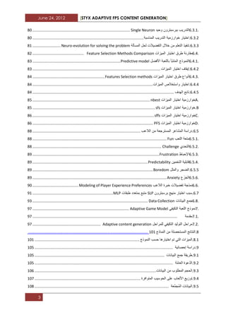 June 24, 2012 [STYX ADAPTIVE FPS CONTENT GENERATION]
3
6.3.1.‫التدرٌب‬‫ببرسبترون‬‫وحٌد‬Single Neuron.............................................................................................22
2.1.1.‫اختٌار‬‫خوارزمٌة‬‫التدرٌب‬‫المناسبة‬..........................................................................................................22
2.1.1.‫تنفٌذ‬‫التعلم‬‫من‬‫خالل‬‫التفضٌالت‬‫لحل‬‫المسألة‬Neuro-evolution for solving the problem...........................21
6.4.‫مقارنة‬‫طرق‬‫اختٌار‬‫المٌزات‬Methods ComparisonFeature Selection.................................................21
6.4.1.‫النموذج‬‫ّأ‬‫ب‬‫المتن‬‫باللعبة‬‫األفضل‬Predictive model....................................................................................21
2.3.1.‫إٌقاؾ‬‫اختٌار‬‫المٌزات‬..........................................................................................................................21
6.4.3.‫أنواع‬‫طرق‬‫اختٌار‬‫المٌزات‬Features Selection methods.....................................................................23
2.3.3.‫اختٌار‬‫واستخالص‬‫المٌزات‬...................................................................................................................23
2.3.2.‫تابع‬‫الهدؾ‬.......................................................................................................................................23
A.‫خوارزمٌة‬‫اختٌار‬‫المٌزات‬nbest................................................................................................................22
B.‫خوارزمٌة‬‫اختٌار‬‫المٌزات‬sfs.....................................................................................................................22
C.‫خوارزمٌة‬‫اختٌار‬‫المٌزات‬sffs....................................................................................................................22
D.‫خوارزمٌة‬‫اختٌار‬‫المٌزات‬PFS...................................................................................................................22
2.2.‫دراسة‬‫المشاعر‬‫المسترجعة‬‫من‬‫الالعب‬.......................................................................................................22
6.5.1.‫متعة‬‫اللعب‬Fun................................................................................................................................22
6.5.2.‫التحدي‬Challenge...........................................................................................................................22
6.5.3.‫اإلحباط‬Frustration.........................................................................................................................23
6.5.4.‫قابلٌة‬‫التخمٌن‬Predictability..............................................................................................................23
2.2.2.‫الضجر‬‫والملل‬Boredom...................................................................................................................23
6.5.6.‫ع‬َ‫ز‬َ‫الج‬Anxiety................................................................................................................................23
6.6.‫نمذجة‬‫تفضٌالت‬‫خبرة‬‫الالعب‬Modeling of Player Experience Preferences............................................32
2.7.‫سبب‬‫اختٌار‬‫منهج‬‫برسبترون‬SLP‫متبع‬‫بمتعدد‬‫طبقات‬MLP.............................................................................31
6.8.‫جمع‬‫البٌانات‬Data Collection..............................................................................................................31
7.‫نموذج‬‫اللعبة‬ً‫التكٌف‬Adaptive Game Model............................................................................................37
7.1.‫مقدمة‬..........................................................................................................................................37
7.2.‫مراحل‬‫التولٌد‬ً‫التكٌف‬‫للمراحل‬Adaptive content generation.................................................................37
2.‫النتابج‬‫المستحصلة‬‫من‬‫النماذج‬121.....................................................................................................
2.1.‫المٌزات‬ً‫الت‬‫تم‬‫اختٌارها‬‫حسب‬‫النموذج‬....................................................................................................121
3.‫دراسة‬‫إحصابٌة‬....................................................................................................................................122
3.1.‫طرٌقة‬‫جمع‬‫البٌانات‬............................................................................................................................122
3.1.‫ّعوة‬‫د‬‫ال‬‫ّة‬‫م‬‫العا‬....................................................................................................................................122
3.1.‫الحجم‬‫المطلوب‬‫من‬‫البٌانات‬....................................................................................................................122
3.3.‫توزٌع‬‫األلعاب‬‫على‬‫الحوسٌب‬‫المتوافرة‬.....................................................................................................127
3.2.ٌ‫الب‬‫انات‬‫َّعة‬‫م‬‫ُج‬‫م‬‫ال‬................................................................................................................................122
 