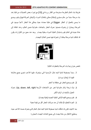 June 24, 2012 [STYX ADAPTIVE FPS CONTENT GENERATION]
39 ‫تولٌد‬‫العالم‬
ً‫ف‬ ‫وردة‬ ‫أفكار‬ ‫من‬ ‫مستوحاة‬ ‫المقترحة‬ ‫العالم‬ ‫بناء‬ ‫طرٌقة‬[.5]‫مع‬‫إجراء‬‫التعدٌالت‬ ‫بعض‬‫قبلنا‬ ‫من‬‫.عند‬
‫ون‬ )‫فٌها‬ ‫الحركة‬ ‫(الٌمكن‬ ‫السوداء‬ ‫بالخالٌا‬ ‫ممتلا‬ )‫(شبكة‬ ‫مستوي‬ ‫عالم‬ ‫من‬ ‫سنبدأ‬ ‫مرحلة‬ ‫بناء‬‫بوضع‬ ‫قوم‬
ّ‫ف‬‫الح‬ ‫أو‬ ‫بالعمٌل‬ ‫ٌسمى‬ ‫ما‬‫ار‬Digger‫العبا‬ ‫الحفار‬ ‫هذا‬ ً‫ٌحاك‬ ‫حٌث‬ ،‫محددة‬ ‫خلٌة‬ ً‫ف‬ً‫ف‬ ‫موجود‬
‫وٌحاو‬ ‫المرحلة‬‫با‬ ‫الحفار‬ ‫نحرك‬ .‫ضمنها‬ ‫ٌتحرك‬ ‫ان‬ ‫ل‬‫إلى‬ ‫انتقاله‬ ‫وعند‬ ،‫العالم‬ ‫ضمن‬ ‫عشوابٌة‬ ‫تجاهات‬
‫عدد‬ ‫وبعد‬ .‫بٌضاء‬ ‫بخلٌة‬ ‫السوداء‬ ‫الخلٌة‬ ‫باستبدال‬ ‫نقوم‬ ‫العالم‬ ً‫ف‬ ‫جدٌدة‬ ‫خانة‬‫ٌكون‬ ‫التكرارات‬ ‫من‬ ‫معٌن‬
.‫البٌضاء‬ ‫الخالٌا‬ ‫ضمن‬ ‫فٌها‬ ‫نتحرك‬ ‫أن‬ ‫ٌمكننا‬ ‫مرحلة‬ ‫لدٌنا‬ ‫تشكلت‬ ‫قد‬
ٌ‫خوارزم‬ ‫نلخص‬:‫التالٌة‬ ‫بالخطوات‬ ‫المرحلة‬ ‫بناء‬ ‫ة‬
..‫خالٌاها‬ ‫جمٌع‬ ‫تحوي‬ ‫الالعب‬ ‫علٌها‬ ‫سٌتحرك‬ ً‫الت‬ ‫األرضٌة‬ ‫تمثل‬ ‫البعد‬ ‫ثنابٌة‬ ‫بمصفوفة‬ ‫سنبدأ‬
‫القٌمة‬.)‫سوداء‬ ‫(خالٌا‬
2.‫الحفار‬ ‫بوضع‬ ‫نقوم‬‫الحفر‬ ‫بدأ‬ ‫منطقة‬ ً‫ف‬
1.‫عشوابٌة‬ ‫ارقام‬ ‫اربعة‬ ‫نولد‬‫األربعة‬ ‫االتجاهات‬ ‫عن‬ ‫تعبر‬Up, down, left, right.‫نحرك‬
‫باإل‬ ‫العمٌل‬‫األكبر‬ ‫الرقم‬ ‫ذو‬ ‫تجاه‬
3.‫القٌمة‬ ‫بوضع‬ ‫نقوم‬0‫الجدٌدة‬ ‫الخلٌة‬ ً‫ف‬)‫بٌضاء‬ ‫(خلٌة‬
2.‫ل‬ ‫العودة‬‫لخطوة‬3‫عدد‬ ‫أن‬ ‫طالما‬‫معٌنة‬ ‫قٌمة‬ ‫من‬ ‫أقل‬ ‫الحفار‬ ‫حركات‬
‫تك‬ ‫االنتهاء‬ ‫بعد‬ّ‫ك‬‫تش‬ ‫قد‬ ‫ون‬‫حٌث‬ ‫الالعب‬ ‫ضمنه‬ ‫ٌتحرك‬ ‫الذي‬ ‫العالم‬ ‫تمثل‬ ‫البعد‬ ‫ثنابٌة‬ ‫مصفوفة‬ ‫لدٌنا‬ ‫لت‬
‫إلى‬ ‫بٌضاء‬ ‫خانة‬ ‫من‬ ‫االنتقال‬ ‫ٌستطٌع‬‫المجاورة‬ ‫البٌضاء‬ ‫الخانات‬ ‫جمٌع‬
 