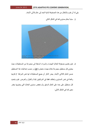 June 24, 2012 [STYX ADAPTIVE FPS CONTENT GENERATION]
40 ‫تولٌد‬‫العالم‬
.‫األبعاد‬ ً‫ثالث‬ ‫عالم‬ ‫إلى‬ ‫البعد‬ ‫ثنابٌة‬ ‫المصفوفة‬ ‫هذه‬ ‫من‬ ‫باإلنتقال‬ ‫نقوم‬ ‫أن‬ ‫لنا‬ ً‫بق‬
1.‫الت‬ ‫الشكل‬ ً‫ف‬ ‫كما‬ ‫مستوي‬ ‫بعالم‬ ‫سنبدأ‬ً‫ال‬
1.‫حٌث‬ ‫المستطٌالت‬ ‫من‬ ‫مجموعة‬ ‫إلى‬ ‫السابقة‬ ‫والسوداء‬ ‫البٌضاء‬ ‫الخالٌا‬ ‫مصفوفة‬ ‫بتقسٌم‬ ‫نقوم‬
‫متجاورة‬ ‫بٌضاء‬ ‫خالٌا‬ ‫مجموعة‬ ‫مستطٌل‬ ‫كل‬ ‫ٌحتوي‬‫فقط‬‫المستطٌل‬ ‫هذا‬ ‫إحداثٌات‬ ‫نحسب‬ ‫و‬ ،
‫المركبة‬ ‫نفس‬ ‫لها‬ ‫المستطٌالت‬ ‫جمٌع‬ ‫أن‬ ‫الذكر‬ ‫ٌجدر‬ .‫األبعاد‬ ً‫الثالث‬ ‫العالم‬ ‫ضمن‬Z‫كونها‬
ً‫ف‬ ‫واقعة‬‫المركبتٌن‬ ً‫ف‬ ‫فقط‬ ‫وتختلؾ‬ ‫المستوي‬ ‫نفس‬X،Y‫بتحدٌد‬ ‫نقوم‬ .‫والعرض‬ ‫والطول‬
‫بمقدر‬ ‫ٌحتوٌها‬ ً‫الت‬ ‫الخالٌا‬ ‫مستوي‬ ‫نخفض‬ ‫وثم‬ ‫السابق‬ ‫العالم‬ ‫على‬ ‫حدة‬ ‫على‬ ‫مستطٌل‬ ‫كل‬
ً‫التال‬ ‫الشكل‬ ً‫ف‬ ‫كما‬ ‫معٌن‬:
 