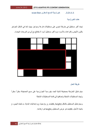 June 24, 2012 [STYX ADAPTIVE FPS CONTENT GENERATION]
42 ‫خورازمٌة‬‫المسح‬‫السطري‬ scan-line
2.11.1.1.‫خٕساصيٛح‬٘‫انسطش‬ ‫انًسح‬scan-line
‫انخٕساصيٛح‬ ‫ْذف‬
‫اٌسٛاخض‬ ً‫اٌشى‬ ٟ‫ف‬ ‫وّا‬ ،‫ت١ٕٙا‬ ‫ٚزٛاخض‬ ‫فاسغح‬ ‫ِغرط١الخ‬ ٍٝ‫ػ‬ ٞٛ‫ذس‬ ‫خاسغح‬ ٟ‫ف‬ ً١‫ِغرط‬ ‫أوثش‬ ‫إ٠داد‬
‫أ‬ ً١‫ِغرط‬ ‫أوثش‬ ‫ٔش٠ذ‬ ،‫تاألعٛد‬ ‫ٚاٌفشاغاخ‬ ‫األت١ط‬ ٌٍْٛ‫تا‬.‫اٌث١عاء‬ ‫اٌّشتؼاخ‬ ِٓ ٞ‫أ‬ ‫ِغ‬ ‫٠رماغغ‬ ‫ال‬ ‫عٛد‬
‫انؼًم‬ ‫طشٚمح‬
‫عطشا‬ ‫اٌّصفٛفح‬ ‫ِغر‬ ٍٝ‫ػ‬ ‫اٌخٛاسصِ١ح‬ ‫ِثذأ‬ َٛ‫٠م‬ ،‫اٌثؼذ‬ ‫ثٕائ١ح‬ ‫تّصفٛفح‬ ‫اٌخاسغح‬ ً١‫ذّث‬ ُ‫ع١ر‬‫عطشا‬
‫ٚإظاف‬ ‫إٌشطح‬ ‫اٌّغرط١الخ‬ ‫ٚإ٠داد‬‫إٌشطح‬ ‫اٌّغرط١الخ‬ ‫لائّح‬ ٌٝ‫إ‬ ‫رٙا‬
ً‫تاٌشى‬ ً١‫اٌّغرط‬ ً١‫ذّث‬ ُ‫ٚع١ر‬(x, y, width, height)‫ز١ث‬x,y‫اٌثذا٠ح‬ ‫إزذاث١اخ‬-x،ٓ١ّ١ٌ‫ا‬ ٖ‫تاذدا‬y
ً‫األعف‬ ٖ‫تاذدا‬-width‫ػشض‬ ٛ٘ٚ ً١‫اٌّغرط‬height.ٗ‫اسذفاػ‬ ٛ٘
 
