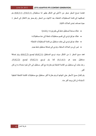 June 24, 2012 [STYX ADAPTIVE FPS CONTENT GENERATION]
43 ‫طرٌقة‬‫العمل‬
ْ‫ِغرط١ال‬ ‫ٌٕا‬ ‫٠ظٙش‬ ً‫اٌشى‬ ٟ‫ف‬ ٍٝ‫األػ‬ ِٓ ‫صفش‬ ‫اٌغطش‬ ‫ّٔغر‬ ‫فؼٕذِا‬(0,0,2,1) ,(5,0,2,1)ُ‫٠ر‬
‫صفش‬ ُ‫سل‬ ‫اٌغطش‬ ِٓ ‫االٔرٙاء‬ ‫تؼذ‬ ،‫إٌشطح‬ ‫اٌّغرط١الخ‬ ‫لائّح‬ ٌٝ‫إ‬ ‫إظافرّٙا‬‫اٌغطش‬ ٌٝ‫إ‬ ‫االٔرماي‬ ُ‫٠ر‬1
‫اٌراٌ١ح‬ ‫اٌساالخ‬ ٜ‫إزذ‬ ‫ٔصادف‬ ‫ز١ث‬:
‫اسذفاػٗ)؛‬ ‫٠ىثش(٠ضداد‬ ٟ‫و‬ ‫ٔشػ‬ ً١‫ٌّغرط‬ ‫ِغازح‬ ‫ٕ٘ان‬
‫ِغرط١الخ؛‬ ‫ػذج‬ ٌٝ‫إ‬ ‫ٔشطح‬ ‫ِغرط١الخ‬ ُ١‫ذمغ‬ ٌٝ‫إ‬ ٞ‫ذؤد‬ ‫ػٛائك‬ ‫ٕ٘ان‬
‫إٌشطح؛‬ ‫اٌّغرط١الخ‬ ‫لائّح‬ ِٓ ً١‫ِغرط‬ ‫ززف‬ ٌٝ‫إ‬ ٞ‫ذؤد‬ ‫ػٛائك‬ ‫ٕ٘ان‬
ٌ‫إ‬ ٞ‫ٚذؤد‬ ،‫اٌغاتمح‬ ‫اٌساالخ‬ ِٓ ٞ‫أ‬ ‫ٌ١ظ‬.‫خذ٠ذ‬ ‫ٔشػ‬ ً١‫ِغرط‬ ‫إظافح‬ ٝ
‫اٌغطش‬ ‫ِغر‬ ‫فؼٕذ‬1ً١‫اٌّغرط‬ ‫ٔٛعغ‬ ‫عٛف‬ ً‫اٌشى‬ ِٓ(0,0,2,1)‫ٌ١صثر‬(0,0,2,2)‫إظافح‬ ُ‫ٚ٠ر‬
ٛ٘ ‫خذ٠ذ‬ ً١‫ِغرط‬(4,1,4,1)‫ذٛع١غ‬ ُ‫٠ر‬ ‫وّا‬(5,0,2,1)‫ٌ١صثر‬(5,0,2,2).
‫اعرثذا‬ ُ‫ٌ١ر‬ ْ٢‫ا‬ ٌٝ‫إ‬ ً١‫ِغرط‬ ‫أوثش‬ ‫ِغ‬ ٗ‫ِماسٔر‬ ُ‫٠ر‬ ‫إٌشطح‬ ‫اٌمائّح‬ ِٓ ً١‫ِغرط‬ ٞ‫أ‬ ‫ززف‬ ‫ٚػٕذ‬ْ‫وا‬ ْ‫إ‬ ٗ‫ت‬ ٌٗ
.‫أوثش‬
‫اٌّرثم١ح‬ ‫إٌشطح‬ ‫اٌمائّح‬ ‫ِغرط١الخ‬ ‫ِغ‬ ً١‫ِغرط‬ ‫أوثش‬ ‫ِماسٔح‬ ُ‫٠ر‬ ُ‫ث‬ ‫أرٙائٙا‬ ٝ‫زر‬ ‫األعطش‬ ‫ِغر‬ ‫إوّاي‬ ُ‫٠ر‬
.ِٕٗ ‫أوثش‬ ‫٠ٛخذ‬ ْ‫وا‬ ْ‫إ‬ ٌٗ‫العرثذا‬
 