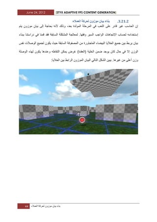 June 24, 2012 [STYX ADAPTIVE FPS CONTENT GENERATION]
44 ‫بناء‬‫بٌان‬‫موزون‬‫لحركة‬‫العمالء‬
2.11.1.‫انؼًالء‬ ‫نحشكح‬ ٌٔ‫يٕص‬ ٌ‫تٛا‬ ‫تُاء‬
‫بٌان‬ ‫إلى‬ ‫بحاجة‬ ‫ألنه‬ ‫وذلك‬ ،‫بعد‬ ‫المولدة‬ ‫المرحلة‬ ً‫ف‬ ‫اللعب‬ ‫على‬ ‫قادر‬ ‫ؼٌر‬ ‫الحاسب‬ ‫إن‬‫ٌتم‬ ‫موزون‬
‫السابقة‬ ‫المشكلة‬ ‫لمعالجة‬ .‫وفقها‬ ‫السٌر‬ ‫الواجب‬ ‫اإلتجاهات‬ ‫لحساب‬ ‫إستخدامه‬‫دراستنا‬ ً‫ف‬ ‫قمنا‬ ‫فقد‬‫ببناء‬
‫نفس‬ ‫الوصالت‬ ‫لجمٌع‬ ‫ٌكون‬ ‫حٌث‬ ‫السابقة‬ ‫المصفوفة‬ ‫من‬ ‫المتجاورة‬ ‫البٌضاء‬ ‫الخالٌا‬ ‫جمٌع‬ ‫بٌن‬ ‫ٌربط‬ ‫بٌان‬
‫الت‬ ‫ٌمكن‬ ‫ؼرض‬ )‫(العقدة‬ ‫الخلٌة‬ ‫ضمن‬ ‫ٌوجد‬ ‫كان‬ ‫حال‬ ً‫ف‬ ‫إال‬ ‫الوزن‬‫الوصلة‬ ‫لهذه‬ ‫ٌكون‬ ‫وعندها‬ ‫قاطه‬
.‫ؼٌرها‬ ‫من‬ ‫أعلى‬ ‫وزن‬:‫الخالٌا‬ ‫بٌن‬ ‫الرابط‬ ‫الموزون‬ ‫البٌان‬ ً‫التال‬ ‫الشكل‬ ‫ٌبٌن‬
 