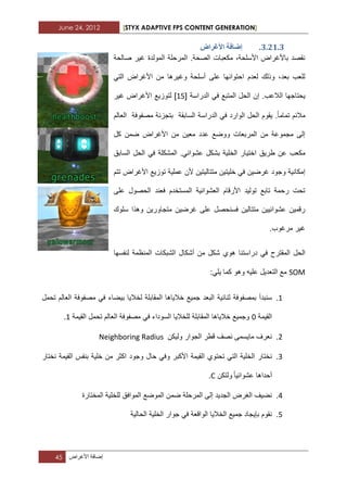 June 24, 2012 [STYX ADAPTIVE FPS CONTENT GENERATION]
45 ‫إضافة‬‫األؼراض‬
2.11.2.‫األغشاع‬ ‫إضافح‬
‫صالحة‬ ‫ؼٌر‬ ‫المولدة‬ ‫المرحلة‬ .‫الصحة‬ ‫مكعبات‬ ،‫األسلحة‬ ‫باألؼراض‬ ‫نقصد‬
ً‫الت‬ ‫األؼراض‬ ‫من‬ ‫وؼٌرها‬ ‫أسلحة‬ ‫على‬ ‫احتوابها‬ ‫لعدم‬ ‫وذلك‬ ،‫بعد‬ ‫للعب‬
‫ال‬ ‫ٌحتاجها‬ً‫ف‬ ‫المتبع‬ ‫الحل‬ ‫إن‬ .‫العب‬‫الدراسة‬[12]‫ؼٌر‬ ‫األؼراض‬ ‫لتوزٌع‬
‫تماما‬ ‫مالبم‬.‫الدراسة‬ ً‫ف‬ ‫الوارد‬ ‫الحل‬ ‫ٌقوم‬‫السابقة‬‫العالم‬ ‫مصفوفة‬ ‫بتجزبة‬
‫معٌن‬ ‫عدد‬ ‫ووضع‬ ‫المربعات‬ ‫من‬ ‫مجموعة‬ ‫إلى‬‫كل‬ ‫ضمن‬ ‫األؼراض‬ ‫من‬
‫ا‬ ‫طرٌق‬ ‫عن‬ ‫مكعب‬‫السابق‬ ‫الحل‬ ً‫ف‬ ‫المشكلة‬ .ً‫عشواب‬ ‫بشكل‬ ‫الخلٌة‬ ‫ختٌار‬
‫و‬ ‫إمكانٌة‬‫األؼراض‬ ‫توزٌع‬ ‫عملٌة‬ ‫ألن‬ ‫متتالٌتٌن‬ ‫خلٌتٌن‬ ً‫ف‬ ‫ؼرضٌن‬ ‫جود‬‫تتم‬
‫على‬ ‫الحصول‬ ‫فعند‬ ‫المستخدم‬ ‫العشوابٌة‬ ‫األرقام‬ ‫تولٌد‬ ‫تابع‬ ‫رحمة‬ ‫تحت‬
‫سلوك‬ ‫وهذا‬ ‫متجاورٌن‬ ‫ؼرضٌن‬ ‫على‬ ‫فسنحصل‬ ‫متتالٌن‬ ‫عشوابٌٌن‬ ‫رقمٌن‬
.‫مرؼوب‬ ‫ؼٌر‬
‫المقترح‬ ‫الحل‬‫دراستنا‬ ً‫ف‬‫لنفسها‬ ‫المنظمة‬ ‫الشبكات‬ ‫أشكال‬ ‫من‬ ‫شكل‬ ‫هوي‬
SOM‫و‬ ‫علٌه‬ ‫التعدٌل‬ ‫مع‬‫هو‬:ً‫ٌل‬ ‫كما‬
1.‫بمصفوفة‬ ‫سنبدأ‬‫ثنابٌة‬‫تحمل‬ ‫العالم‬ ‫مصفوفة‬ ً‫ف‬ ‫بٌضاء‬ ‫لخالٌا‬ ‫المقابلة‬ ‫خالٌاها‬ ‫جمٌع‬ ‫البعد‬
‫القٌمة‬2‫القٌمة‬ ‫تحمل‬ ‫العالم‬ ‫مصفوفة‬ ً‫ف‬ ‫السوداء‬ ‫للخالٌا‬ ‫المقابلة‬ ‫خالٌاها‬ ‫وجمٌع‬1.
1.‫ولٌكن‬ ‫الجوار‬ ‫قطر‬ ‫نصؾ‬ ‫ماٌسمى‬ ‫نعرؾ‬Neighboring Radius
1.‫نختار‬‫نختار‬ ‫القٌمة‬ ‫بنفس‬ ‫خلٌة‬ ‫من‬ ‫اكثر‬ ‫وجود‬ ‫حال‬ ً‫وف‬ ‫األكبر‬ ‫القٌمة‬ ‫تحتوي‬ ً‫الت‬ ‫الخلٌة‬
‫عشوابٌا‬ ‫أحداها‬‫ولتكن‬C.
3.‫الموافق‬ ‫الموضع‬ ‫ضمن‬ ‫المرحلة‬ ‫إلى‬ ‫الجدٌد‬ ‫الؽرض‬ ‫نضٌؾ‬‫المختارة‬ ‫للخلٌة‬
2.‫الحالٌة‬ ‫الخلٌة‬ ‫جوار‬ ً‫ف‬ ‫الواقعة‬ ‫الخالٌا‬ ‫جمٌع‬ ‫بإٌجاد‬ ‫نقوم‬
 