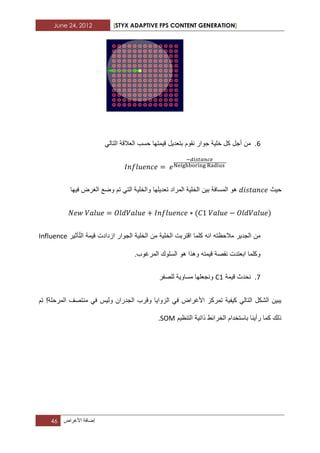 June 24, 2012 [STYX ADAPTIVE FPS CONTENT GENERATION]
46 ‫إضافة‬‫األؼراض‬
2.‫بتعدٌل‬ ‫نقوم‬ ‫جوار‬ ‫خلٌة‬ ‫كل‬ ‫أجل‬ ‫من‬ً‫التال‬ ‫العالقة‬ ‫حسب‬ ‫قٌمتها‬
‫حٌث‬‫فٌها‬ ‫الؽرض‬ ‫وضع‬ ‫تم‬ ً‫الت‬ ‫والخلٌة‬ ‫تعدٌلها‬ ‫المراد‬ ‫الخلٌة‬ ‫بٌن‬ ‫المسافة‬ ‫هو‬
‫كلما‬ ‫انه‬ ‫مالحظته‬ ‫الجدٌر‬ ‫من‬‫الجوار‬ ‫الخلٌة‬ ‫من‬ ‫الخلٌة‬ ‫اقتربت‬‫ازداد‬‫ت‬‫ا‬ ‫قٌمة‬‫أثٌر‬ّ‫ت‬‫ل‬Influence
.‫المرؼوب‬ ‫السلوك‬ ‫هو‬ ‫وهذا‬ ‫قٌمته‬ ‫نقصة‬ ‫ابعتدت‬ ‫وكلما‬
7.‫قٌمة‬ ‫نحدث‬C1‫للصفر‬ ‫مساوٌة‬ ‫ونجعلها‬
ً‫ف‬ ‫ولٌس‬ ‫الجدران‬ ‫وقرب‬ ‫الزواٌا‬ ً‫ف‬ ‫األؼراض‬ ‫تمركز‬ ‫كٌفٌة‬ ً‫التال‬ ‫الشكل‬ ‫ٌبٌن‬‫تم‬ !‫المرحلة‬ ‫منتصؾ‬
‫التنظٌم‬ ‫ذاتٌة‬ ‫الخرابط‬ ‫باستخدام‬ ‫رأٌنا‬ ‫كما‬ ‫ذلك‬SOM.
 