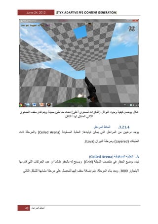June 24, 2012 [STYX ADAPTIVE FPS CONTENT GENERATION]
48 ‫أنماط‬‫المراحل‬
‫أ‬ ‫لمستوى‬ ‫(القافزات‬ ‫النواقل‬ ‫وجود‬ ‫كٌفٌة‬ ‫ٌوضح‬ ‫شكل‬‫المستوى‬ ‫سقؾ‬ ‫فتح‬ ‫وٌتم‬ ‫معٌنة‬ ‫طق‬ ‫منا‬ ‫تحت‬ )‫على‬
‫الناقل‬ ‫لهذا‬ ‫المقابل‬ ً‫الثان‬
2.11.3.‫انًشاحم‬ ‫أًَاط‬
‫المسقوفة‬ ‫الحلبة‬ :‫تولٌدها‬ ‫ٌمكن‬ ً‫الت‬ ‫المراحل‬ ‫من‬ ‫نوعٌٌن‬ ‫ٌوجد‬(Ceiled Arena‫ذات‬ ‫والمرحلة‬ )
‫الطبقات‬(Layered)‫النٌران‬ ‫ومرحلة‬(Lava).
A.( ‫انًسمٕفح‬ ‫انحهثح‬Ceiled Arena)
‫الحف‬ ‫بوضع‬ ‫نبدء‬( ‫الشبكة‬ ‫منتصؾ‬ ً‫ف‬ ‫ار‬Grid)‫بها‬ ‫قام‬ ً‫الت‬ ‫الحركات‬ ‫عدد‬ ‫أن‬ ‫طالما‬ ‫بالحفر‬ ‫له‬ ‫وٌسمح‬
‫الٌتجاوز‬1222ً‫التال‬ ‫للشكل‬ ‫مشابهة‬ ‫مرحلة‬ ‫على‬ ‫لنحصل‬ ‫إلٌها‬ ‫سقؾ‬ ‫إضافة‬ ‫ٌتم‬ ،‫المرحلة‬ ‫بناء‬ ‫وبعد‬ .
 