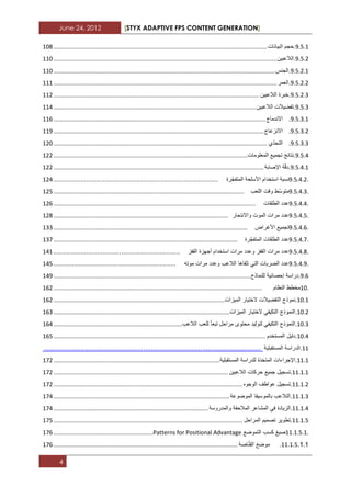 June 24, 2012 [STYX ADAPTIVE FPS CONTENT GENERATION]
4
3.2.1.‫حجم‬‫البٌانات‬...................................................................................................................................122
3.2.1.‫الالعبٌن‬.........................................................................................................................................112
3.2.1.1.‫الجنس‬........................................................................................................................................112
3.2.1.1.‫العمر‬.........................................................................................................................................111
3.2.1.1.‫خبرة‬‫الالعبٌن‬..............................................................................................................................111
3.2.1.‫تفضٌالت‬‫الالعبٌن‬............................................................................................................................113
3.2.1.1.‫االندماج‬..................................................................................................................................112
3.2.1.1.‫االنزعاج‬.................................................................................................................................113
3.2.1.1.‫ّي‬‫د‬‫التح‬...................................................................................................................................112
3.2.3.‫نتابج‬‫تجمٌع‬‫المعلومات‬.......................................................................................................................111
3.2.3.1.‫ة‬ّ‫ق‬‫د‬‫اإلصابة‬.................................................................................................................................111
9.5.4.2.‫نسبة‬‫استخدام‬‫األسلحة‬‫ّرة‬‫ج‬‫المتف‬..........................................................................................113
9.5.4.3.‫ّط‬‫س‬‫متو‬‫وقت‬‫اللعب‬.....................................................................................................................112
9.5.4.4.‫عدد‬‫الطلقات‬............................................................................................................................112
9.5.4.5.‫عدد‬‫مرات‬‫الموت‬‫و‬‫االنتحار‬...........................................................................................................112
9.5.4.6.‫تجمٌع‬‫األؼراض‬.......................................................................................................................111
9.5.4.7.‫عدد‬‫الطلقات‬‫ّرة‬‫ج‬‫المتف‬.................................................................................................................117
9.5.4.8.‫عدد‬‫مرات‬‫القفز‬‫وعدد‬‫مرات‬‫استخدام‬‫أجهزة‬‫القفز‬.....................................................................131
9.5.4.9.‫عدد‬‫الضربات‬ً‫الت‬‫تلقاها‬‫الالعب‬‫وعدد‬‫مرات‬‫موته‬...................................................................132
3.2.‫دراسة‬‫إحصابٌة‬‫للنماذج‬.........................................................................................................................133
10.‫مخطط‬‫النظام‬................................................................................................................................121
12.1.‫نموذج‬‫التفضٌالت‬‫الختٌار‬‫المٌزات‬.........................................................................................................121
12.1.‫النموذج‬ً‫التكٌف‬‫الختٌار‬‫المٌزات‬............................................................................................................121
12.1.‫النموذج‬ً‫التكٌف‬‫لتولٌد‬‫محتوى‬‫مر‬‫احل‬‫تبعا‬‫للعب‬‫الالعب‬...............................................................................123
12.3.‫دلٌل‬‫المستخدم‬..................................................................................................................................122
11.‫الدراسة‬‫المستقبلٌة‬......................................................................................................................
11.1.‫اإلجراءات‬‫المتخذة‬‫للدراسة‬‫المستقبلٌة‬......................................................................................................171
11.1.1.‫تسجٌل‬‫جمٌع‬‫حركات‬‫الالعبٌن‬...........................................................................................................171
11.1.1.‫تسجٌل‬‫عواطؾ‬‫الوجوه‬....................................................................................................................171
11.1.1.‫التالعب‬‫بالموسٌقا‬‫الموضوعة‬............................................................................................................173
11.1.3.‫الزٌادة‬ً‫ف‬‫المشاعر‬‫المالحقة‬‫والمدروسة‬...............................................................................................173
11.1.2.‫تطوٌر‬‫تصمٌم‬‫المراحل‬....................................................................................................................172
11.1.5.1.‫صٌػ‬‫كسب‬‫التموضع‬Patterns for Positional Advantage.............................................................172
11.1.2.....‫موضع‬‫اصة‬ّ‫ن‬‫الق‬.................................................................................................................172
 