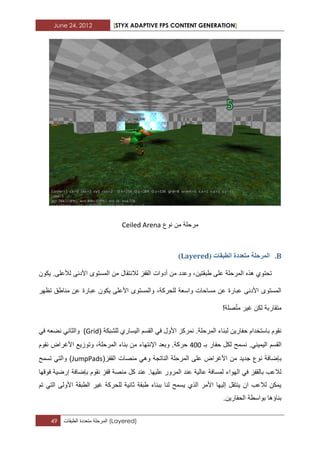 June 24, 2012 [STYX ADAPTIVE FPS CONTENT GENERATION]
49 ‫المرحلة‬‫متعددة‬‫الطبقات‬ (Layered)
‫نوع‬ ‫من‬ ‫مرحلة‬Ceiled Arena
B.( ‫انطثماخ‬ ‫يرؼذدج‬ ‫انًشحهح‬Layered)
‫طبقتٌن‬ ‫على‬ ‫المرحلة‬ ‫هذه‬ ‫تحتوي‬‫ٌكون‬ .‫لألعلى‬ ‫األدنى‬ ‫المستوى‬ ‫من‬ ‫لالنتقال‬ ‫القفز‬ ‫أدوات‬ ‫من‬ ‫وعدد‬ ،
‫تظهر‬ ‫مناطق‬ ‫عن‬ ‫عبارة‬ ‫ٌكون‬ ‫األعلى‬ ‫والمستوى‬ ،‫للحركة‬ ‫واسعة‬ ‫مساحات‬ ‫عن‬ ‫عبارة‬ ‫األدنى‬ ‫المستوى‬
!‫صلة‬ّ‫ت‬‫م‬ ‫ؼٌر‬ ‫لكن‬ ‫متقاربة‬
‫للشبكة‬ ‫الٌساري‬ ‫القسم‬ ً‫ف‬ ‫األول‬ ‫نمركز‬ .‫المرحلة‬ ‫لبناء‬ ‫حفارٌن‬ ‫باستخدام‬ ‫نقوم‬(Grid)‫والث‬ً‫ف‬ ‫نضعه‬ ً‫ان‬
ً‫الٌمٌن‬ ‫القسم‬‫بـ‬ ‫حفار‬ ‫لكل‬ ‫نسمح‬ .322‫حركة‬‫اإلنتهاء‬ ‫وبعد‬ .‫األؼراض‬ ‫وتوزٌع‬ ،‫المرحلة‬ ‫بناء‬ ‫من‬‫نقوم‬
‫ب‬(‫القفز‬ ‫منصات‬ ً‫وه‬ ‫الناتجة‬ ‫المرحلة‬ ‫على‬ ‫األؼراض‬ ‫من‬ ‫جدٌد‬ ‫نوع‬ ‫إضافة‬JumpPads‫تسمح‬ ً‫والت‬ )
‫ق‬ ‫منصة‬ ‫كل‬ ‫عند‬ .‫علٌها‬ ‫المرور‬ ‫عند‬ ‫عالٌة‬ ‫لمسافة‬ ‫الهواء‬ ً‫ف‬ ‫بالقفز‬ ‫لالعب‬‫فوقها‬ ‫إرضٌة‬ ‫بإضافة‬ ‫نقوم‬ ‫فز‬
‫تم‬ ً‫الت‬ ‫األولى‬ ‫الطبقة‬ ‫ؼٌر‬ ‫للحركة‬ ‫ثانٌة‬ ‫طبقة‬ ‫ببناء‬ ‫لنا‬ ‫ٌسمح‬ ‫الذي‬ ‫األمر‬ ‫إلٌها‬ ‫ٌنتقل‬ ‫ان‬ ‫لالعب‬ ‫ٌمكن‬
‫الحفارٌن‬ ‫بواسطة‬ ‫بناؤها‬.
 