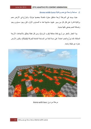 June 24, 2012 [STYX ADAPTIVE FPS CONTENT GENERATION]
51 ‫مساحة‬‫واسعة‬‫مع‬‫حمم‬‫ّة‬ٌ‫بركان‬ Arena with Lava
C.‫ح‬َٛ‫تشكا‬ ‫حًى‬ ‫يغ‬ ‫ٔاسؼح‬ ‫يساحح‬Arena with Lava
‫حمم‬ ‫األرض‬ ً‫ف‬ ‫ع‬ّ‫وتتوز‬ ،‫ّا‬ٌ‫جزب‬ ‫ببعضها‬ ‫صلة‬ّ‫ت‬‫م‬ ‫ّزة‬ٌ‫مم‬ ‫مناطق‬ ‫أربعة‬ ‫المرحلة‬ ً‫ف‬ ‫ٌوجد‬ ‫حٌث‬
‫وحٌد‬ ‫مستوى‬ ‫وجود‬ ‫لكن‬ ،‫األول‬ ‫للمستوى‬ ‫ما‬ ّ‫د‬‫لح‬ ‫مشابهة‬ ،‫علٌها‬ ‫ٌسٌر‬ ‫من‬ ‫كل‬ ‫قتل‬ ‫على‬ ‫قادرة‬ ‫ّة‬ٌ‫بركان‬
.‫جدٌدة‬ ‫نكهة‬ ً‫ٌضف‬ ‫الحمم‬ ‫وإضافة‬
‫األربعة‬ ‫باالتجاهات‬ ‫ٌنطلق‬ ‫نقطة‬ ‫كل‬ ‫ومن‬ ،)‫الزواٌا‬ ‫(قرب‬ ‫مختلفة‬ ‫نقاط‬ ‫أربع‬ ‫من‬ ‫بالحفر‬ ‫الحفار‬ ‫ٌبدأ‬
( ‫للحركة‬ ‫المتاحة‬ ‫المساحة‬ ‫من‬ ‫ثابتة‬ ‫نسبة‬ ‫على‬ ‫اعتمادا‬ ‫الحمم‬ ‫ع‬ّ‫ٌوز‬ ‫كما‬ ،‫الممكنة‬12‫األرض‬ ‫وتكون‬ ،)%
.‫واحدة‬ ‫طبقة‬ ‫عن‬ ‫عبارة‬
‫نوع‬ ‫من‬ ‫مرحلة‬Arena with lava
 