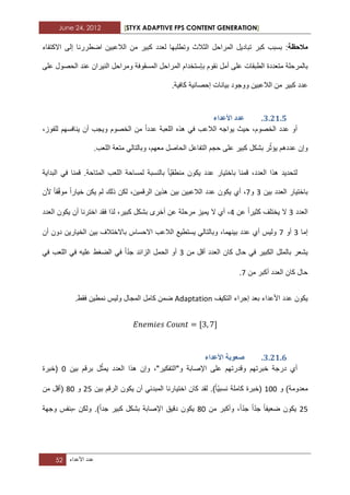 June 24, 2012 [STYX ADAPTIVE FPS CONTENT GENERATION]
52 ‫عدد‬‫األعداء‬
‫مالحظة‬‫بسبب‬ :‫كبر‬‫الالعبٌن‬ ‫من‬ ‫كبٌر‬ ‫لعدد‬ ‫وتطلبها‬ ‫الثالث‬ ‫المراحل‬ ‫تبادٌل‬‫اض‬‫ط‬‫االكتفاء‬ ‫إلى‬ ‫ررنا‬
‫ب‬‫المسقوفة‬ ‫المراحل‬ ‫بإستخدام‬ ‫نقوم‬ ‫أمل‬ ‫على‬ ‫الطبقات‬ ‫متعددة‬ ‫المرحلة‬‫النٌران‬ ‫ومراحل‬‫على‬ ‫الحصول‬ ‫عند‬
‫إ‬ ‫بٌانات‬ ‫ووجود‬ ‫الالعبٌن‬ ‫من‬ ‫كبٌر‬ ‫عدد‬.‫كافٌة‬ ‫حصابٌة‬
2.11.4.‫األػذاء‬ ‫ػذد‬
‫الال‬ ‫ٌواجه‬ ‫حٌث‬ ،‫الخصوم‬ ‫عدد‬ ‫أو‬،‫للفوز‬ ‫ٌنافسهم‬ ‫أن‬ ‫وٌجب‬ ‫الخصوم‬ ‫من‬ ‫عددا‬ ‫اللعبة‬ ‫هذه‬ ً‫ف‬ ‫عب‬
.‫اللعب‬ ‫متعة‬ ً‫وبالتال‬ ،‫معهم‬ ‫الحاصل‬ ‫التفاعل‬ ‫حجم‬ ‫على‬ ‫كبٌر‬ ‫بشكل‬ ‫ر‬ّ‫ٌؤث‬ ‫عددهم‬ ‫وإن‬
‫البداٌة‬ ً‫ف‬ ‫قمنا‬ .‫المتاحة‬ ‫اللعب‬ ‫لمساحة‬ ‫بالنسبة‬ ‫ّا‬ٌ‫منطق‬ ‫ٌكون‬ ‫عدد‬ ‫باختٌار‬ ‫قمنا‬ ،‫العدد‬ ‫هذا‬ ‫لتحدٌد‬
‫بٌن‬ ‫العدد‬ ‫باختٌار‬1‫و‬7ٌ ‫أي‬ ،‫ألن‬ ‫قا‬ّ‫ف‬‫مو‬ ‫خٌارا‬ ‫ٌكن‬ ‫لم‬ ‫ذلك‬ ‫لكن‬ ،‫الرقمٌن‬ ‫هذٌن‬ ‫بٌن‬ ‫الالعبٌن‬ ‫عدد‬ ‫كون‬
‫العدد‬1‫عن‬ ‫كثٌرا‬ ‫ٌختلؾ‬ ‫ال‬3‫العدد‬ ‫ٌكون‬ ‫أن‬ ‫اخترنا‬ ‫فقد‬ ‫لذا‬ ،‫كبٌر‬ ‫بشكل‬ ‫أخرى‬ ‫عن‬ ‫مرحلة‬ ‫ٌمٌز‬ ‫ال‬ ‫أي‬ ،
‫إما‬1‫أو‬7‫أن‬ ‫دون‬ ‫الخٌارٌن‬ ‫بٌن‬ ‫باالختالؾ‬ ‫االحساس‬ ‫الالعب‬ ‫ٌستطٌع‬ ً‫وبالتال‬ ،‫بٌنهما‬ ‫عدد‬ ‫أي‬ ‫ولٌس‬
‫من‬ ‫أقل‬ ‫العدد‬ ‫كان‬ ‫حال‬ ً‫ف‬ ‫الكبٌر‬ ‫بالملل‬ ‫ٌشعر‬1ً‫ف‬ ‫اللعب‬ ً‫ف‬ ‫علٌه‬ ‫الضؽط‬ ً‫ف‬ ‫ا‬ّ‫د‬‫ج‬ ‫الزابد‬ ‫الحمل‬ ‫أو‬
‫من‬ ‫أكبر‬ ‫العدد‬ ‫كان‬ ‫حال‬7.
‫التكٌؾ‬ ‫إجراء‬ ‫بعد‬ ‫األعداء‬ ‫عدد‬ ‫ٌكون‬Adaptation.‫فقط‬ ‫نمطٌن‬ ‫ولٌس‬ ‫المجال‬ ‫كامل‬ ‫ضمن‬
2.11.5.‫األػذاء‬ ‫طؼٕتح‬
‫خبرتهم‬ ‫درجة‬ ‫أي‬‫بٌن‬ ‫برقم‬ ‫ل‬ّ‫ٌمث‬ ‫العدد‬ ‫هذا‬ ‫وإن‬ ،"‫و"التفكٌر‬ ‫اإلصابة‬ ‫على‬ ‫وقدرتهم‬2‫(خبرة‬
‫و‬ )‫معدومة‬122‫بٌن‬ ‫الرقم‬ ‫ٌكون‬ ‫أن‬ ً‫المبدب‬ ‫اختٌارنا‬ ‫كان‬ ‫لقد‬ .)‫ّا‬ٌ‫نسب‬ ‫كاملة‬ ‫(خبرة‬12‫و‬22‫من‬ ‫(أقل‬
12‫من‬ ‫وأكبر‬ ،‫ا‬ّ‫د‬‫ج‬ ‫ا‬ّ‫د‬‫ج‬ ‫ضعٌفا‬ ‫ٌكون‬22‫ولكن‬ .)‫جدا‬ ‫كبٌر‬ ‫بشكل‬ ‫اإلصابة‬ ‫دقٌق‬ ‫ٌكون‬-‫وجهة‬ ‫بنفس‬
 