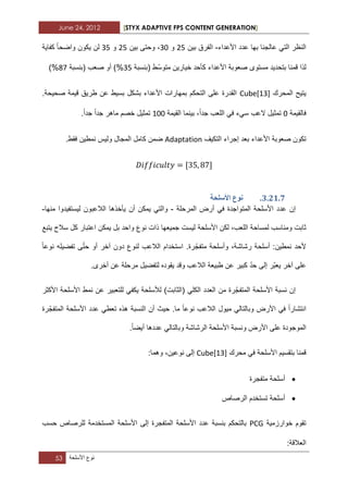 June 24, 2012 [STYX ADAPTIVE FPS CONTENT GENERATION]
53 ‫نوع‬‫األسلحة‬
‫األعداء‬ ‫عدد‬ ‫بها‬ ‫عالجنا‬ ً‫الت‬ ‫النظر‬-‫بٌن‬ ‫الفرق‬12‫و‬12‫بٌن‬ ‫وحتى‬ ،12‫و‬12‫كفاٌة‬ ‫واضحا‬ ‫ٌكون‬ ‫لن‬
‫(بنسبة‬ ‫ّط‬‫س‬‫متو‬ ‫خٌارٌن‬ ‫كأحد‬ ‫األعداء‬ ‫صعوبة‬ ‫مستوى‬ ‫بتحدٌد‬ ‫قمنا‬ ‫لذا‬12‫(بنسبة‬ ‫صعب‬ ‫أو‬ )%27)%
‫المحرك‬ ‫ٌتٌح‬Cube[13]‫قٌم‬ ‫طرٌق‬ ‫عن‬ ‫بسٌط‬ ‫بشكل‬ ‫األعداء‬ ‫بمهارات‬ ‫التحكم‬ ‫على‬ ‫القدرة‬‫ة‬.‫صحٌحة‬
‫فالقٌمة‬2‫اللعب‬ ً‫ف‬ ‫سًء‬ ‫العب‬ ‫تمثٌل‬‫جدا‬‫القٌمة‬ ‫بٌنما‬ ،122‫جدا‬ ‫ماهر‬ ‫خصم‬ ‫تمثٌل‬‫جدا‬.
‫صعوبة‬ ‫تكون‬‫التكٌؾ‬ ‫إجراء‬ ‫بعد‬ ‫األعداء‬Adaptation.‫فقط‬ ‫نمطٌن‬ ‫ولٌس‬ ‫المجال‬ ‫كامل‬ ‫ضمن‬
2.11.6.‫األسهحح‬ ‫َٕع‬
‫األ‬ ‫عدد‬ ‫إن‬‫المرحلة‬ ‫أرض‬ ً‫ف‬ ‫المتواجدة‬ ‫سلحة‬-‫وال‬‫أ‬ ‫ٌمكن‬ ً‫ت‬‫ن‬‫منها‬ ‫لٌستفٌدوا‬ ‫الالعبون‬ ‫ٌأخذها‬-
‫لكن‬ ،‫اللعب‬ ‫لمساحة‬ ‫ومناسب‬ ‫ثابت‬‫األسلحة‬‫ٌتبع‬ ‫سالح‬ ‫كل‬ ‫اعتبار‬ ‫ٌمكن‬ ‫بل‬ ‫واحد‬ ‫نوع‬ ‫ذات‬ ‫جمٌعها‬ ‫لٌست‬
‫نوعا‬ ‫تفضٌله‬ ‫ى‬ّ‫ت‬‫ح‬ ‫أو‬ ‫آخر‬ ‫دون‬ ‫لنوع‬ ‫الالعب‬ ‫استخدام‬ .‫رة‬ّ‫متفج‬ ‫وأسلحة‬ ،‫رشاشة‬ ‫أسلحة‬ :‫نمطٌن‬ ‫ألحد‬
‫طب‬ ‫عن‬ ‫كبٌر‬ ّ‫د‬‫ح‬ ‫إلى‬ ‫ّر‬‫ب‬‫ٌع‬ ‫آخر‬ ‫على‬.‫أخرى‬ ‫عن‬ ‫مرحلة‬ ‫لتفضٌل‬ ‫ٌقوده‬ ‫وقد‬ ‫الالعب‬ ‫ٌعة‬
‫األكثر‬ ‫األسلحة‬ ‫نمط‬ ‫عن‬ ‫للتعبٌر‬ ً‫ٌكف‬ ‫لألسلحة‬ )‫(الثابت‬ ً‫الكل‬ ‫العدد‬ ‫من‬ ‫رة‬ّ‫المتفج‬ ‫األسلحة‬ ‫نسبة‬ ‫إن‬
‫رة‬ّ‫المتفج‬ ‫األسلحة‬ ‫عدد‬ ً‫تعط‬ ‫هذه‬ ‫النسبة‬ ‫أن‬ ‫حٌث‬ .‫ما‬ ‫نوعا‬ ‫الالعب‬ ‫مٌول‬ ً‫وبالتال‬ ‫األرض‬ ً‫ف‬ ‫انتشارا‬
‫ا‬ ‫ونسبة‬ ‫األرض‬ ‫على‬ ‫الموجودة‬.‫أٌضا‬ ‫عددها‬ ً‫وبالتال‬ ‫الرشاشة‬ ‫ألسلحة‬
‫محرك‬ ً‫ف‬ ‫األسلحة‬ ‫بتقسٌم‬ ‫قمنا‬Cube[13]:‫وهما‬ ،‫نوعٌن‬ ‫إلى‬
‫متفجرة‬ ‫أسلحة‬
‫الرصاص‬ ‫تستخدم‬ ‫أسلحة‬
‫خوارزمٌة‬ ‫تقوم‬PCG‫للرصاص‬ ‫المستخدمة‬ ‫األسلحة‬ ‫إلى‬ ‫المتفجرة‬ ‫األسلحة‬ ‫عدد‬ ‫بنسبة‬ ‫بالتحكم‬‫حسب‬
‫العالقة‬:
 