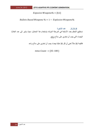 June 24, 2012 [STYX ADAPTIVE FPS CONTENT GENERATION]
54 ‫عدد‬‫الذخٌرة‬
2.11.7.‫انزخٛشج‬ ‫ػذد‬
‫الخالٌا‬ ‫عدد‬ ‫إلى‬ ‫ٌشٌر‬ ‫حٌث‬ ،‫المعامل‬ ‫هذا‬ ‫بإستخدام‬ ‫المولدة‬ ‫المرحلة‬ ً‫ف‬ ‫األسلحة‬ ‫بعدد‬ ‫التحكم‬ ‫نستطٌع‬
‫سالح‬ ‫على‬ ‫تحتوي‬ ‫أن‬ ‫ٌجب‬ ً‫الت‬ ‫البٌضاء‬‫واحد‬.
‫فالقٌمة‬12‫مث‬‫ال‬‫كل‬ ‫أن‬ ً‫تعن‬12‫أ‬ ‫ٌجب‬ ‫بٌضاء‬ ‫خلٌة‬‫واحد‬ ‫سالح‬ ‫على‬ ‫تحتوي‬ ‫ن‬
،
 