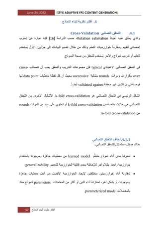 June 24, 2012 [STYX ADAPTIVE FPS CONTENT GENERATION]
57 ‫أفكار‬‫نظرٌة‬‫لبناء‬‫النماذج‬
3.‫انًُارج‬ ‫نثُاء‬ ‫َظشٚح‬ ‫أفكاس‬
3.1.ٙ‫انرظانث‬ ‫انرحمك‬Cross-Validation
‫أحٌانا‬ ‫علٌه‬ ‫ٌطلق‬ ‫والذي‬Rotation estimation‫الدراسة‬ ‫حسب‬ ،[12]‫ػ‬ ‫ػثاسج‬ ٗٔ‫فئ‬‫إعٍٛب‬ ٓ
ٌ ٟ‫إزصائ‬‫خٛاسصِ١اخ‬ ‫ِٚماسٔح‬ ُ١١‫رم‬ٍُ‫اٌرؼ‬ُ١‫ذمغ‬ ‫خالي‬ ِٓ ‫ٚرٌه‬٠ ‫األٚي‬ :ٓ٠‫خضأ‬ ٌٝ‫إ‬ ‫اٌث١أاخ‬َ‫غرخذ‬
‫ذذس٠ة‬ ٚ‫أ‬ ُ١ٍ‫ٌرؼ‬‫ّٔٛرج‬ٚ‫ا٢خش‬‫صسح‬ ِٓ ‫ٌٍرسمك‬ َ‫غرخذ‬٠.‫إٌّٛرج‬
ٞ‫االػر١اد‬ ٟ‫اٌرصاٌث‬ ‫اٌرسمك‬ ٟ‫ف‬typical‫ذرصاٌة‬ ْ‫أ‬ ‫٠دة‬ ‫ٚاٌرسمك‬ ‫اٌرذس٠ة‬ ‫ِدّٛػاخ‬ ْ‫فئ‬cross-
over‫ترىشاس‬‫ِٚشاخ‬ ‫اخ‬rounds‫ِرراٌ١ح‬successive‫ِؼط١اخ‬ ‫ٔمطح‬ ً‫و‬ ْ‫أ‬ ‫تس١ث‬data point‫ٌٙا‬
‫ِسممح‬ ‫غ١ش‬ ْٛ‫ذى‬ ْ‫أ‬ ٟ‫ف‬ ‫فشصح‬validated against.‫أ٠عا‬
ٛ٘ ٟ‫اٌرصاٌث‬ ‫اٌرسمك‬ ٟ‫ف‬ ٟ‫اٌشئ١غ‬ ً‫اٌشى‬k-fold cross-validation‫اٌرسمك‬ ِٓ ٜ‫األخش‬ ‫األشىاي‬ .
ِٓ ‫خاصح‬ ‫زاالخ‬ ٟ٘ ٟ‫اٌرصاٌث‬k-fold cross-validation‫اٌّشاخ‬ ِٓ ‫ػذد‬ ٍٝ‫ػ‬ ٞٛ‫ذسر‬ ٚ‫أ‬rounds
ِٓk-fold cross-validation.
3.1.1.ٙ‫انرظانث‬ ‫انرحمك‬ ‫أْذاف‬
:ٟ‫اٌرصاٌث‬ ‫ٌٍرسمك‬ ْ‫ِسرّال‬ ْ‫٘ذفا‬ ‫ٕ٘ان‬
ٍَُّ‫ِرؼ‬ ‫ّٔٛرج‬ ‫أداء‬ ٜ‫ِذ‬ ‫ٌّؼشفح‬learned modelَ‫تاعرخذا‬ ‫ِٚٛخٛدج‬ ‫خا٘ضج‬ ‫ِؼط١اخ‬ ِٓ
‫اٌخٛا‬ ‫لاتٍ١ح‬ ٜ‫تّذ‬ ‫ٌإلزاغح‬ ‫آخش‬ َ‫تىال‬ .‫ٚازذج‬ ‫خٛاسصِ١ح‬ُ١ّ‫ٌٍرؼ‬ ‫سصِ١ح‬generalizability.
‫خا٘ضج‬ ‫ِؼط١اخ‬ ً‫أخ‬ ِٓ ً‫األفع‬ ‫اٌخٛاسصِ١ح‬ ‫إل٠داد‬ ٓ١‫ِخرٍفر‬ ٓ١‫خٛاسصِ١ر‬ ‫أداء‬ ‫ٌّماسٔح‬
‫اٌّؼاِالخ‬ ِٓ ‫أوثش‬ ٚ‫أ‬ ٓ١ٕ‫اث‬ ‫أداء‬ ‫ٌّماسٔح‬ ،‫أخش‬ ً‫تشى‬ ٚ‫أ‬ ،‫ِٚٛخٛدج‬parameters‫ِماد‬ ‫ٌّٕٛرج‬
‫تاٌّؼاِالخ‬parameterized model.
 