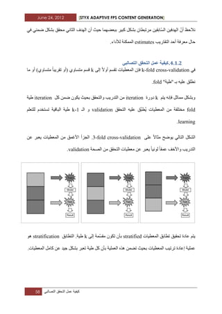 June 24, 2012 [STYX ADAPTIVE FPS CONTENT GENERATION]
58 ‫كٌفٌة‬‫عمل‬‫التحقق‬ً‫التصالب‬
ٓ١‫ّاتم‬‫غ‬ٌ‫ا‬ ٓ١‫اٌٙذف‬ ّْ‫أ‬ ‫ٔالزع‬ٟ‫ف‬ ّٟٕ‫ظ‬ ً‫تشى‬ ‫ِسمك‬ ٟٔ‫اٌثا‬ ‫اٌٙذف‬ ْ‫أ‬ ‫ز١ث‬ ‫تثؼعّٙا‬ ‫وث١ش‬ ً‫تشى‬ ْ‫ِشذثطا‬
‫اٌرماس٠ة‬ ‫أزذ‬ ‫ِؼشفح‬ ‫زاي‬estimates.‫ٌألداء‬ ‫اٌّّىٕح‬
3.1.1.ٙ‫انرظانث‬ ‫انرحمك‬ ‫ػًم‬ ‫كٛفٛح‬
ٟ‫ف‬k-fold cross-validationٌٝ‫إ‬ ‫أٚال‬ ُ‫ذمغ‬ ‫اٌّؼط١اخ‬ ْ‫فئ‬k‫ِا‬ ٚ‫أ‬ )ٞٚ‫ِرغا‬ ‫ذمش٠ثا‬ ٚ‫(أ‬ ٞٚ‫ِرغا‬ ُ‫لغ‬
"‫"غ١ح‬ ‫تـ‬ ٗ١ٍ‫ػ‬ ‫ٔطٍك‬fold.
ُ‫٠ر‬ ٗٔ‫فئ‬ ً‫ِّاث‬ ً‫ٚتشى‬k‫دٚسج‬iterationً‫و‬ ّٓ‫ظ‬ ْٛ‫٠ى‬ ‫تس١ث‬ ‫ٚاٌرسمك‬ ‫اٌرذس٠ة‬ ِٓiteration‫غ١ح‬
fold‫اٌرسمك‬ ٗ١ٍ‫ػ‬ ‫َّك‬‫ث‬‫ط‬٠ ‫اٌّؼط١اخ‬ ِٓ ‫ِخرٍفح‬validation‫اٌـ‬ ٚk-1ٍُ‫ٌٍرؼ‬ َ‫ذغرخذ‬ ‫اٌثال١ح‬ ‫غ١ح‬
learning.
ٍٝ‫ػ‬ ‫ِثاال‬ ‫٠ٛظر‬ ٌٟ‫اٌرا‬ ً‫اٌشى‬3-fold cross-validation‫اٌدضأ‬ .ٓ‫ػ‬ ‫٠ؼثش‬ ‫اٌّؼط١اخ‬ ِٓ ‫األغّك‬
‫اٌصسح‬ ِٓ ‫اٌرسمك‬ ‫ِؼط١اخ‬ ٓ‫ػ‬ ‫٠ؼثش‬ ‫ٌٛٔ١ا‬ ‫ػّما‬ ‫ٚاألخف‬ ‫اٌرذس٠ة‬validation.
‫اٌّؼط١اخ‬ ‫ذطاتك‬ ‫ذسم١ك‬ ‫ػادج‬ ُ‫٠ر‬stratifiedٌٝ‫إ‬ ‫ّّح‬‫غ‬‫ِم‬ ْٛ‫ذى‬ ْ‫تأ‬k‫اٌرطاتك‬ .‫غ١ح‬stratificationٛ٘
‫غ١ح‬ ً‫و‬ ْ‫تأ‬ ‫اٌؼٍّ١ح‬ ٖ‫٘ز‬ ّٓ‫ذع‬ ‫تس١ث‬ ‫اٌّؼط١اخ‬ ‫ذشذ١ة‬ ‫إػادج‬ ‫ػٍّ١ح‬.‫اٌّؼط١اخ‬ ًِ‫وا‬ ٓ‫ػ‬ ‫خ١ذ‬ ً‫تشى‬ ‫ذؼثش‬
 