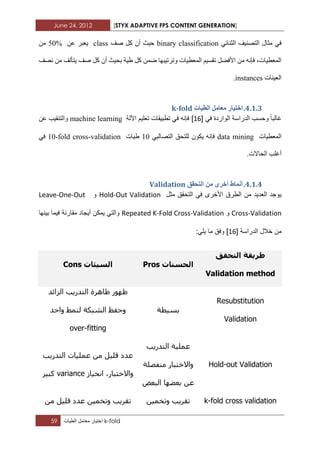 June 24, 2012 [STYX ADAPTIVE FPS CONTENT GENERATION]
59 ‫اختٌار‬‫معامل‬‫الطٌات‬ k-fold
ٟ‫اٌثٕائ‬ ‫اٌرصٕ١ف‬ ‫ِثاي‬ ٟ‫ف‬binary classification‫صف‬ ً‫و‬ ْ‫أ‬ ‫ز١ث‬classٓ‫ػ‬ ‫٠ؼثش‬50%ِٓ
‫ٔصف‬ ِٓ ‫٠رأٌف‬ ‫صف‬ ً‫و‬ ْ‫أ‬ ‫تس١ث‬ ‫غ١ح‬ ً‫و‬ ّٓ‫ظ‬ ‫ٚذشذ١ثٙا‬ ‫اٌّؼط١اخ‬ ُ١‫ذمغ‬ ً‫األفع‬ ِٓ ٗٔ‫فئ‬ ،‫اٌّؼط١اخ‬
‫اٌؼ١ٕاخ‬instances.
3.1.2.‫انطٛاخ‬ ‫يؼايم‬ ‫اخرٛاس‬k-fold
‫ٚز‬ ‫غاٌثا‬ٟ‫ف‬ ‫اٌٛاسدج‬ ‫اٌذساعح‬ ‫غة‬[12]‫ا٢ٌح‬ ُ١ٍ‫ذؼ‬ ‫ذطث١ماخ‬ ٟ‫ف‬ ٗٔ‫فئ‬machine learningٓ‫ػ‬ ‫ٚاٌرٕم١ة‬
‫اٌّؼط١اخ‬data miningٟ‫اٌرصاٌث‬ ‫ٌٍرسك‬ ْٛ‫٠ى‬ ٗٔ‫فئ‬11‫غ١اخ‬10-fold cross-validationٟ‫ف‬
.‫اٌساالخ‬ ‫أغٍة‬
3.1.3.‫انرحمك‬ ٍ‫ي‬ ٖ‫أخش‬ ‫أًَاط‬Validation
‫مثل‬ ‫التحقق‬ ً‫ف‬ ‫األخرى‬ ‫الطرق‬ ‫من‬ ‫العدٌد‬ ‫ٌوجد‬Hold-Out Validation‫و‬Leave-One-Out
Cross-Validation‫و‬Repeated K-Fold Cross-Validation‫بٌنها‬ ‫فٌما‬ ‫مقارنة‬ ‫أٌجاد‬ ‫ٌمكن‬ ً‫والت‬
‫الدراسة‬ ‫خالل‬ ‫من‬[12]:ً‫ٌل‬ ‫ما‬ ‫وفق‬
‫التحقق‬ ‫طريقة‬
Validation method
‫الحسنبت‬Pros‫السيئبت‬Cons
Resubstitution
Validation
‫تسيطح‬
‫ظا‬ ‫ظهىر‬‫السائذ‬ ‫التذرية‬ ‫هرج‬
‫واحذ‬ ‫لنمط‬ ‫الشثكح‬ ‫وحفع‬
over-fitting
Hold-out Validation
‫التذرية‬ ‫عمليح‬
‫منفصلح‬ ‫واالختثار‬
‫الثعض‬ ‫تعضها‬ ‫عن‬
‫التذرية‬ ‫عملياخ‬ ‫من‬ ‫قليل‬ ‫عذد‬
‫انحياز‬ ،‫واالختثار‬variance‫كثير‬
k-fold cross validation‫وتخمين‬ ‫تقرية‬‫من‬ ‫قليل‬ ‫عذد‬ ‫وتخمين‬ ‫تقرية‬
 