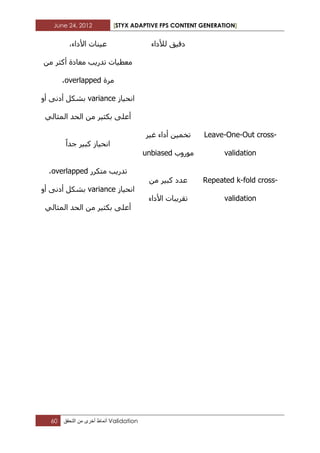 June 24, 2012 [STYX ADAPTIVE FPS CONTENT GENERATION]
60 ‫أنماط‬‫أخرى‬‫من‬‫التحقق‬ Validation
‫لألداء‬ ‫دقيق‬‫ع‬،‫األداء‬ ‫يناخ‬
‫من‬ ‫أكثر‬ ‫معادج‬ ‫تذرية‬ ‫معطياخ‬
‫مرج‬overlapped،
‫انحياز‬variance‫أو‬ ‫أدنى‬ ‫تشكل‬
‫المثالي‬ ‫الحذ‬ ‫من‬ ‫تكثير‬ ‫أعلى‬
Leave-One-Out cross-
validation
‫غير‬ ‫أداء‬ ‫تخمين‬
‫مىروب‬unbiased
‫جذا‬ ‫كثير‬ ‫انحياز‬
Repeated k-fold cross-
validation
‫من‬ ‫كثير‬ ‫عذد‬
‫األداء‬ ‫تقريثاخ‬
‫تذري‬‫متكرر‬ ‫ة‬overlapped،
‫انحياز‬variance‫أو‬ ‫أدنى‬ ‫تشكل‬
‫المثالي‬ ‫الحذ‬ ‫من‬ ‫تكثير‬ ‫أعلى‬
 