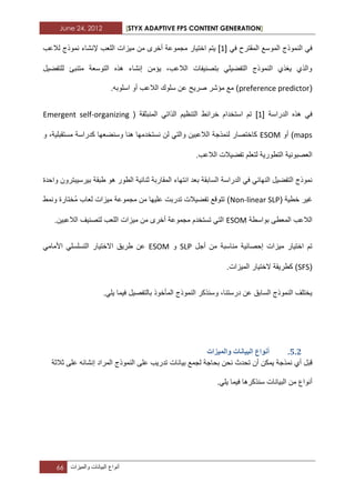 June 24, 2012 [STYX ADAPTIVE FPS CONTENT GENERATION]
66 ‫أنواع‬‫البٌانات‬‫والمٌزات‬
ً‫ف‬ ‫المقترح‬ ‫الموسع‬ ‫النموذج‬ ً‫ف‬[1]‫لالعب‬ ‫نموذج‬ ‫إلنشاء‬ ‫اللعب‬ ‫مٌزات‬ ‫من‬ ‫أخرى‬ ‫مجموعة‬ ‫اختٌار‬ ‫ٌتم‬
‫للتفضٌل‬ ‫متنبا‬ ‫التوسعة‬ ‫هذه‬ ‫إنشاء‬ ‫ٌؤمن‬ ،‫الالعب‬ ‫بتصنٌفات‬ ً‫التفضٌل‬ ‫النموذج‬ ‫ٌؽذي‬ ‫والذي‬
(preference predictor.‫اسلوبه‬ ‫أو‬ ‫الالعب‬ ‫سلوك‬ ‫عن‬ ‫صرٌح‬ ‫مؤشر‬ ‫مع‬ )
‫الدراسة‬ ‫هذه‬ ً‫ف‬[1]( ‫المنبثقة‬ ً‫الذات‬ ‫التنظٌم‬ ‫خرابط‬ ‫استخدام‬ ‫تم‬Emergent self-organizing
maps‫أو‬ )ESOM‫و‬ ،‫مستقبلٌة‬ ‫كدراسة‬ ‫وسنضعها‬ ‫هنا‬ ‫نستخدمها‬ ‫لن‬ ً‫والت‬ ‫الالعبٌن‬ ‫لنمذجة‬ ‫كاختصار‬
.‫الالعب‬ ‫تفضٌالت‬ ‫لتعلم‬ ‫التطورٌة‬ ‫العصبونٌة‬
ً‫النهاب‬ ‫التفضٌل‬ ‫نموذج‬‫السابقة‬ ‫الدراسة‬ ً‫ف‬‫ب‬‫واحدة‬ ‫بٌرسٌبترون‬ ‫طبقة‬ ‫هو‬ ‫الطور‬ ‫ثنابٌة‬ ‫المقاربة‬ ‫انتهاء‬ ‫عد‬
( ‫خطٌة‬ ‫ؼٌر‬Non-linear SLP‫ونمط‬ ‫ُختارة‬‫م‬ ‫لعاب‬ ‫مٌزات‬ ‫مجموعة‬ ‫من‬ ‫علٌها‬ ‫تدربت‬ ‫تفضٌالت‬ ‫تتوقع‬ )
‫بواسطة‬ ‫المعطى‬ ‫الالعب‬ESOM.‫الالعبٌن‬ ‫لتصنٌؾ‬ ‫اللعب‬ ‫مٌزات‬ ‫من‬ ‫أخرى‬ ‫مجموعة‬ ‫تستخدم‬ ً‫الت‬
‫مناسبة‬ ‫إحصابٌة‬ ‫مٌزات‬ ‫اختٌار‬ ‫تم‬‫أجل‬ ‫من‬SLP‫و‬ESOMً‫األمام‬ ً‫التسلسل‬ ‫االختٌار‬ ‫طرٌق‬ ‫عن‬
(SFS.‫المٌزات‬ ‫الختٌار‬ ‫كطرٌقة‬ )
.ً‫ٌل‬ ‫فٌما‬ ‫بالتفصٌل‬ ‫المأخوذ‬ ‫النموذج‬ ‫وسنذكر‬ ،‫درستنا‬ ‫عن‬ ‫السابق‬ ‫النموذج‬ ‫ٌختلؾ‬
4.1.‫ٔانًٛضاخ‬ ‫انثٛاَاخ‬ ‫إَٔاع‬
‫أي‬ ‫قبل‬‫نمذجة‬‫أن‬ ‫ٌمكن‬‫ت‬‫لجمع‬ ‫بحاجة‬ ‫نحن‬ ‫حدث‬‫بٌانات‬‫ال‬ ‫على‬ ‫تدرٌب‬‫نموذج‬‫إن‬ ‫المراد‬‫ثالثة‬ ‫على‬ ‫شابه‬
‫الب‬ ‫من‬ ‫أنواع‬.ً‫ٌل‬ ‫فٌما‬ ‫سنذكرها‬ ‫ٌانات‬
 