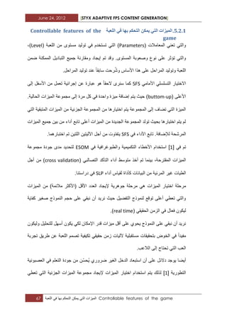 June 24, 2012 [STYX ADAPTIVE FPS CONTENT GENERATION]
67 ‫المٌزات‬ً‫الت‬‫ٌمكن‬‫التحكم‬‫بها‬ً‫ف‬‫اللعبة‬ Controllable features of the game
4.1.1.‫انًٛضاخ‬ٙ‫انر‬‫انرحكى‬ ٍ‫ًٚك‬‫تٓا‬‫انهؼثح‬ ٙ‫ف‬Controllable features of the
game
( ‫المعامالت‬ ً‫تعن‬ ً‫والت‬Parametersً‫الت‬ )‫مستوى‬ ‫تولٌد‬ ً‫ف‬ ‫تستخدم‬( ‫اللعبة‬ ‫من‬Level)،
‫وصعوبة‬ ‫نوع‬ ‫على‬ ‫تؤثر‬ ً‫والت‬‫إٌج‬ ‫تم‬ ‫وقد‬ .‫المستوى‬‫ضمن‬ ‫الممكنة‬ ‫التبادٌل‬ ‫جمٌع‬ ‫ومقارنة‬ ‫اد‬
‫ال‬‫لعبة‬‫األساس‬ ‫هذا‬ ‫على‬ ‫المراحل‬ ‫وتولٌد‬‫المراحل‬ ‫تولٌد‬ ‫عند‬ ‫سابقا‬ ‫رحت‬ُ‫ش‬‫و‬.
ً‫األمام‬ ً‫التسلسل‬ ‫االختٌار‬SFS‫كما‬‫الحقا‬ ‫سنرى‬‫إلى‬ ‫األسفل‬ ‫من‬ ‫تعمل‬ ‫إجرابٌة‬ ‫عن‬ ‫عبارة‬ ‫هو‬
( ‫األعلى‬buttom-up‫مجموعة‬ ‫إلى‬ ‫مرة‬ ‫كل‬ ً‫ف‬ ‫واحدة‬ ‫مٌزة‬ ‫إضافة‬ ‫ٌتم‬ ‫حٌث‬ ).‫الحالٌة‬ ‫المٌزات‬
ً‫الت‬ ‫المتبقٌة‬ ‫المٌزات‬ ‫من‬ ‫الجزبٌة‬ ‫المجموعة‬ ‫من‬ ‫اختٌارها‬ ‫ٌتم‬ ‫المجموعة‬ ‫إلى‬ ‫تضاؾ‬ ً‫الت‬ ‫المٌزة‬
‫المٌزات‬ ‫جمٌع‬ ‫بٌن‬ ‫من‬ ‫أداء‬ ‫تابع‬ ‫أعلى‬ ‫المٌزات‬ ‫من‬ ‫الجدٌدة‬ ‫المجموعة‬ ‫تولد‬ ‫بحٌث‬ ‫اختٌارها‬ ‫ٌتم‬ ‫لم‬
ً‫ف‬ ‫األداء‬ ‫تابع‬ .‫لإلضافة‬ ‫المرشحة‬SFS‫ال‬ ‫اآللٌتٌن‬ ‫أجل‬ ‫من‬ ‫ٌتفاوت‬.‫اختبارهما‬ ‫تم‬ ‫لتٌن‬
ً‫ف‬ ‫تم‬[1]ً‫ف‬ ‫والطبوؼرافٌة‬ ‫التكمٌمٌة‬ ‫األخطاء‬ ‫استخدام‬ESOM‫مجموعة‬ ‫جودة‬ ‫مدى‬ ‫لتحدٌد‬
( ً‫التصالب‬ ‫التأكد‬ ‫أداء‬ ‫متوسط‬ ‫أخذ‬ ‫تم‬ ‫بٌنما‬ ،‫المقترحة‬ ‫المٌزات‬cross validation‫أجل‬ ‫من‬ )
‫أداء‬ ‫لقٌاس‬ ‫كأداة‬ ‫البٌانات‬ ‫من‬ ‫المربٌة‬ ‫ؼٌر‬ ‫الطٌات‬SLP.‫دراستنا‬ ً‫ف‬
‫اخت‬ ‫مرحلة‬‫المٌزات‬ ‫من‬ )‫مالبمة‬ ‫(األكثر‬ ‫األقل‬ ‫العدد‬ ‫إلٌجاد‬ ‫جوهرٌة‬ ‫مرحلة‬ ً‫ه‬ ‫المٌزات‬ ‫ٌار‬
‫كفاٌة‬ ‫صؽٌر‬ ‫النموذج‬ ‫حجم‬ ‫على‬ ً‫نبق‬ ‫أن‬ ‫نرٌد‬ ‫حٌث‬ ‫التفضٌل‬ ‫لنموذج‬ ‫توقع‬ ‫أعلى‬ ً‫تعط‬ ً‫والت‬
( ً‫الحقٌق‬ ‫الزمن‬ ً‫ف‬ ‫فعال‬ ‫لٌكون‬real time.)
ٌ ً‫لك‬ ‫اإلمكان‬ ‫قدر‬ ‫مٌزات‬ ‫أقل‬ ‫على‬ ‫ٌحوي‬ ‫النموذج‬ ‫على‬ ً‫نبق‬ ‫أن‬ ‫نرٌد‬‫ولٌكون‬ ‫للتحلٌل‬ ‫أسهل‬ ‫كون‬
‫تجربة‬ ‫طرٌق‬ ‫عن‬ ‫اللعبة‬ ‫تصمم‬ ‫تكٌفٌة‬ ً‫حقٌق‬ ‫زمن‬ ‫آللٌات‬ ‫مستقبلٌة‬ ‫بتحقٌقات‬ ‫الخوض‬ ً‫ف‬ ‫مفٌدا‬
.‫الالعب‬ ‫إلى‬ ‫تحتاج‬ ً‫الت‬ ‫العب‬
‫العصبونٌة‬ ً‫ف‬ ‫التعلم‬ ‫جودة‬ ‫من‬ ‫ّن‬‫س‬‫ُح‬ٌ ‫ضروري‬ ‫الؽٌر‬ ‫الدخل‬ ‫استبعاد‬ ‫أن‬ ‫على‬ ‫دالبل‬ ‫ٌوجد‬ ‫أٌضا‬
‫التطورٌة‬[1]‫اختٌار‬ ‫استخدام‬ ‫ٌتم‬ ‫لذلك‬ً‫تعط‬ ً‫الت‬ ‫الجزبٌة‬ ‫المٌزات‬ ‫مجموعة‬ ‫إلٌجاد‬ ‫المٌزات‬
 