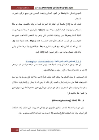 June 24, 2012 [STYX ADAPTIVE FPS CONTENT GENERATION]
68 ‫خصابص‬‫اللعب‬‫ضمن‬‫اللعبة‬ Gameplay characteristics
‫المٌزات‬ ‫تراكٌب‬ ‫جمٌع‬ ‫على‬ ً‫المضن‬ ‫والبحث‬ ً‫الحساب‬ ‫الجهد‬ ‫من‬ ‫وتحفظ‬ ‫دقة‬ ‫األعلى‬ ‫النموذج‬
.‫الممكنة‬
‫الدراسة‬ ‫قامت‬[12]‫للعبة‬ ‫المٌزات‬ ‫اختٌارات‬ ً‫ف‬ ‫بالبحث‬Mario‫مثال‬ ‫تم‬ ‫حٌث‬ ‫بالتفصٌل‬
ٌ‫مع‬ ‫صٌؽة‬ ‫تكرار‬ ‫لدراسة‬ ‫خوارزمٌات‬ ‫استخدام‬‫نة‬Pattern‫المٌزات‬ ‫ضمن‬ ‫المرحلة‬ ‫لطبولوجٌا‬
‫هذه‬ ‫تنجح‬ .‫لعبه‬ ‫أثناء‬ ‫الشخص‬ ‫بها‬ ‫ٌشعر‬ ً‫الت‬ ‫بالمشاعر‬ ‫اربتاطها‬ ‫مدى‬ ‫ومعرفة‬ ‫للتحكم‬ ‫القابلة‬
‫كانت‬ ‫المدروسة‬ ‫اللعبة‬ ‫ألن‬ ‫المذكورة‬ ‫الدراسة‬ ً‫ف‬ ‫الخوارزمٌة‬Mario‫البعد‬ ‫ثنابٌة‬ ‫وكانت‬2D.
‫البعد‬ ً‫الثالث‬ ‫الفضاء‬ ً‫ف‬ ‫أما‬3D‫ص‬ ‫تكرار‬ ‫فدراسة‬‫ٌكون‬ ‫لن‬ ‫ما‬ ‫مرحلة‬ ‫لطبولوجٌا‬ ‫معٌنة‬ ‫ٌؽة‬
.‫البعد‬ ‫ثالثٌة‬ ‫البٌبة‬ ‫ضمن‬ ‫كثٌرة‬ ‫أخرى‬ ‫عوامل‬ ‫لدخول‬ ‫فابدة‬ ‫بذات‬
4.1.1.‫انهؼة‬ ‫خظائض‬‫انهؼثح‬ ًٍ‫ض‬Gameplay characteristics
‫ٌمكن‬ ‫كٌؾ‬ ‫أي‬‫أن‬ ‫لالعب‬‫ٌلعب‬‫ال‬‫لعبة‬.‫مثل‬ ‫اإلحصابٌة‬ ‫الخصابص‬ ‫بقٌاس‬ ‫قمنا‬‫قفز‬ ‫مرة‬ ‫كم‬
،‫إلخ‬ .. ‫موته‬ ‫مرات‬ ‫عدد‬ ‫أو‬ ‫الالعب‬.‫بالتفصٌل‬ ‫شرحها‬ ‫وسٌتم‬
‫هذه‬‫بحد‬ ‫لعبه‬ ‫طرٌقة‬ ‫من‬ ‫تنتج‬ ‫أنها‬ ‫عدا‬ ‫لالعب‬ ‫تبعا‬ ‫تختلؾ‬ ‫ألنها‬ ‫وذلك‬ ،‫بها‬ ‫التحكم‬ ‫ٌمكن‬ ‫ال‬ ‫الخصابص‬
‫و‬ ‫ذاته‬‫مهار‬ ‫على‬ ‫فقط‬ ‫تعتمد‬‫ته‬‫وأسلوب‬‫أو‬ ‫ّا‬ٌ‫نهاب‬ ‫فٌها‬ ‫ُتحكم‬ٌ ‫أن‬ ‫ٌمكن‬ ‫ال‬ ‫أنه‬ ً‫ٌعن‬ ‫ال‬ ‫ذلك‬ ‫ولكن‬ ،‫لعبه‬
‫مب‬ ‫ؼٌر‬ ‫بشكل‬ ‫بها‬ ‫التحكم‬ ‫ٌمكن‬ ‫وإنما‬ ،‫مباشر‬ ‫بشكل‬‫مالمح‬ ‫تؽٌٌر‬ ‫طرٌق‬ ‫عن‬ ‫اشر‬‫مستوى‬ ً‫ف‬ ‫اللعبة‬‫معٌن‬
‫ال‬ ‫من‬‫لعب‬‫ة‬.:ً‫ٌل‬ ‫فٌما‬ ‫نذكرها‬
1.( ‫اإلصابة‬ ‫ة‬‫دق‬ShootingAccuracy)
‫الطلقات‬ ‫(عدد‬ ‫أطلقها‬ ً‫الت‬ ‫الضربات‬ ً‫إجمال‬ ‫من‬ ‫اآلخرٌن‬ ‫لالعبٌن‬ ‫الالعب‬ ‫إصابة‬ ‫نسبة‬ ‫عن‬ ‫ّر‬‫ب‬‫تع‬
‫بها‬ ‫أصاب‬ ً‫الت‬‫ال‬ ‫احتراؾ‬ ‫درجة‬ ‫عن‬ ‫فكرة‬ ً‫وتعط‬ ،)ً‫الكل‬ ‫الطلقات‬ ‫عدد‬.‫براعته‬ ‫ومدى‬ ‫العب‬
 