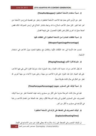 June 24, 2012 [STYX ADAPTIVE FPS CONTENT GENERATION]
69 ‫خصابص‬‫اللعب‬‫ضمن‬‫اللعبة‬ Gameplay characteristics
2.( ‫رة‬‫المتفج‬ ‫األسلحة‬ ‫استخدام‬ ‫نسبة‬TimePerWeapon)
‫عن‬ ‫األسلحة‬ ‫من‬ ‫لنوع‬ ‫تفضٌله‬ ‫عن‬ ‫ّر‬‫ب‬‫وتع‬ ،‫رة‬ّ‫المتفج‬ ‫األسلحة‬ ‫الالعب‬ ‫فٌه‬ ‫حمل‬ ‫الذي‬ ‫من‬ّ‫الز‬ ‫عن‬ ‫ّر‬‫ب‬‫تع‬
‫فقض‬ ‫لذلك‬ ،‫المعركة‬ ‫أرض‬ ً‫ف‬ ‫ّالح‬‫س‬‫ال‬ ‫بانتشار‬ ‫ٌرتبط‬ ‫قد‬ ‫ما‬ ‫لسالح‬ ‫عب‬ ّ‫الال‬ ‫حمل‬ ‫لكن‬ .‫كبٌر‬ ّ‫د‬‫لح‬ ‫آخر‬
ٌّ‫مم‬ ‫أضفنا‬.‫أفضل‬ ‫نتٌجة‬ ‫على‬ ‫للحصول‬ ‫الفكرة‬ ‫نفس‬ ‫ّل‬‫م‬‫تك‬ ‫أخرى‬ ‫زات‬
3.‫ها‬‫كل‬ ‫الطلقات‬ ‫إلى‬ ‫رة‬‫المتفج‬ ‫األسلحة‬ ‫من‬ ‫ادرة‬‫الص‬ ‫الطلقات‬ ‫نسبة‬
(WeaponTypeUsagePercentage)
‫استخدام‬ ً‫ف‬ ‫الالعب‬ ‫مٌول‬ ‫لتحدٌد‬ ‫سابقتها‬ ‫مع‬ ‫وتتكامل‬ ،‫ها‬ّ‫ل‬‫ك‬ ‫لقات‬ّ‫الط‬ ‫عدد‬ ‫إلى‬ ‫سبة‬ّ‫ن‬‫ال‬ ‫هذه‬ ‫تحسب‬
.‫األسلحة‬
4.( ‫عب‬‫الل‬ ‫فترة‬ ‫ط‬‫متوس‬PlayingTimeAvg)
‫الالعب‬ ‫فٌها‬ ً‫بق‬ ً‫الت‬ ‫الفترة‬ ‫ّط‬‫س‬‫متو‬ ‫د‬ّ‫د‬‫تح‬ ‫ّزة‬ٌ‫المم‬ ‫وهذه‬ ،‫اللعبة‬ ‫أثناء‬ ‫عدٌدة‬ ‫مرات‬ ‫الالعب‬ ‫ُقتل‬ٌ ‫قد‬
‫قد‬ .‫أخرى‬ ‫جهة‬ ‫من‬ ‫األعداء‬ ‫خبرة‬ ‫وعلى‬ ،‫جهة‬ ‫من‬ ‫الالعب‬ ‫قدرة‬ ‫على‬ ‫ّزة‬ٌ‫الم‬ ‫هذه‬ ّ‫ل‬‫تد‬ .‫الحٌاة‬ ‫قٌد‬ ‫على‬
‫طوٌلة‬ ‫كانت‬ ‫حال‬ ً‫ف‬ ‫الملل‬ ‫عن‬ ‫ّر‬‫ب‬‫تع‬.‫ّا‬ٌ‫نسب‬
5.‫المستوى‬ ‫على‬ ‫الوقت‬ ‫نسبة‬Layer(TimePerLayerPercentage)
‫الوقت‬ ‫نسبة‬ ‫عن‬ ‫ّر‬‫ب‬‫تع‬ ‫ّة‬‫ص‬‫الخا‬ ‫فهذه‬ ،‫واحد‬ ‫مستوي‬ ‫من‬ ‫أكثر‬ ‫على‬ ‫حاوٌة‬ ‫المرحلة‬ ‫كانت‬ ‫حال‬ ً‫ف‬ ‫تفٌد‬
‫ورؼبة‬ ‫الالعب‬ ‫اهتمام‬ ‫عن‬ ‫ّفة‬‫ص‬‫ال‬ ‫هذه‬ ‫ّر‬‫ب‬‫وتع‬ ،‫ككل‬ ‫المرحلة‬ ‫وقت‬ ‫إلى‬ ‫العلوي‬ ‫المستوى‬ ‫على‬ ‫المصروؾ‬
‫م‬ ً‫ف‬ ‫واجد‬ّ‫ت‬‫ال‬ ً‫ف‬.‫آخر‬ ‫من‬ ‫أكثر‬ ‫ما‬ ‫ستوى‬
6.‫رة‬‫المتفج‬ ‫األسلحة‬ ً‫ف‬ ‫الزناد‬ ‫على‬ ‫الضغط‬ ً‫ف‬ ‫المصروف‬ ‫الوقت‬
(ExplosiveShootingTime)
.‫اللعبة‬ ً‫ف‬ ‫االندماج‬ ‫مدى‬ ‫عن‬ ‫فكرة‬ ً‫ٌعط‬ ‫قد‬ ‫ما‬ ‫سالح‬ ‫زناد‬ ‫على‬ ‫الضؽط‬ ً‫ف‬ ‫المنصرم‬ ‫الوقت‬ ‫إن‬
 