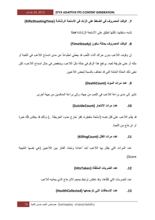 June 24, 2012 [STYX ADAPTIVE FPS CONTENT GENERATION]
70 ‫خصابص‬‫اللعب‬‫ضمن‬‫اللعبة‬ Gameplay characteristics
7.( ‫اشة‬‫الرش‬ ‫األسلحة‬ ً‫ف‬ ‫الزناد‬ ‫على‬ ‫الضغط‬ ً‫ف‬ ‫المصروف‬ ‫الوقت‬RifleShootingTime)
!‫فقط‬ ‫شاشة‬ّ‫الر‬ ‫األسلحة‬ ‫على‬ ‫ّق‬‫ب‬‫تط‬ ‫ها‬ّ‫ن‬‫لك‬ ،‫سابقتها‬ ‫تشبه‬
8.( ‫سكون‬ ‫بحالة‬ ‫المصروف‬ ‫الوقت‬TimeSteady)
‫أو‬ ‫اللعبة‬ ً‫ف‬ ‫الالعب‬ ‫اندماج‬ ‫مدى‬ ‫عن‬ ‫انطباعا‬ ً‫ٌعط‬ ‫قد‬ ‫عب‬ّ‫ل‬‫ال‬ ‫أثناء‬ ‫حراك‬ ‫بدون‬ ‫الالعب‬ ‫وقوؾ‬ ‫إن‬
‫ان‬ ‫حال‬ ً‫ف‬ ‫وٌنخفض‬ ‫الالعب‬ ‫ملل‬ ‫حالة‬ ً‫ف‬ ‫الرقم‬ ‫هذا‬ ‫ٌرتفع‬ .‫لعبه‬ ‫طرٌقة‬ ‫حتى‬ ‫أو‬ ‫ملله‬‫لكن‬ ،‫الالعب‬ ‫دماج‬
.‫الالعبٌن‬ ‫لبعض‬ ‫بالنسبة‬ ‫تختلؾ‬ ‫قد‬ ً‫الت‬ ‫ّة‬‫م‬‫العا‬ ‫الحالة‬ ‫ذلك‬ ‫تبقى‬
9.( ‫الموت‬ ‫مرات‬ ‫عدد‬DeathCount)
.‫أخرى‬ ‫جهة‬ ‫من‬ ‫المنافسٌن‬ ‫براعة‬ ‫وإلى‬ ،‫جهة‬ ‫من‬ ‫اللعب‬ ً‫ف‬ ‫الالعب‬ ‫براعة‬ ‫مدى‬ ‫إلى‬ ‫تشٌر‬
11.( ‫االنتحار‬ ‫مرات‬ ‫عدد‬SuicideCount)
ّ‫متفج‬ ‫(أسلحة‬ ‫نفسه‬ ‫قتل‬ ‫على‬ ‫الالعب‬ ‫م‬ّ‫د‬‫ٌق‬ ‫قد‬‫خبرة‬ ‫ة‬ّ‫ل‬‫ق‬ ‫ٌعكس‬ ‫قد‬ ‫وذلك‬ ).. ‫الخرٌطة‬ ‫حدود‬ ‫خارج‬ ‫قفز‬ ،‫رة‬
.‫اللعبة‬ ‫من‬ ‫انزعاج‬ ‫أو‬
11.( ‫القتل‬ ‫مرات‬ ‫عدد‬KillingCount)
‫النتٌجة‬ ‫نفسها‬ ً‫(ه‬ ‫الالعبٌن‬ ‫بٌن‬ ‫الفابز‬ ‫د‬ّ‫د‬‫وتح‬ ‫أعدابه‬ ‫أحد‬ ‫الالعب‬ ‫بها‬ ‫ٌقتل‬ ً‫الت‬ ‫المرات‬ ‫عدد‬
Score.)
12.( ‫اة‬‫المتلق‬ ‫الضربات‬ ‫عدد‬HitsTaken)
ّ‫ق‬‫تل‬ ً‫الت‬ ‫الضربات‬ ‫عدد‬‫الالعب‬ ‫ٌعانٌه‬ ‫الذي‬ ‫االنزعاج‬ ‫بحجم‬ ‫ترتبط‬ ‫تعكس‬ ‫وقد‬ ،‫اها‬
13.( ‫جمعها‬ ‫تم‬ ً‫الت‬ ‫اإلسعافات‬ ‫عدد‬HealthCollected)
 