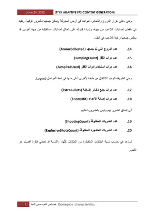 June 24, 2012 [STYX ADAPTIVE FPS CONTENT GENERATION]
71 ‫خصابص‬‫اللعب‬‫ضمن‬‫اللعبة‬ Gameplay characteristics
ً‫وه‬-‫والذخابر‬ ‫الدروع‬ ‫ؼرار‬ ‫على‬-‫وتفٌد‬ ،‫فوقها‬ ‫بالمرور‬ ‫جمعها‬ ‫وٌمكن‬ ‫المعركة‬ ‫أرض‬ ً‫ف‬ ‫تتواجد‬
‫م‬ ‫ّة‬ٌ‫مستقبل‬ ‫إصابات‬ ‫ّل‬‫م‬‫تح‬ ‫على‬ ‫قدرته‬ ‫وزٌادة‬ ،‫جهة‬ ‫من‬ ‫الالعب‬ ‫إصابات‬ ‫خفض‬ ً‫ف‬‫قد‬ .‫أخرى‬ ‫جهة‬ ‫ن‬
.‫البقاء‬ ً‫ف‬ ‫الالعب‬ ‫رؼبة‬ ‫جمعها‬ ‫ٌعكس‬
14.( ‫جمعها‬ ‫تم‬ ً‫الت‬ ‫الدروع‬ ‫عدد‬ArmorCollected)
15.( ‫القفز‬ ‫مرات‬ ‫عدد‬JumpingCount)
16.( ‫القفز‬ ‫أدوات‬ ‫استخدام‬ ‫مرات‬ ‫عدد‬JumpPadUsed)
‫المراحل‬ ‫نمط‬ ً‫ف‬ ‫منها‬ ‫أعلى‬ ‫ألخرى‬ ‫طبقة‬ ‫من‬ ‫لالنتقال‬ ‫الوحٌد‬ ‫الطرٌقة‬ ً‫وه‬Layerd.
17.‫ذخا‬ ‫جمع‬ ‫مرات‬ ‫عدد‬( ‫ة‬ٌ‫إضاف‬ ‫ئر‬ExtraBullets)
18.( ‫األعداء‬ ‫إصابة‬ ‫مرات‬ ‫عدد‬EnemyHit)
‫قتلهم‬ ‫بالضرورة‬ ‫ولٌس‬ ‫بهم‬ ‫الضرر‬ ‫إلحاق‬ ‫أي‬
19.( ‫المطلوقة‬ ‫الضربات‬ ‫عدد‬ShootingCount)
21.( ‫المطلوقة‬ ‫رة‬‫المتفج‬ ‫الضربات‬ ‫عدد‬ExplosiveShotsCount)
‫ت‬ ‫قد‬ ‫والنسبة‬ ،‫ها‬ّ‫ل‬‫ك‬ ‫الطلقات‬ ‫من‬ ‫رة‬ّ‫المتفج‬ ‫الطلقات‬ ‫نسبة‬ ‫حساب‬ ً‫ف‬ ‫تساعد‬‫عن‬ ‫أفضل‬ ‫فكرة‬ ً‫عط‬
.‫اللعب‬
 