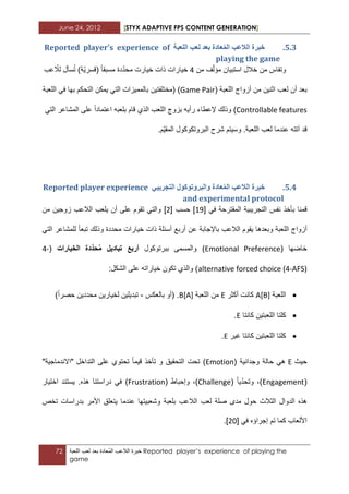June 24, 2012 [STYX ADAPTIVE FPS CONTENT GENERATION]
72 ‫خبرة‬‫الالعب‬‫ُعادة‬‫م‬‫ال‬‫بعد‬‫لعب‬‫اللعبة‬ Reported player’s experience of playing the
game
4.2.‫انهؼثح‬ ‫نؼة‬ ‫تؼذ‬ ‫ؼادج‬ًُ‫ان‬ ‫انالػة‬ ‫خثشج‬Reported player’s experience of
playing the game
‫من‬ ‫وتقاس‬‫استبٌان‬ ‫خالل‬‫من‬ ‫ؾ‬ّ‫ل‬‫مؤ‬3‫خٌار‬‫عب‬ ّ‫لال‬ ‫سأل‬ُ‫ت‬ )‫ّة‬ٌ‫(قسر‬ ‫مسبقا‬ ‫دة‬ّ‫د‬‫مح‬ ‫خٌارت‬ ‫ذات‬ ‫ات‬
‫بعد‬‫أ‬‫أزواج‬ ‫من‬ ‫اثنٌن‬ ‫لعب‬ ‫ن‬( ‫اللعبة‬Game Pair‫(مختلفتٌن‬ )‫اللعبة‬ ً‫ف‬ ‫بها‬ ‫التحكم‬ ‫ٌمكن‬ ً‫الت‬ ‫بالممٌزات‬
Controllable featuresً‫الت‬ ‫المشاعر‬ ‫على‬ ‫اعتمادا‬ ‫بلعبه‬ ‫قام‬ ‫الذي‬ ‫اللعب‬ ‫بزوج‬ ‫رأٌه‬ ‫إلعطاء‬ ‫وذلك‬ )
.‫اللعبة‬ ‫لعب‬ ‫عندما‬ ‫آتته‬ ‫قد‬.‫ّم‬ٌ‫المق‬ ‫البروتكوكول‬ ‫شرح‬ ‫وسٌتم‬
4.3.ٙ‫انردشٚث‬ ‫ٔانثشٔذٕكٕل‬ ‫ؼادج‬ًُ‫ان‬ ‫انالػة‬ ‫خثشج‬Reported player experience
and experimental protocol
ً‫ف‬ ‫المقترحة‬ ‫التجرٌبٌة‬ ‫نفس‬ ‫بأخذ‬ ‫قمنا‬[13]‫حسب‬[1]‫من‬ ‫زوجٌن‬ ‫الالعب‬ ‫ٌلعب‬ ‫أن‬ ‫على‬ ‫تقوم‬ ً‫والت‬
‫اللعبة‬ ‫أزواج‬ً‫الت‬ ‫للمشاعر‬ ‫تبعا‬ ‫وذلك‬ ‫محددة‬ ‫خٌارات‬ ‫ذات‬ ‫أسبلة‬ ‫أربع‬ ‫عن‬ ‫باإلجابة‬ ‫الالعب‬ ‫ٌقوم‬ ‫وبعدها‬
( ‫خاضها‬Emotional Preference‫ببر‬ ‫والمسمى‬ )‫توكول‬‫م‬ ‫تبادٌل‬ ‫أربع‬‫حد‬‫الخٌارات‬ ‫دة‬(4-
alternative forced choice (4-AFS):‫الشكل‬ ‫على‬ ‫خٌاراته‬ ‫تكون‬ ‫والذي‬ )
‫اللعبة‬A[B]‫أكثر‬ ‫كانت‬E‫اللعبة‬ ‫من‬B[A]( .‫بالعكس‬ ‫أو‬-)‫حصرا‬ ‫محددٌن‬ ‫لخٌارٌن‬ ‫تبدٌلٌن‬
‫كانتا‬ ‫اللعبتٌن‬ ‫كلتا‬E.
‫ؼٌر‬ ‫كانتا‬ ‫اللعبتٌن‬ ‫كلتا‬E.
‫حٌث‬E‫وجدان‬ ‫حالة‬ ً‫ه‬‫ٌة‬(Emotion)‫و‬ ‫التحقٌق‬ ‫تحت‬‫ت‬ ‫قٌما‬ ‫تأخذ‬‫على‬ ‫حتوي‬‫التداخل‬"‫"االندماجٌة‬
(Engagement)ّ‫د‬‫وتح‬ ،‫ٌا‬(Challenge)،( ‫وإحباط‬Frustration)‫هذه‬ ‫دراستنا‬ ً‫ف‬.‫اختٌار‬ ‫ٌستند‬
‫الدو‬ ‫هذه‬‫ا‬‫ل‬‫الثالث‬‫لعب‬ ‫صلة‬ ‫مدى‬ ‫حول‬‫ب‬ ‫الالعب‬‫عندما‬ ‫وشعبٌتها‬ ‫لعبة‬‫األمر‬ ‫ٌتعلق‬‫ب‬‫دراسات‬‫تخص‬
‫تم‬ ‫كما‬ ‫األلعاب‬ً‫ف‬ ‫إجراؤه‬[12].
 