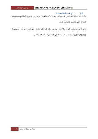 June 24, 2012 [STYX ADAPTIVE FPS CONTENT GENERATION]
73 ‫زوج‬‫لعب‬ Game Pair
4.4.‫نؼة‬ ‫صٔج‬Game Pair
‫نمط‬ ‫ٌتألؾ‬‫عملٌة‬‫اللعب‬‫لعبٌتٌن‬ ‫الالعب‬ ‫ٌلعب‬ ‫بأن‬ ‫بها‬ ‫قمنا‬ ً‫الت‬A,B‫بإعطاء‬ ‫ٌقوم‬ ‫ثم‬ ‫ومن‬reporting
.‫للعبة‬ ‫لعبه‬ ‫أثناء‬ ‫خاضها‬ ً‫الت‬ ‫للمشاعر‬
‫مٌزات‬ ‫شعاع‬ ‫على‬ ‫اعتمادا‬ ‫المراحل‬ ‫تولٌد‬ ً‫ف‬ ‫رأٌنا‬ ‫كما‬ ‫مرحلة‬ ‫كل‬ ،‫مرحلتٌن‬ ‫بتولٌد‬ ‫نقوم‬feature
vector.‫بداخله‬ ‫الموافقة‬ ‫المٌزات‬ ‫قٌم‬ ‫إلى‬ ‫استنادا‬ ‫مرحلة‬ ‫ببناء‬ ‫ٌقوم‬ ‫والذي‬
 